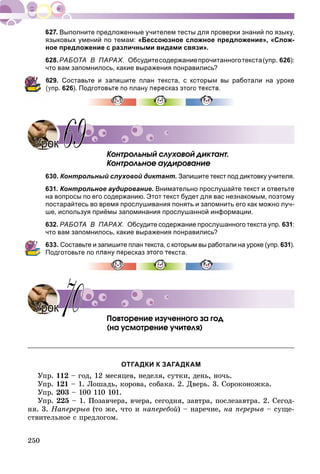 250
Выполните предложенные учителем тесты для проверки знаний по языку,
языковых умений по темам: «Бессоюзное сложное предложение», «Слож-
ное предложение с различными видами связи».
628.РАБОТА В ПАРАХ. Обсудитесодержаниепрочитанноготекста(упр. 626):
что вам запомнилось, какие выражения понравились?
629. Составьте и запишите план текста, с которым вы работали на уроке
упр. 626). Подготовьте по плану пересказ этого
Êîíòðîëüíûé ñëóõîâîé äèêòàíò.
Êîíòðîëüíîå àóäèðîâàíèå
630. Контрольный слуховой диктант. Запишите текст под диктовку учителя.
631. Контрольное аудирование. Внимательно прослушайте текст и ответьте
на вопросы по его содержанию. Этот 
