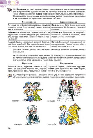 26
что многие слова имеют одинаковое или почти одинаковое звуча-
ие в украинском и русском языках. Но не всегда значение этих слов совпадает.
Такие слова называются русско-украинскими межъязыковыми омонимами.
Ознакомьтесь с некоторыми межъязыковыми русско-украинскими омонимами
и их значениями, которые представлены в таблице.
Русские слова Украинские слова
Печенье, ср. р. Кондитерское изделие из кусков
сладкого теста (укр. печиво). Мама испекла
вкусное печенье.
Печеня, ж. р. Запечённое или зажа-
ренное мясо. Ми їли смачну печеню зі
свинини.
Обознаться. Ошибиться, приняв кого-либо за
другого или что-либо за другое (укр. помилити-
ся). Я вчера обознался. Похожего парня за Ива-
на принял.
Обізнатися. Привыкнуть к чему-либо,
освоиться. Потім я обізнався, огов-
тався і зовсім заспокоївся.
Наглый. Крайне нахальный, дерзкий, бесстыд-
ный (укр. нахабний). Его наглый взгляд гово-
рил о том, что он вовсе не раскаивается.
Наглий. Внезапный, неожиданный, не-
предвиденный. Наглий вітер збив з
чола її непокірне волосся.
Укажите, какие из данных межъязыковых омонимов являются полными, какие –
неполными.
56. Прочитайте словосочетания. Можно ли утверждать, что выделенные сло-
ва являются межъязыковыми русско-украинскими омонимами? Совпадают ли
значения этих слов в русском и украинском языках?
По-русски По-украински
Большой город, дружина сражается, за-
быть об обещании, морской кит, родной
край, правильная речь, продуктовый склад
Обробляти город, турботлива дружина,
забити цвях, пухнастий кіт, край дороги,
потрібна річ, склад слова
7. Рассмотрите рисунки. Пользуясь ими и упр. 55 как образцом, попробуйте
бъяснить значение каждого из русско-украинских межъязыковых омонимов.
âåñåëüå âåñіëëÿ
ïîñåäåë ïîñèäіâ
 
