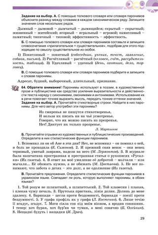 29
Задание на выбор. А. С помощью толкового словаря или словаря паронимов
объясните разницу между словами в каждом синонимическом ряду. Запишите
значения слов нескольких рядов.
Äûìíûé – äûìîâîé – äûì÷àòûé – äûìÿùèéñÿ; ñêðûòûé – ñêðûòíûé;
æèçíåííûé – æèòåéñêèé; èãîðíûé – èãðàëüíûé – èãðîâîé; ïàìÿòëèâûé –
ïàìÿòíûé; òèïè÷íûé – òèïîâîé; ýôôåêòèâíîñòü – ýôôåêòíîñòü.
Б. С помощью толкового словаря или словаря паронимов составьте и запишите
словосочетания «прилагательное + существительное», подобрав для этого под-
ходящее по смыслу существительное из скобок.
1) Ïîíÿòëèâûé – ïîíÿòíûé (ñîáåñåäíèê, ó÷åíèê, òåêñò, çàÿâëåíèå,
ñîáàêà, ïèñüìî). 2) Ðàñ÷ёòëèâûé – ðàñ÷ёòíûé (÷åëîâåê, ñ÷ёò, ðàññóäèòåëü-
íîñòü, òàáëèöà). 3) Óäà÷ëèâûé – óäà÷íûé (äåíü, îõîòíèê, äåëî, òîð-
ãîâåö).
В. С помощью толкового словаря или словаря паронимов подберите и запишите
к словам паронимы.
Àäðåñàò, áóäíèé, âûáîðî÷íûé, äëèòåëüíûé, ïðèçíàíèå.
64. Обратите внимание! Паронимы используют в поэзии, в художественной
прозе и публицистике как средство усиления выразительности и действенно-
сти текста наряду с синонимами, омонимами и антонимами. Использование их
в речи помогает точнее выразить мысль, передать тонкие оттенки значений.
Задание на выбор. А. Прочитайте стихотворные строки. Найдите в них паро-
нимы. Для чего автор употребил эти паронимы?
Èç ñìèðåíüÿ íå ïèøóòñÿ ñòèõîòâîðåíüÿ,
È íåëüçÿ èõ ïèñàòü íè íà ÷üё óñìîòðåíüå.
Ãîâîðÿò, ÷òî èõ ìîæíî ïèñàòü èç ïðåçðåíüÿ.
Íåò! Äèêòóåò èõ òîëüêî ïðîçðåíüå.
Ë. Ìàðòûíîâ
Б. Прочитайте отрывки из художественных и публицистических произведений.
Определите в них стилистические функции паронимов.
1. Âñïîìíèë ëè îí îá Àíå â ýòè äíè? Íåò, íå âñïîìíèë – îí ïîìíèë î íåé,
è áîëü íå ïðîõîäèëà (Ê. Ñèìîíîâ). 2. È ïðåæíèé ñíÿâ âåíîê – îíè âåíåö
òåðíîâûé, óâèòûé ëàâðàìè, íàäåëè íà íåãî (Ì. Ëåðìîíòîâ). 3. Â æóðíàëå
áûëà íàïå÷àòàíà ïðîñòðàííàÿ è ïðåñòðàííàÿ ñòàòüÿ î ðóêîïèñÿõ «Ðóñàë-
êè» (Èç ãàçåòû). 4. Â îòâåò íà ìîё óìèëåíèå åё äîáðîòîé – ìîë÷àëè – èëè
ìû÷àëè... Åё îáîæàòü íóæíî, à íå îáèæàòü (Ì. Öâåòàåâà). 5. Íå âñå ïî-
íèìàþò, ÷òî çàáîòà î äåòÿõ – ýòî äîëã, à íå îäîëæåíèå (Èç ãàçåòû).
В. Прочитайте предложения. Определите стилистические функции паронимов в
украинском языке. Совпадает ли роль, которую выполняют паронимы, в обоих
языках?
1. Òîé ðîçóì íå øëÿõåòíèé, à øëÿõåòñüêèé. 2. Òîé êëàâåñèí і ïëàêàâ,
і ïëåêàâ ÷óæó ïå÷àëü. 3. Ïðóòñüêà ïðèñòàíü, ëіíіÿ äîëèí. Äîëèíü äî ìåíå
çäàëåêó. 4. Áàðèêàäè – öåãëè ïðîòè áåçäîìíîñòі, áàðèêàäè – ïîåçії ïðîòè
áåçäóìíîñòі. 5. Ó ãðàôà ïðîôіëü ÿê ó ãðèôà (Ë. Êîñòåíêî). 6. Ëèøå òå÷іþ
її âãàäóє, çãàäóє. 7. Ìàòè ñіÿëà ñîí ïіä ìîїì âіêíîì, à âðîäèâ ñîíÿøíèê.
І òåïåð: õî÷ áóðàí, õî÷ áóð’ÿí ÷è òóìàí, à ìåíі ñîíÿ÷íî (Á. Îëåéíèê).
8. Íåùàäíі áóäóòü і íàùàäêè (È. Äðà÷).
 