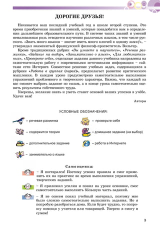 3
ÄÎÐÎÃÈÅ ÄÐÓÇÜß!
Íà÷èíàåòñÿ âàø ïîñëåäíèé ó÷åáíûé ãîä â øêîëå âòîðîé ñòóïåíè. Ýòî
âðåìÿ ïðèîáðåòåíèÿ çíàíèé è óìåíèé, êîòîðûå ïîíàäîáÿòñÿ âàì â îïðåäåëå-
íèè äàëüíåéøåãî îáðàçîâàòåëüíîãî ïóòè. Â ñèñòåìå òàêèõ çíàíèé è óìåíèé
íåìàëîâàæíàÿ ðîëü îòâîäèòñÿ èçó÷åíèþ ðàçëè÷íûõ ÿçûêîâ, â òîì ÷èñëå ðóñ-
ñêîãî. «Çíàòü ìíîãî ÿçûêîâ – çíà÷èò èìåòü ìíîãî êëþ÷åé ê îäíîìó çàìêó», –
óòâåðæäàë çíàìåíèòûé ôðàíöóçñêèé ôèëîñîô-ïðîñâåòèòåëü Âîëüòåð.
Êðîìå òðàäèöèîííûõ ðóáðèê «Âû óçíàåòå è íàó÷èòåñü», «Ðå÷åâàÿ ðàç-
ìèíêà», «Çàäàíèå íà âûáîð», «Çàíèìàòåëüíî î ÿçûêå», «Äëÿ ëþáîçíàòåëü-«
íûõ», «Ïðîâåðüòå ñåáÿ», îòäåëüíûå çàäàíèÿ äàííîãî ó÷åáíèêà íàïðàâëåíû íà
ñàìîñòîÿòåëüíóþ ðàáîòó ñ ñîâðåìåííûìè èñòî÷íèêàìè èíôîðìàöèè – ñàé-
òàìè ñåòè Èíòåðíåò. Ñîâìåñòíîå ðåøåíèå ó÷åáíûõ çàäà÷, ñîäåðæàùèõñÿ â
ðóáðèêå «Ðàáîòà â ãðóïïàõ (ïàðàõ)», ïðåäïîëàãàåò ðàçâèòèå êðèòè÷åñêîãî
ìûøëåíèÿ. Â êàæäîì óðîêå ïðåäóñìîòðåíî ñàìîñòîÿòåëüíîå âûïîëíåíèå
óïðàæíåíèé ïðîáëåìíîãî è òâîð÷åñêîãî õàðàêòåðà. Âàæíî, ÷òî êàæäûé èç
âàñ ñìîæåò âûáðàòü çàäàíèå ïî ñèëàì, à â êîíöå óðîêà ñàìîñòîÿòåëüíî îöå-
íèòü ðåçóëüòàòû ñîáñòâåííîãî òðóäà.
Óâåðåíû, æåëàíèå çíàòü è óìåòü ñòàíåò îñíîâîé âàøèõ óñïåõîâ â ó÷ёáå.
Óäà÷è âàì!
Àâòîðû
УСЛОВНЫЕ ОБОЗНАЧЕНИЯ:
– речевая разминка
– содержится теория
– дополнительное задание
– занимательно о языке
– проверьте себя
омашнее задание (на выбор)
– работа в Интернете
Ñà ìî îöåí ê à:
– ß ïîñòàðàëñÿ! Ïîýòîìó óñâîèë ïðàâèëà è ñìîã ïðèìå-
íèòü èõ íà ïðàêòèêå âî âðåìÿ âûïîëíåíèÿ óïðàæíåíèé,
òâîð÷åñêèõ çàäàíèé.
– ß ïðèëîæèë óñèëèÿ è ïîíÿë íà óðîêå îñíîâíîå, ñìîã
ñàìîñòîÿòåëüíî âûïîëíèòü áîëüøóþ ÷àñòü çàäàíèé.
– ß íå ñîâñåì ïîíÿë ó÷åáíûé ìàòåðèàë, ïîýòîìó ìíå
áûëî ñëîæíî ñàìîñòîÿòåëüíî âûïîëíèòü çàäàíèÿ. Íî ÿ
ïîïðîáóþ ðàçîáðàòüñÿ äîìà. Åñëè áóäåò òðóäíî, òî ïîïðî-
øó ïîìîùè ó ó÷èòåëÿ èëè òîâàðèùåé. Óâåðåí: ÿ ñìîãó è
ñóìåþ!
 