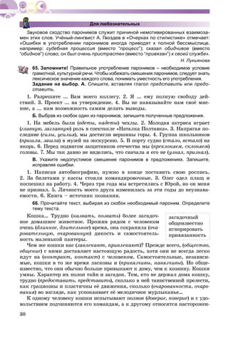 30
Для любознательных
Звуковое сходство паронимов служит причиной немотивированных взаимоза-
мен этих слов. Учёный-лингвист А. Гвоздев в «Очерках по стилистике» отмечает:
«Ошибки в употреблении паронимов иногда приводят к полной бессмыслице,
например: судебная процессия (вместо “я процесс”); сказал обидчивое (вместо
“обидное”) слово; он был очень пристрастен (вместо “н привязан”) к своей службе».
Н. Лукьянова
65. Запомните! Правильное употребление паронимов – необходимое условие
грамотной, культурной речи. Чтобы избежать смешения паронимов, следует знать
лексическое значение каждого слова, понимать уместность его употребления.
Задание на выбор. А. Спишите, вставляя глагол представить или предо-
ставить.
1. Ðàçðåøèòå ... Âàì ìîåãî êîëëåãó. 2. ß ... åìó ïîëíóþ ñâîáîäó äåé-
ñòâèé. 3. Ïðîåêò ... íà óòâåðæäåíèå. 4. Âû íå íàâÿçûâàéòå íàì ñâîё ìíå-
íèå, à ... íàì âîçìîæíîñòü ñàìèì äåëàòü âûâîäû.
Б. Выбрав из скобок один из паронимов, запишите полученные предложения.
1. Íà ìåáåëü áûëè (îäåòû, íàäåòû) ÷åõëû. 2. Ìîëîäàÿ àêòðèñà èãðàåò
(ãëàâíóþ, çàãëàâíóþ) ðîëü â ñïåêòàêëå «Íàòàëêà Ïîëòàâêà». 3. Íàïðÿãàÿ ïî-
ñëåäíèå (ñèëû, óñèëèÿ), ìû äîñòèãëè âåðøèíû ãîðû. 4. Ãðóïïà øêîëüíèêîâÿ
(ïðèøëà, çàøëà) â ìóçåé íà ýêñêóðñèþ. 5. Â ïîðòó ñóäíî (ñòàëî, âñòàëî) íà
ÿêîðü. 6. Ïåðåä ïîäâèãîì çàùèòíèêîâ îòå÷åñòâà ìû (ïðåêëîíÿåì, ñêëîíÿåì)
ãîëîâû. 7. Ìû òàê äàâíî íå âèäåëèñü, ÷òî ñíà÷àëà ÿ åãî íå (óçíàë, ïðèçíàë).
В. Укажите недопустимое смешение паронимов в предложениях. Запишите,
исправляя ошибки.
1. Íàïèñàâ àâòîáèîãðàôèþ, íóæíî â êîíöå ïîñòàâèòü ñâîþ ðîñïèñü.
2. Çà áèëåòàìè ó êàññû ñòîÿëè êîìàíäèðîâî÷íûå. 3. Îëåã îäåë ïëàù è
ïîñïåøèë íà ðàáîòó. 4. ×åðåç òðè ãîäà ìû âñòðåòèëèñü ñ Þðîé, íî îí ìåíÿ
íå ïðèçíàë. 5. Ëè÷íîñòü ìîåãî äðóãà èçìåíèëàñü çà ýòè ãîäû äî íåóçíàâà-
åìîñòè. 6. Êíèãà – èñòî÷íèê ïîçíàíèÿ.
66. Прочитайте текст, выбирая из скобок необходимый пароним. Определите
тему текста.
Êîøêà… Òðóäíî (íàçâàòü, ïîçâàòü) áîëåå çàãàäî÷-
íîå äîìàøíåå æèâîòíîå. Ïðîæèâ ðÿäîì ñ ÷åëîâåêîì
î÷åíü (äëèííîå, äëèòåëüíîå) âðåìÿ, îíà ñîõðàíèëà (î÷à-
ðîâàòåëüíóþ, î÷àðîâàííóþ) äèêîñòü è ñàìîñòîÿòåëü-
íîñòü ìàëåíüêîé ïàíòåðû.
×åì æå êîøêè íàñ (çàâëåêàþò, ïðèâëåêàþò)? Ïðåæäå âñåãî, (îáùåñòâî,
îáùåíèå) ñ íèìè äîñòàâëÿåò íàñòîÿùóþ ðàäîñòü, õîòÿ îíè íå âñåãäà ëåãêî
èäóò íà (êîíòðàêò, êîíòàêò) ñ ÷åëîâåêîì. Ñàìîñòîÿòåëüíûå, íåçàâèñè-
ìûå, êîøêè â òî æå âðåìÿ ëàñêîâû è (ïðèâÿç÷èâû, íàâÿç÷èâû). Íî îáùå-
èçâåñòíî, ÷òî îíè îáû÷íî áîëüøå ïðèâûêàþò ê äîìó, ÷åì ê õîçÿèíó. Êîøêè
óìíû. Õàðàêòåð èõ ïîëîí òàéí è çàãàäîê. Òåì, êòî íå äåðæàë äîìà êîøêó,
òðóäíî (ïðåäîñòàâèòü, ïðåäñòàâèòü), ñêîëüêî â íåé òàèíñòâåííîé ïðåëåñòè,üü
êàê ãðàöèîçíû è ïëàñòè÷íû åё äâèæåíèÿ, ñêîëüêî (î÷àðîâàííîñòè, î÷àðî-
âàíèÿ) âî âçãëÿäå, êàê óñïîêàèâàåò åё ìåëîäè÷íîå ìóðëûêàíüå…
Ê îäíîìó ÷åëîâåêó êîøêè èñïûòûâàþò ïîëíîå (äîâåðèå, ïîâåðèå) è ñ óäî-
âîëüñòâèåì ïîä÷èíÿþòñÿ åãî êîìàíäàì, à ê äðóãîìó îòíîñÿòñÿ íàñòîðîæåí-
çàãàäî÷íûé
îáùåèçâåñòíî
èãíîðèðîâàòü
ïðèâÿçàííîñòü
 