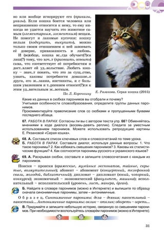 31
Å. Ðÿçàíîâà. Ñåðàÿ êîøêà (2015)
íî èëè âîîáùå èãíîðèðóþò åãî (ïðèêàçû,
óêàçû). Åñëè êîøêà áîèòñÿ ÷åëîâåêà èëè
íåïðèÿçíåííî îòíîñèòñÿ ê íåìó, òî åìó íè-
êîãäà íå óäàñòñÿ íàó÷èòü ýòî æèâîòíîå ñà-
ìûì (ýëåìåíòàðíûì, ýëåìåíòíûì) âåùàì.
Íå ïîìîãóò è ëàêîìûå êóñî÷êè: êîøêó
íåëüçÿ (ïîäêóïèòü, âûêóïèòü), ìîæíî
òîëüêî ñâîèì îòíîøåíèåì ê íåé çàâîåâàòü
åё äîâåðèå, ïðèâÿçàííîñòü è ëþáîâü.
È (âî)îáùå, êîøêà âñ..ãäà îáó÷àåò(?)ñÿ
ëèø(?) òîìó, ÷òî õî÷..ò (ïðèñâîèòü, îñâîèòü)ü
ñàìà, ÷òî ñîîòâåòñòâóåò åё ïîòðåáíîñòÿì è
äîñò..âëÿåò åé óä..âîëüñòâèå. Ëþáèòü êîø-
êó – çíà÷..ò ïîíÿòü, ÷òî ýòî çà ñóù..ñòâî,
óçíàòü, êàêîâû ïîòðåáíîñòè äîìàøíå..î
äðóãà, åãî æ..ëàíèÿ, èíñòèíêòû, è ñ áîëü-
øèì óâàæåíèåì è ò..ðïåíèåì îòíîñèò(?)ñÿ ê
ýòèì óä..âèòåëüíûì æ..âîòíûì.
Ïî Ë. Êîðî÷êèíó
Какие из данных в скобках паронимов вы отобрали и почему?
Учитывая особенности словообразования, определите группы данных паро-
нимов.
Прокомментируйте правописание слов со скобками и пропущенными буквами
последнего абзаца.
67. РАБОТА В ПАРАХ. Согласны ли вы с автором текста упр. 66? Обменяйтесь
мнениями в ходе диалога (восемь-девять реплик). Следите за уместным
использованием паронимов. Можете использовать репродукцию картины
Е. Рязановой «Серая кошка».
68. А. Составьте список ключевых слов и словосочетаний по теме урока.
Б. РАБОТА В ПАРАХ. Составьте диалог, используя данные вопросы: 1. Что
акое паронимы? 2. Как избежать смешения паронимов? 3. Каковы их стилисти-
еские функции? 4. Как соотносятся паронимы русского и украинского языков?
9. А. Раскрывая скобки, составьте и запишите словосочетания с каждым из
аронимов.
Ïîèñêè – ïðîèñêè (âðàæåñêèå, ìóçåéíûõ ýêñïîíàòîâ, òàéíûå, ñêðû-
òûå, âîçìóòèòåëüíûå); àáîíåíò – àáîíåìåíò (êîíöåðòíûé, òåëåôîííîé
ñâÿçè, ìîëîäîé, áèáëèîòå÷íûé); äèïëîìàò – äèïëîìàíò (þíûé, ÷îïîðíûé,
êîíêóðñà); ýêîíîìè÷íûé – ýêîíîìè÷åñêèé (ôàêóëüòåò, ìàøèíà); èñïîë-
íèòåëüíûé – èñïîëíèòåëüñêèé (óðîâåíü, ëèñò, ìàíåðà, îðãàíî ).
Б. Найдите в словаре паронимов (можно в Интернете) и выпишите по образцу
сначала синонимичные паронимы, затем – антонимичные.
Î á ð à ç å ö. Ñèíîíèìè÷íûå ïàðîíèìû: äåëà – äåÿíèÿ; ïàêîñòëèâûé –
ïàêîñòíûé... Àíòîíèìè÷íûå ïàðîíèìû: îêëèê – îòêëèê; îáîãðåòü – îãðåòü...
В. Придумайте и запишите небольшую историю, связанную со смешением парони-
мов. При необходимости воспользуйтесь словарём паронимов (можно в Интернете).
 