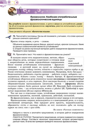 32
. Íàèáîëåå óïîòðåáèòåëüíûå
ôðàçåîëîãè÷åñêèå åäèíèöû
Вы углубите знания о фразеологизмах, о цели и сфере их употребления, узнае-
те об источниках русской фразеологии; научитесь уместно использовать в речи
фразеологизмы.
Тема речевого общения: «Богатство языка».
70. Прочитайте пословицу. Как вы её понимаете, учитывая, что слово красный
раньше означало красивый?
ðàñíà ïòèöà ïåðîì, à ðå÷ü – ñëîâîì.
Объясните выражения красна девица, красной нитью, красное солнышко. Какие
из данных словосочетаний являются устойчивыми?
С опорой на ранее изученный материал дайте определение фразеологизмов.
Приведите свои примеры.
71. Прочитайте текст. Что нового о фразеологизмах вы узнали?
Â êàæäîì ÿçûêå åñòü âûðàçèòåëüíûå, ìåòêèå, îáðàç-
íûå îáîðîòû ðå÷è, êîòîðûå ñóùåñòâóþò â ãîòîâîì âèäå
ñ çàêðåïëёííûì çà íèìè îïðåäåëёííûì ñîäåðæàíèåì.
Áîãàò òàêèìè óñòîé÷èâûìè ñî÷åòàíèÿìè – ôðàçåîëî-
ãèçìàìè – è ðóññêèé ÿçûê: íè ñó÷êà íè çàäîðèíêè;
ïîòåðÿòü ãîëîâó; ñîáàêó ñúåñòü; ïîïàñòü â ïåðåïëёò; ñêðåïÿ ñåðäöå è äð.
Òàêèå ñî÷åòàíèÿ ìîæíî çàìåíèòü ñèíîíèìàìè. Íàïðèìåð, áèòü áàêëóøè –
áåçäåëüíè÷àòü; ðàáîòàòü ñïóñòÿ ðóêàâà – ðàáîòàòü ïëîõî; çàäèðàòü íîñ –
çàäàâàòüñÿ; áåæàòü ñëîìÿ ãîëîâó – áåæàòü áûñòðî. Ê ôðàçåîëîãè÷åñêè
óñòîé÷èâûì îáîðîòàì ðå÷è îòíîñÿòñÿ òàêæå ïîñëîâèöû è ïîãîâîðêè (Òðóä
÷åëîâåêà êîðìèò, à ëåíü ïîðòèò. Äåëî ìàñòåðà áîèòñÿ), à òàêæå ñòàâøèå
îáùåèçâåñòíûìè âûñêàçûâàíèÿ ïèñàòåëåé, ïîýòîâ – àôîðèçìû (Áûòü
ñèëüíûì õîðîøî, áûòü óìíûì ëó÷øå âäâîå (È. Êðûëîâ); Áóäü îñòîðîæåí,
âûáèðàÿ ñëîâî, – èì îñ÷àñòëèâèòü ìîæíî è óáèòü! (Í. Ãðèáà÷ёâ)) è êðû-
ëàòûå âûðàæåíèÿ (Áåëàÿ âîðîíà (Þâåíàë)).
Òàê æå êàê è îòäåëüíûå ñëîâà, óñòîé÷èâûå âûðàæåíèÿ ñëóæàò íàèìå-
íîâàíèÿìè ïðåäìåòîâ, ÿâëåíèé, ïðèçíàêîâ, äåéñòâèé, ñîñòîÿíèé.
Âî ôðàçåîëîãèçìàõ, êàê â çåðêàëå, îòðàæàåòñÿ îïûò íàðîäà è åãî èñòîðèÿ.
Ôðàçåîëîãèçìû øèðîêî èñïîëüçóþòñÿ è â ïîâñåäíåâíîé ðå÷è, è â õóäî-
æåñòâåííîé ëèòåðàòóðå. Îíè ïðèäàþò ðå÷è ÿðêîñòü, âûðàçèòåëüíîñòü,
îáðàçíîñòü: ñåñòü â êàëîøó; âîäèòü çà íîñ; ïîëîæèòü çóáû íà ïîëêó;
êóðàì íà ñìåõ; êàê ñ ãóñÿ âîäà.
Èç êíèãè «Ðóññêàÿ ñëîâåñíîñòü»
Найдите в тексте и зачитайте предложение, в котором даётся определение
фразеологизмов.
РАБОТА В ГРУППАХ. Просмотрите предложение, которое содержится в предпо-
следнем абзаце. Составьте несколько предложений, которые аргументируют
данный тезис. В качестве примеров приведите несколько фразеологизмов.
УрокУрок 88
ñúåñòü
ïîýò
îòäåëüíûé
ïîâñåäíåâíûé
 