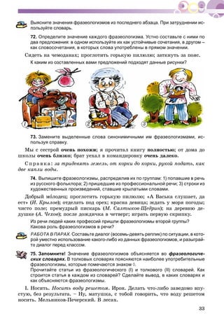33
Выясните значения фразеологизмов из последнего абзаца. При затруднении ис-
ользуйте словарь.
72. Определите значение каждого фразеологизма. Устно составьте с ними по
два предложения: в одном используйте их как устойчивые сочетания, в другом –
как словосочетания, в которых слова употреблены в прямом значении.
Ñèäåòü íà ÷åìîäàíàõ; ïðîãëîòèòü ãîðüêóþ ïèëþëþ; çàòêíóòü çà ïîÿñ.
К каким из составленных вами предложений подходят данные рисунки?
73. Замените выделенные слова синонимичными им фразеологизмами, ис-
пользуя справку.
Ìû ñ ñåñòðîé î÷åíü ïîõîæè; ÿ ïðî÷èòàë êíèãó ïîëíîñòüþ; îò äîìà äî
øêîëû î÷åíü áëèçêî; áðàò óåõàë â êîìàíäèðîâêó î÷åíü äàëåêî.
Ñï ðà âêà: çà òðèäåâÿòü çåìåëü, îò êîðêè äî êîðêè, ðóêîé ïîäàòü, êàê
äâå êàïëè âîäû.
74. Выпишите фразеологизмы, распределив их по группам: 1) попавшие в речь
из русского фольклора; 2) пришедшие из профессиональной речи; 3) строки из
художественных произведений, ставшие крылатыми словами.
Äîáðûé ìîëîäåö; ïðîãëîòèòü ãîðüêóþ ïèëþëþ; «À Âàñüêà ñëóøàåò, äà
åñò» (È. Êðûëîâ); îòäåëàòü ïîä îðåõ; êðàñíà äåâèöà; æäàòü ó ìîðÿ ïîãîäû;
÷èñòî ïîëå; ïðåìóäðûé ïèñêàðü (Ì. Ñàëòûêîâ-Ùåäðèí); íà äåðåâíþ äå-
äóøêå (À. ×åõîâ(( ); ïîñëå äîæäè÷êà â ÷åòâåðã; èãðàòü ïåðâóþ ñêðèïêó.
Из речи людей каких профессий пришли фразеологизмы второй группы?
Какова роль фразеологизмов в речи?
РАБОТА В ПАРАХ. Составьте диалог (восемь-девять реплик) по ситуации, в кото-
ой уместно использование какого-либо из данных фразеологизмов, и разыграй-
е диалог перед классом.
5. Запомните! Значение фразеологизмов объясняется во фразеологиче-
ских словарях. В толковых словарях поясняются наиболее употребительные
фразеологизмы, которые помечаются знаком ◊.
Прочитайте статьи из фразеологического (I) и толкового (II) словарей. Как
строится статья в каждом из словарей? Сделайте вывод, в каких словарях и
как объясняются фразеологизмы.
I. Íîñèòü. Íîñèòü âîäó ðåøåòîì. Èðîí. Äåëàòü ÷òî-ëèáî çàâåäîìî âïó-
ñòóþ, áåç ðåçóëüòàòà. – Íó, ìàòóøêà, ñ òîáîé ãîâîðèòü, ÷òî âîäó ðåøåòîì
íîñèòü. Ìåëüíèêîâ-Ïå÷åðñêèé. Â ëåñàõ.
1 32
 
