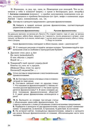 34
íþøíÿ ó òåáÿ â êîìíàòå? (ïåðåí.: î ãðÿçè è áåñïîðÿäêå; ðàçã. íåîäîáð.)
 Àâãèåâû êîíþøíè (êíèæí.) – î êðàéíå çàïóùåííîì ïîìåùåíèè èëè äå-
íàõîäÿùèõñÿ â êðàéíåì áåñïîðÿäêå (îò ãðå÷. ìèôà î êîíþøíÿõ öàðÿ
ÿ)  ïðèë. êîíþøåííûé, -àÿ, -îå.
Составьте и запишите предложения с данными фразеологизмами.
76. Найдите в правой колонке русские фразеологизмы, соответствующие
украинским из левой колонки.
Украинские фразеологизмы Русские фразеологизмы
За давньою звичкою; не велика річ; багато
галасу даремно; забити баки; звідусіль по-
трошку; на Миколи та й ніколи; лихий жарт;
лихо з розуму
По старой памяти; горе от ума; не велика
важность; после дождичка в четверг; злая
шутка; много шума из ничего; сбить с толку;
с бору по сосенке
Какие фразеологизмы совпадают в обоих языках, какие – различаются?
77. С помощью рисунков отгадайте загадки-складки. Прокомментируйте пра-
вописание слов со скобками и пропущенными буквами.
1. Äðóæíåå ýòèõ äâóõ ð..áÿò
Íà ñâåòå (íå)íàéäёø(?).
Î íèõ îáû÷íî ã..âîðÿò:
Âîäîé íå ... .
2. Òîâàðèù(?) òâîé ïðîñèò óêðà(ä,ò)êîé
Îòâåòû ñï..ñàòü èç ò..òðàäêè.
(Íå)íàäî! Âåäü ýòèì òû äðóãó
Îêàæåø(?) ìåäâåæ(?)þ ... .
Устно составьте предложения с восстановленными
фразеологизмами.
78. А. Составьте список ключевых слов и словосо-
четаний по теме урока.
Б. Составьте связный ответ по данному плану:
1. Что называется фразеологизмом? 2. Каковы ис-
точники русской фразеологии? 3. На какие группы
делятся фразеологизмы? 4. В каких словарях да-
ётся толкование фразеологических оборотов?
5. С какой целью фразеологизмы используются в
речи?
79. А. Выпишите из словаря три-четыре статьи
с объяснением каких-либо фразеологизмов. Со-
ставьте и запишите с этими устойчивыми словосочетаниями предложения.
Б. Подберите и запишите по два фразеологизма, которые служат наименова-
ниями: 1) предметов, 2) явлений, 3) признаков, 4) действий, 5) состояний.
В. На интернет-сайтах, посвящённых фразеологизмам, найдите и запишите
как можно больше фразеологизмов со словами, обозначающими части тела
человека.
мми.и.
1
2
 