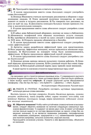 36
. Прослушайте предложения и ответьте на вопросы.
Â êàêîì ïðåäëîæåíèè âìåñòî ñëîâà äèïëîìàò ñëåäóåò óïîòðåáèòü
äèïëîìàíò?
1) Ëåîíèäà Èâàíîâè÷à ñ÷èòàëè íàñòîÿùèì äèïëîìàòîì â îáùåíèè ñ îêðó-
æàþùèìè ëþäüìè. 2) Óñïåõ âíåøíåé ïîëèòèêè ãîñóäàðñòâà âî ìíîãîì
çàâèñèò îò îïûòà è òàëàíòà äèïëîìàòîâ. 3) Òû ãîâîðèøü êàê äèïëîìàò, íî
äåëî íå èäёò íà ëàä. 4) Äèïëîìàòû êîíêóðñà áàëüíûõ òàíöåâ ïðèíÿëè ó÷à-
ñòèå â çàêëþ÷èòåëüíîì êîíöåðòå.
2. Â êàêîì ïðåäëîæåíèè âìåñòî ñëîâà àáîíåìåíò ñëåäóåò óïîòðåáèòü ñëîâî
àáîíåíò?
1) ß çàáûë äîìà áèáëèîòå÷íûé àáîíåìåíò, ïîýòîìó íå ïîïàë â áèáëèîòåêó.
2) Àáîíåìåíòû òåëåôîííîé ñåòè îáÿçàíû îïëà÷èâàòü óñëóãè ñòàíöèè.
3) Ìû ïðèîáðåëè àáîíåìåíòû â ìóçåé íà öèêë ëåêöèé î ìèðîâîé æèâîïè-
ñè ÕІÕ âåêà. 4) Îòêðûòà ïðîäàæà àáîíåìåíòîâ â áàññåéí.
3. Â êàêîì ïðåäëîæåíèè âìåñòî ñëîâà ýôôåêòíûé ñëåäóåò óïîòðåáèòü
ñëîâî ýôôåêòèâíûé?
1) Àðòèñòû öèðêà ðàçðàáîòàëè ýôôåêòíûé òðþê äëÿ ïðåäñòàâëåíèÿ.
2) Íàø äèðåêòîð, ýôôåêòíàÿ æåíùèíà, âñåãäà ïðèâëåêàëà âíèìàíèå îêðó-
æàþùèõ. 3) Âûñòóïëåíèå íà êîíöåðòå ÷òåöà áûëî çàïîìèíàþùèìñÿ,
ýôôåêòíûì. 4) Âðà÷è ïðåäëîæèëè ýôôåêòíûé ñïîñîá ëå÷åíèÿ.
4. Â êàêîì ïðåäëîæåíèè âìåñòî ñëîâà äëèííûé ñëåäóåò óïîòðåáèòü ñëî-
âî äëèòåëüíûé?
1) Äëèííûå ðóêàâà îäåæäû ìåøàëè íàëàä÷èêó ñòàíêîâ ðàáîòàòü. 2) Äëèí-
íûé ïåðåóëîê çàêàí÷èâàëñÿ òóïèêîì. 3) Åãî äëèííûé îòïóñê áûë î÷åíü ñîäåð-
æàòåëüíûì. 4) Íåñêëàäíûé äëèííûé ïàðåíü ñðàçó ïðèâëёê íàøå âíèìàíèå.
К какой группе по значению относятся представленные пары слов?
Для любознательных
омонимах часто строятся разные языковые игры. У современного русского
сатирика Андрея Кнышева есть такая шутливая фраза: «Там всё было краденое,
и даже воздух какой-то спёртый». В старой школьной шутке обыгрываются
омоформы: «Три да три да три – что будет?» – «Девять». – «Нет, дырка».
Из энциклопедии «Языкознание. Русский язык»
4. РАБОТА В ГРУППАХ. Попробуйте составить шутливые предложения,
используя данные слова-омонимы.
Áîëòàòü (ìíîãî è áûñòðî ãîâîðèòü; äåëàòü äâèæåíèÿ ðóêàìè, íîãàìè;
ìåøàòü æèäêîñòü), òàêñà (ïîðîäà ñîáàê; íîðìà îïëàòû ÷åãî-ëèáî), åëè
(õâîéíûå äåðåâüÿ; ïîãëîùàëè ïèùó), íîðêà (æèâîòíîå; íåáîëüøîå çåìëÿ-
íîå æèëèùå æèâîòíûõ).
85. Обратите внимание! Чтобы найти устойчивое словосочетание в высказы-
вании, следует обратить внимание на наличие следующих совокупных при-
знаков фразеологизма: 1) содержит не менее двух слов; 2) имеет устойчивый
состав (нельзя вывести из состава фразеологизма ни одного слова без из-
менения значения); 3) не является названием (например, географическим
либо названием учреждения, предприятия и т.п.), наименованием предмета
или понятия (например, сельское хозяйство, морская свинка).
Прослушайте сочинение ученика. Укажите в нём фразеологизмы, объясните
их значения.
 