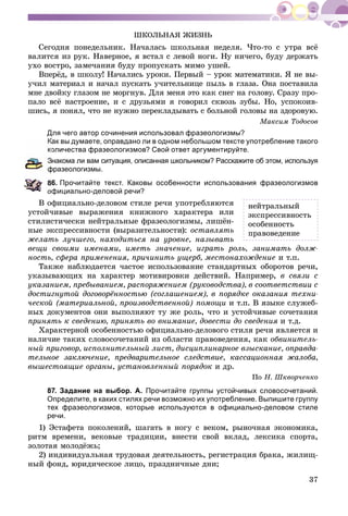 37
ØÊÎËÜÍÀß ÆÈÇÍÜ
Ñåãîäíÿ ïîíåäåëüíèê. Íà÷àëàñü øêîëüíàÿ íåäåëÿ. ×òî-òî ñ óòðà âñё
âàëèòñÿ èç ðóê. Íàâåðíîå, ÿ âñòàë ñ ëåâîé íîãè. Íó íè÷åãî, áóäó äåðæàòü
óõî âîñòðî, çàìå÷àíèÿ áóäó ïðîïóñêàòü ìèìî óøåé.
Âïåðёä, â øêîëó! Íà÷àëèñü óðîêè. Ïåðâûé – óðîê ìàòåìàòèêè. ß íå âû-
ó÷èë ìàòåðèàë è íà÷àë ïóñêàòü ó÷èòåëüíèöå ïûëü â ãëàçà. Îíà ïîñòàâèëà
ìíå äâîéêó ãëàçîì íå ìîðãíóâ. Äëÿ ìåíÿ ýòî êàê ñíåã íà ãîëîâó. Ñðàçó ïðî-
ïàëî âñё íàñòðîåíèå, è ñ äðóçüÿìè ÿ ãîâîðèë ñêâîçü çóáû. Íî, óñïîêîèâ-
øèñü, ÿ ïîíÿë, ÷òî íå íóæíî ïåðåêëàäûâàòü ñ áîëüíîé ãîëîâû íà çäîðîâóþ.
Ìàêñèì Òîäîñîâ
Для чего автор сочинения использовал фразеологизмы?
Как вы думаете, оправдано ли в одном небольшом тексте употребление такого
оличества фразеологизмов? Свой ответ аргументируйте.
накома ли вам ситуация, описанная школьником? Расскажите об этом, используя
фразеологизмы.
6. Прочитайте текст. Каковы особенности использования фразеологизмов
официально-деловой речи?
Â îôèöèàëüíî-äåëîâîì ñòèëå ðå÷è óïîòðåáëÿþòñÿ
óñòîé÷èâûå âûðàæåíèÿ êíèæíîãî õàðàêòåðà èëè
ñòèëèñòè÷åñêè íåéòðàëüíûå ôðàçåîëîãèçìû, ëèøёí-
íûå ýêñïðåññèâíîñòè (âûðàçèòåëüíîñòè): îñòàâëÿòü
æåëàòü ëó÷øåãî, íàõîäèòüñÿ íà óðîâíå, íàçûâàòü
âåùè ñâîèìè èìåíàìè, èìåòü çíà÷åíèå, èãðàòü ðîëü, çàíèìàòü äîëæ-
íîñòü, ñôåðà ïðèìåíåíèÿ, ïðè÷èíèòü óùåðá, ìåñòîíàõîæäåíèå è ò.ï.
Òàêæå íàáëþäàåòñÿ ÷àñòîå èñïîëüçîâàíèå ñòàíäàðòíûõ îáîðîòîâ ðå÷è,
óêàçûâàþùèõ íà õàðàêòåð ìîòèâèðîâêè äåéñòâèé. Íàïðèìåð, â ñâÿçè ñ
óêàçàíèåì, ïðåáûâàíèåì, ðàñïîðÿæåíèåì (ðóêîâîäñòâà), â ñîîòâåòñòâèè ñ
äîñòèãíóòîé äîãîâîðёííîñòüþ (ñîãëàøåíèåì), â ïîðÿäêå îêàçàíèÿ òåõíè-
÷åñêîé (ìàòåðèàëüíîé, ïðîèçâîäñòâåííîé) ïîìîùè è ò.ï. Â ÿçûêå ñëóæåá-
íûõ äîêóìåíòîâ îíè âûïîëíÿþò òó æå ðîëü, ÷òî è óñòîé÷èâûå ñî÷åòàíèÿ
ïðèíÿòü ê ñâåäåíèþ, ïðèíÿòü âî âíèìàíèå, äîâåñòè äî ñâåäåíèÿ è ò.ä.
Õàðàêòåðíîé îñîáåííîñòüþ îôèöèàëüíî-äåëîâîãî ñòèëÿ ðå÷è ÿâëÿåòñÿ è
íàëè÷èå òàêèõ ñëîâîñî÷åòàíèé èç îáëàñòè ïðàâîâåäåíèÿ, êàê îáâèíèòåëü-
íûé ïðèãîâîð, èñïîëíèòåëüíûé ëèñò, äèñöèïëèíàðíîå âçûñêàíèå, îïðàâäà-
òåëüíîå çàêëþ÷åíèå, ïðåäâàðèòåëüíîå ñëåäñòâèå, êàññàöèîííàÿ æàëîáà,
âûøåñòîÿùèå îðãàíû, óñòàíîâëåííûé ïîðÿäîê è äð.
Ïî Í. Øêâîð÷åíêî
87. Задание на выбор. А. Прочитайте группы устойчивых словосочетаний.
Определите, в каких стилях речи возможно их употребление. Выпишите группу
тех фразеологизмов, которые используются в официально-деловом стиле
речи.
1) Ýñòàôåòà ïîêîëåíèé, øàãàòü â íîãó ñ âåêîì, ðûíî÷íàÿ ýêîíîìèêà,
ðèòì âðåìåíè, âåêîâûå òðàäèöèè, âíåñòè ñâîé âêëàä, ëåêñèêà ñïîðòà,
çîëîòàÿ ìîëîäёæü;
2) èíäèâèäóàëüíàÿ òðóäîâàÿ äåÿòåëüíîñòü, ðåãèñòðàöèÿ áðàêà, æèëèù-
íûé ôîíä, þðèäè÷åñêîå ëèöî, ïðàçäíè÷íûå äíè;
íåéòðàëüíûé
ýêñïðåññèâíîñòü
îñîáåííîñòü
ïðàâîâåäåíèå
 