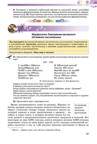 39
В. Составьте и запишите небольшой рассказ из школьной жизни, употребив
несколько фразеологизмов. В качестве образца можете использовать предло-
жения из упр. 85. Подготовьтесь прочитать составленное сочинение однокласс-
никам, которые должны определить на слух использованные фразеологизмы.
Ìîðôîëîãèÿ. Ïîâòîðåíèå èçó÷åííîãî
îá èìåíàõ ÷èñëèòåëüíûõ
Вы повторите изученное об именах числительных, их склонении, правописании
и употреблении; научитесь различать имена числительные и осмысливать их
роль в речи, сочетать числительные с именами существительными, правильно
употреблять в высказываниях.
Тема речевого общения: «Наш мир в числах».
91. Прочитайте стихотворение. Какой приём использовал автор при его написа-
нии?
100 – ÑÒÎ
Ó ïðî100ãî 100ðîæà
Íåïðî100ðíûé äîì:
×à100 â íёì 100íîæêà
Áðîäèò ïîä 100ëîì.
Äîðîæèò 100íîæêà
×è100òîþ íîã
È 100ëè÷íîé âàêñîé1
×èñòèò 100 ñàïîã.
Âìå100 äâóõ íå ïðî100
Âû÷èñòèòü âñå 100,
Ñðàçó 100ëüêî îáóâè
Íå íîñèë íèêòî!
Â. Õîòîìñêàÿ; ïåðåâîä Ë. Êîíäðàòåíêî
Трудно ли вам читать этот текст и почему?
К какому стилю речи относится текст?
Когда удобно пользоваться записью числа цифрами, когда – буквами?
Какая запись числа принята?
Объясните разницу между понятиями число и имя числительное.
Что вы можете сказать об употреблении числительного в научном и художе-
ственном текстах?
92. Прочитайте текст, озаглавьте его.
Âðåìÿ âîñïðèíèìàåòñÿ íàìè ïî-ðàçíîìó. Íåðåäêî ñî-
áûòèÿ, êîòîðûå äëÿòñÿ ñåêóíäû, êàæóòñÿ âå÷íîñòüþ è íà-
îáîðîò. Ñòàòèñòèê Ñòþàðò Ñýíäîó ïîïûòàëñÿ âíåñòè íå-
êîòîðûé ïîðÿäîê â íàøå ïðåäñòàâëåíèå î âðåìåíè – îí
ñîáðàë è èçäàë êíèãó, â êîòîðóþ âêëþ÷èë ñâûøå 3,5 òû-
ñÿ÷è äàííûõ î ïðîäîëæèòåëüíîñòè ðàçëè÷íûõ ïðîöåññîâ è ÿâëåíèé. Âîò
íåêîòîðûå èç íèõ: 0,001 ñåêóíäû äëèòñÿ âñïûøêà ìîëíèè; 0,006 ñåêóíäû
çàòðà÷èâàåò ï÷åëà íà îäèí âçìàõ êðûëà; çà 0,1 ñåêóíäû êîñìè÷åñêèé êî-
ðàáëü ïðîëåòàåò 1 êì; çà 1,26 ñåêóíäû ïðîõîäèò ðàññòîÿíèå îò Çåìëè äî
УрокУрок 1010
ïî-ðàçíîìó
ïðîöåññ
âñïûøêà
ðàññòîÿíèå
1 Âàêñà – ÷ёðíàÿ ìàçü äëÿ ÷èñòêè êîæàíîé îáóâè.
 