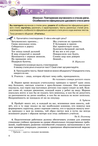4
. Ïîâòîðåíèå èçó÷åííîãî î ñòèëÿõ ðå÷è.ãã
Îñîáåííîñòè îôèöèàëüíî-äåëîâîãî ñòèëÿ ðå÷è
Вы повторите изученное о стилях речи, узнаете об особенностях официально-дело-
вого стиля; научитесь различать и характеризовать тексты различных стилей речи,
анализировать особенности официально-делового стиля речи в ходе анализа текстов.
а речевого общения: «Учитель».
1. Прочитайте стихотворение. О чём в нём идёт речь?
Çàòóìàíèëàñü ïðîñèíü...
Ñíîâà øêîëüíàÿ îñåíü
Ñîáèðàòüñÿ â äîðîãó
Çîâёò...
Òîò ïîõîä ñàìûé äàëüíèé
Â ìèð îòêðûòèé è çíàíèé
Íà÷èíàåòñÿ ñ ïåðâûì çâîíêîì.
Íà ïðîùàíèå ëåòî
Ïîäàðèëî áóêåòû,
Ìû ó÷èòåëþ èõ ïðèíåñёì.
Ó áóëüâàðîâ è ïðîñåê
Íàñ ïðèâåòñòâóåò îñåíü
Çîëîòèñòî-áàãðÿíîé ëèñòâîé.
È ìû âñå â ýòî óòðî
Ïîâçðîñëåëè êàê áóäòî,
Ñëîâíî øàð íàì äîâåðåí
Çåìíîé...
Â. Øóìèëèí
Определите основную мысль стихотворения.
К какому стилю речи относится текст? Свой ответ аргументируйте.
2. Прослушайте тексты. Какой темой их можно объединить? Определите стиль
каждого из них.
1. Ó÷èòåëü – ëèöî, êîòîðîå îáó÷àåò ÷åìó-ëèáî, ïðåïîäàâàòåëü.
Èç òîëêîâîãî ñëîâàðÿ ðóññêîãî ÿçûêà
2. Ïåðâîå âðåìÿ ìîëîäóþ ó÷èòåëüíèöó ïðèâîäèë â òðåïåò1 îäèí ëèøü
âèä áîëüøèõ, ñâåòëûõ êëàññîâ ñ ÿðêî-áåëûìè ñòåíàìè. Îíà ïîñòîÿííî
îùóùàëà, êàê ñîðîê ïàð ïûòëèâûõ äåòñêèõ ãëàç çîðêî ñëåäÿò çà íåé. Êàæ-
äîå ñëîâî åё, êàæäîå äâèæåíèå, êàæäûé âçäîõ ó ðåáÿò íà âèäó. Ìàðèíà
îïàñàëàñü âñåãî: è êàê áû íå ñêàçàòü ÷åãî íåâïîïàä, è êàê áû íå äîïóñòèòü
ïî ðàññåÿííîñòè íà äîñêå îøèáêè, è êàê áû íå âûïàëà èç âîëîñ øïèëüêà.
Íàïðÿæёííîñòü íå ïîêèäàëà åё íè íà ñåêóíäó.
Å. ×óäàñîâ
3. Ïðîéäёò ìíîãî ëåò, è êàæäûé èç âàñ, âñïîìèíàÿ ñâîþ þíîñòü, ïîé-
ìёò, êòî â òó ïîðó îêàçàë íà âàñ íàèáîëüøåå âëèÿíèå, êòî ïîìîãàë âàì
ôîðìèðîâàòü õàðàêòåð, äàâàë õîðîøèå ñîâåòû, êòî â òðóäíóþ ìèíóòó âñåã-
äà ïðèõîäèë ê âàì íà ïîìîùü, ÷åé îáðàç ñâåòèë âàì â ïóòè; âû âñåãäà
âñïîìíèòå ðÿäîì ñ îáðàçîì ìàòåðè èëè îòöà ëþáèìîãî ó÷èòåëÿ.
Ïî Á. Ïîëåâîìó
4. Ïåäàãîãè÷åñêèå ðàáîòíèêè äîëæíû îáåñïå÷èâàòü óñëîâèÿ äëÿ óñâîåíèÿ
ó÷åíèêàìè ó÷åáíûõ ïðîãðàìì íà óðîâíå îáÿçàòåëüíûõ ãîñóäàðñòâåííûõ òðåáî-
âàíèé, ñîäåéñòâîâàòü ðàçâèòèþ ñïîñîáíîñòåé ó÷àùèõñÿ; íàñòàâëåíèÿìè è ëè÷-
íûì ïðèìåðîì óòâåðæäàòü óâàæåíèå ê ïðèíöèïàì îáùå÷åëîâå÷åñêîé ìîðàëè:
1 Òðåïåò – ç äå ñü: ñèëüíîå âîëíåíèå.
УрокУрок 11
 
