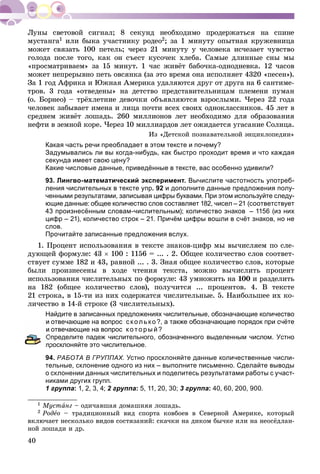 40
ìóñòàíãà1 èëè áûêà ó÷àñòíèêó ðîäåî2; çà 1 ìèíóòó îïûòíàÿ êðóæåâíèöà
ìîæåò ñâÿçàòü 100 ïåòåëü; ÷åðåç 21 ìèíóòó ó ÷åëîâåêà èñ÷åçàåò ÷óâñòâî
ãîëîäà ïîñëå òîãî, êàê îí ñúåñò êóñî÷åê õëåáà. Ñàìûå äëèííûå ñíû ìû
«ïðîñìàòðèâàåì» çà 15 ìèíóò. 1 ÷àñ æèâёò áàáî÷êà-îäíîäíåâêà. 12 ÷àñîâ
ìîæåò íåïðåðûâíî ïåòü îâñÿíêà (çà ýòî âðåìÿ îíà èñïîëíÿåò 4320 «ïåñåí»).
Çà 1 ãîä Àôðèêà è Þæíàÿ Àìåðèêà óäàëÿþòñÿ äðóã îò äðóãà íà 6 ñàíòèìå-
òðîâ. 3 ãîäà «îòâåäåíû» íà äåòñòâî ïðåäñòàâèòåëüíèöàì ïëåìåíè ïóìàí
(î. Áîðíåî) – òðёõëåòíèå äåâî÷êè îáúÿâëÿþòñÿ âçðîñëûìè. ×åðåç 22 ãîäà
÷åëîâåê çàáûâàåò èìåíà è ëèöà ïî÷òè âñåõ ñâîèõ îäíîêëàññíèêîâ. 45 ëåò â
ñðåäíåì æèâёò ëîøàäü. 260 ìèëëèîíîâ ëåò íåîáõîäèìî äëÿ îáðàçîâàíèÿ
íåôòè â çåìíîé êîðå. ×åðåç 10 ìèëëèàðäîâ ëåò îæèäàåòñÿ óãàñàíèå Ñîëíöà.
Èç «Äåòñêîé ïîçíàâàòåëüíîé ýíöèêëîïåäèè»
Какая часть речи преобладает в этом тексте и почему?
Задумывались ли вы когда-нибудь, как быстро проходит время и что каждая
секунда имеет свою цену?
Какие числовые данные, приведённые в тексте, вас особенно удивили?
93. Лингво-математический эксперимент. Вычислите частотность употреб-
ления числительных в тексте упр. 92 и дополните данные предложения полу-
ченными результатами, записывая цифры буквами. При этом используйте следу-
ющие данные: общее количество слов составляет 182, чисел – 21 (соответствует
43 произнесённым словам-числительным); количество знаков – 1156 (из них
цифр – 21), количество строк – 21. Причём цифры вошли в счёт знаков, но не
слов.
Прочитайте записанные предложения вслух.
1. Ïðîöåíò èñïîëüçîâàíèÿ â òåêñòå çíàêîâ-öèôð ìû âû÷èñëÿåì ïî ñëå-
äóþùåé ôîðìóëå: 43  100 : 1156 = ... . 2. Îáùåå êîëè÷åñòâî ñëîâ ñîîòâåò-
ñòâóåò ñóììå 182 è 43, ðàâíîé ... . 3. Çíàÿ îáùåå êîëè÷åñòâî ñëîâ, êîòîðûå
áûëè ïðîèçíåñåíû â õîäå ÷òåíèÿ òåêñòà, ìîæíî âû÷èñëèòü ïðîöåíò
èñïîëüçîâàíèÿ ÷èñëèòåëüíûõ ïî ôîðìóëå: 43 óìíîæèòü íà 100 è ðàçäåëèòü
íà 182 (îáùåå êîëè÷åñòâî ñëîâ), ïîëó÷èòñÿ ... ïðîöåíòîâ. 4. Â òåêñòå
21 ñòðîêà, â 15-òè èç íèõ ñîäåðæàòñÿ ÷èñëèòåëüíûå. 5. Íàèáîëüøåå èõ êî-
ëè÷åñòâî â 14-é ñòðîêå (3 ÷èñëèòåëüíûõ).
Найдите в записанных предложениях числительные, обозначающие количество
и отвечающие на вопрос сколько?, а также обозначающие порядок при счёте
отвечающие на вопрос который?
Определите падеж числительного, обозначенного выделенным числом. Устно
просклоняйте это числительное.
94. РАБОТА В ГРУППАХ. Устно просклоняйте данные количественные числи-
тельные, склонение одного из них – выполните письменно. Сделайте выводы
о склонении данных числительных и поделитесь результатами работы с участ-
никами других групп.
1 группа: 1, 2, 3, 4; 2 группа: 5, 11, 20, 30; 3 группа: 40, 60, 200, 900.
1 Ìóñòàíã – îäè÷àâøàÿ äîìàøíÿÿ ëîøàäü.
2 Ðîäåî – òðàäèöèîííûé âèä ñïîðòà êîâáîåâ â Ñåâåðíîé Àìåðèêå, êîòîðûé
âêëþ÷àåò íåñêîëüêî âèäîâ ñîñòÿçàíèé: ñêà÷êè íà äèêîì áû÷êå èëè íà íåîñёäëàí-
íîé ëîøàäè è äð.
 