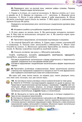 41
95. Переведите текст на русский язык, заменяя цифры словами. Перевод
запишите. Укажите падеж числительных.
1. Ñèäæó â 4 ñòіíàõ, íі ç êèì íå ñïіëêóþñÿ. 2. Áðåõíÿ ñòîїòü íà 1 íîçі,
à ïðàâäà íà 2. 3. Îäíîìó íå ñòðàøíî, à 2 – âåñåëіøå. 4. Âіäïîâіâ ïіñëÿ
3 ïіäêàçîê. 5. Ïіñëÿ 5 äíіâ ðîáîòè ìàєìî 2 äîáè âіäïî÷èíêó. 6. Ïіñëÿ
28 ðîêіâ ñóìëіííîї ïðàöі ïіøëà íà ïåíñіþ. 7. Ìіé äіäóñü іç äîâãîæèòåëіâ:
ïðîæèâ áіëüøå 95 ðîêіâ.
Определите синтаксическую роль числительных в выделенном курсивом пред-
ложении.
96. Исправьте ошибки в употреблении падежей числительных.
1. Â ýòèõ äîìàõ ïî âîñåìü îêîí. 2. Íà ðàññòîÿíèè ÷åòûðåñòà êèëîìåò-
ðîâ. 3. Åìó åùё íå èñïîëíèëîñü ïÿòüäåñÿò ëåò. 4. Íå õâàòèëî ñîðîê ãðàì-
ìîâ äî êèëîãðàììà.
97. Прочитайте предложения, согласовывая подлежащее и сказуемое.
1. Çà êîøêîé áåæàë(?) äâå ñîáàêè. 2. Ñîðîê îäèí ó÷åíèê ó÷àñòâîâàë(?)
â îëèìïèàäå. 3. Òûñÿ÷à êíèã ïîñòóïèë(?) â áèáëèîòåêó. 4. Ìíîãî êíèã
ñòîÿë(?) íà ïîëêàõ. 5. Íåñêîëüêî ïðîõîæèõ áðîñèë(?)ñü íà ïîìîùü ñïàñà-
òåëÿì. 6. Âîñåìü ñàìîëёòîâ ñòîÿë(?) íà âçëёòíîé ïîëîñå.
98. Спишите, вставляя, где нужно, ь. Обоснуйте свой выбор.
Ñåì(?), ñåì(?)äåñÿò, âîñåì(?), äâåíàäöàò(?), ïÿò(?)äåñÿò, òðèäöàò(?),
âîñåì(?)ñîò, äâàäöàò(?), ïÿò(?)ñîò.
Поставьте выделенные числительные в форму родительного и творительного
падежей. Сохранится ли в этих формах мягкий знак?
Составьте предложения с выделенными числительными в форме творительного
падежа.
99. Прочитайте устойчивые словосочетания. Какое числительное (количе-
ственное или порядковое) содержится в каждом из них? К этим фразеологиз-
мам подберите синонимичные слова или словосочетания.
à îäèí çóá, ñåìü ïîòîâ ñîøëî, èç ïåðâûõ ðóê, îïÿòü äâàäöàòü ïÿòü,
êàê ñâîè ïÿòü ïàëüöåâ, êàê äâå êàïëè âîäû.
100. А. Составьте список ключевых слов и словосочетаний по теме урока.
Б. РАБОТА В ГРУППАХ.Х Систематизируйте сведения по одной из данных тем.
Представьте одноклассникам краткие выводы с примерами. 1 группа: имя чис-
лительное: общее значение, вопросы, на которые отвечает, синтаксическая
роль. Количественные и порядковые числительные; 2 группа: склонение коли-
чественных числительных; 3 группа: буква ь в числительных.
101. А. Выпишите из текста упр. 92 числительные, в которых содержится ь.
Одно из них письменно просклоняйте.
Б. Составьте и запишите предложения с данными в упр. 99 фразеологизмами.
В. Найдите в Интернете, энциклопедиях, газетах, журналах интересные стати-
стические данные о явлениях окружающего мира. Запишите с ними несколько
предложений (цифры записывайте словами), обозначая падеж числительных
и подчёркивая числительные как члены предложения.
 