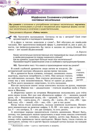 42
. Ñêëîíåíèå è óïîòðåáëåíèå
ñîñòàâíûõ ÷èñëèòåëüíûõ
Вы узнаете о склонении и употреблении составных числительных, научитесь
правильно использовать в устной и письменной речи падежные формы состав-
ных числительных в сочетании с существительными.
Тема речевого общения: «Тайны чисел».
102. Прочитайте высказывание. Согласны ли вы с автором? Свой ответ
аргументируйте и подтвердите примерами.
ö..ôðàõ è ÷èñëàõ çàìîëâëþ ÿ ñëîâî1… Âñё îáóñëîâë..íî èìå(í,íí)î
÷èñëàìè. Íåò ïðàêòè÷åñêè (íè)îäíîé ñôåðû ÷..ëîâå÷åñêîé æ..çíè è äåÿò..ëü-
íîñòè, ãäå (íå)èñïîëüçîâàëèñü áû ÷èñëà è çàêîíû èõ óïîòð..áëåíèÿ. Íåò
÷èñåë – íåò íàøåé (Â,â)ñåëåííîé!
À. Êîðíååâ
Какие числительные (количественные или порядковые) вы чаще употребляли
в своём рассуждении по поводу сказанного учёным?
Как вы думаете, существует больше чисел или числительных?
Прокомментируйте правописание слов со скобками и пропущенными буквами.
103. Прочитайте текст. Что нового о происхождении чисел вы узнали?
Â ñàìîé ãëóáîêîé äðåâíîñòè ëþäè íè÷åì íå âëàäåëè. Äî-
èñòîðè÷åñêèé îõîòíèê îáõîäèëñÿ äâóìÿ-òðåìÿ ÷èñëàìè.
Íî â äðåâíîñòè áûëè ïëåìåíà, êîòîðûå, çàíÿâøèñü ñêîòî-
âîäñòâîì, îùóòèëè ïîòðåáíîñòü â ñ÷ёòå. Îíè íà÷àëè ñ÷èòàòü
íà ñîáñòâåííûõ ïàëüöàõ. Îíè ñ÷èòàëè äåñÿòêàìè, è ýòó ñè-
ñòåìó ìû ó íèõ ïîçàèìñòâîâàëè. ×èñëà îò îäíîãî äî äåâÿòè
íà Ðóñè äîëãî íàçûâàëè «ïåðñòàìè», òî åñòü ïàëüöàìè.
Êîå-ãäå ïîñòóïàëè èíà÷å: êîãäà êîí÷àëèñü ïàëüöû íà ðóêàõ, ïåðåõîäè-
ëè íà íîãè. Èìåííî òàê – äâàäöàòêàìè – ñ÷èòàëè èíäåéöû ìàéÿ â Ãâàòå-
ìàëå è Ìåêñèêå.
À àáîðèãåíû îäíîãî èç îñòðîâîâ Ìèêðîíåçèè ïîëüçîâàëèñü äëÿ ñ÷ёòà
âñåì ñâîèì òåëîì. Âîò êàê îíè îáîçíà÷àëè öèôðû: «1» – ìèçèíåö ïðàâîé
ðóêè, «2» – áåçûìÿííûé ïàëåö, «3» – ñðåäíèé, «4» – óêàçàòåëüíûé, «5» –
áîëüøîé, «6» – êèñòü ðóêè, «7» – ëîêîòü, «8» – ïëå÷î, «9» – óõî, «10» – ïðà-
âûé ãëàç, «11» – ëåâûé, «12» – íîñ, «13» – ðîò è òàê äàëåå.
Êîãäà ÷èñëà ñòàëè çàïèñûâàòü, ïàëüöû çàìåíèëè ïàëî÷êàìè. Ïîñìîò-
ðèòå âíèìàòåëüíî íà ðèìñêèå öèôðû. I, II, III – ýòî îäèí, äâà è òðè ïàëü-
öà; V – ýòî ïÿòёðêà, X – ýòî äâå ïÿòёðêè, òî åñòü äåñÿòü.
À íåêîòîðûå íàðîäû ïðåäïî÷èòàëè ñ÷èòàòü äþæèíàìè. Ìîæåò áûòü,
ïîòîìó, ÷òî äâåíàäöàòü ìîæíî ïðåäñòàâèòü â âèäå î÷åíü ìíîãèõ ñî÷åòàíèé:
äâå øåñòёðêè, òðè ÷åòâёðêè, ÷åòûðå òðîéêè, øåñòü ïàð. Áûâàëî, ÷òî çà
îñíîâó ñ÷ёòà ïðèíèìàëè ÷èñëî øåñòüäåñÿò. Ìîæåò áûòü, ñòàëè ñ÷èòàòü ïî
øåñòüäåñÿò, ïîòîìó ÷òî â ðàñ÷ёò áðàëñÿ êàæäûé ñóñòàâ ïàëüöà: íà êàæäîì
1 Çàìîëâèòü ñëîâî – ç äå ñü: âûñòóïèòü â çàùèòó.
УрокУрок 1111
ñ÷ёò
ñ÷èòàòü
öèôðà
äþæèíà
ðàñ÷ёò
 