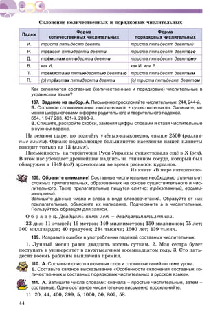 44
Ñêëîíåíèå êîëè÷åñòâåííûõ è ïîðÿäêîâûõ ÷èñëèòåëüíûõ
Падеж
Форма
количественных числительных
Форма
порядковых числительных
И. триста пятьдесят девять триста пятьдесят девятый
Р. трёхсот пятидесяти девяти триста пятьдесят девятого
Д. трёмстам пятм идесяти девяти триста пятьдесят девятому
В. как И. как И. или Р.
Т. тремястами пятьюдесятью девятью триста пятьдесят девятым
П. (о) трёхстах пятидесяти девяти (о) триста пятьдесят девятом
Как склоняются составные (количественные и порядковые) числительные в
украинском языке?
107. Задание на выбор. А. Письменно просклоняйте числительные: 244, 244-й.
Б. Составьте словосочетания «числительное + существительное». Запишите, за-
меняя цифры словами в форме родительного и творительного падежей.
654, 1 947 283, 431-й, 2008-й.
В. Спишите, раскройте скобки, заменяя цифры словами и ставя числительные
в нужном падеже.
Íà çåìíîì øàðå, ïî ïîäñ÷ёòó ó÷ёíûõ-ÿçûêîâåäîâ, ñâûøå 2500 (ðàçëè÷-
íûå ÿçûêè). Îäíàêî ïîäàâëÿþùåå áîëüøèíñòâî íàñåëåíèÿ íàøåé ïëàíåòû
ãîâîðèò òîëüêî íà 13 (ÿçûê).
Ïèñüìåííîñòü íà òåððèòîðèè Ðóñè-Óêðàèíû ñóùåñòâîâàëà åùё â X (âåê).
Â ýòîì íàñ óáåæäàåò äðåâíåéøàÿ íàäïèñü íà ãëèíÿíîì ñîñóäå, êîòîðûé áûë
îáíàðóæåí â 1949 (ãîä) àðõåîëîãàìè âî âðåìÿ ðàñêîïîê êóðãàíîâ.
Èç êíèãè «Â ìèðå èíòåðåñíîãî»
08. Обратите внимание! Составные числительные необходимо отличать от
ложных прилагательных, образованных на основе существительного и чис-
лительного. Такие прилагательные пишутся слитно: трёхэтажный, восьми-
метровый.
Запишите данные числа и слова в виде словосочетаний. Образуйте от них
прилагательные, объясните их написание. Подчеркните ь в числительных.
Пользуйтесь образцом для записи.
Î á ð à ç å ö. Äâàäöàòü ïÿòü ëåò – äâàäöàòèïÿòèëåòíèé.
33 äíÿ; 11 ýòàæåé; 16 ìåòðîâ; 140 ìèëëèìåòðîâ; 150 ìèëëèîíîâ; 75 ëåò;
300 ìèëëèàðäîâ; 40 ãðàäóñîâ; 284 òûñÿ÷è; 1500 ëåò; 139 òûñÿ÷.
109. Исправьте ошибки в употреблении падежей составных числительных.
1. Ëóííûé ìåñÿö ðàâåí äâàäöàòü âîñåìü ñóòêàì. 2. Ìîÿ ñåñòðà áóäåò
ïîñòóïàòü â óíèâåðñèòåò â äâóõòûñÿ÷íîì âîñåìíàäöàòîì ãîäó. 3. Ñòî ïÿòü-
äåñÿò âîñåìü ðàáî÷èì âûïëà÷åíà ïðåìèÿ.
10. А. Составьте список ключевых слов и словосочетаний по теме урока.
Б. Составьте связное высказывание «Особенности склонения составных ко-
личественных и составных порядковых числительных в русском языке».
11. А. Запишите числа словами: сначала – простые числительные, затем –
составные. Одно составное числительное письменно просклоняйте.
11, 20, 44, 400, 399, 5, 1000, 50, 802, 58.
 