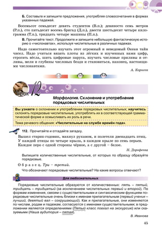 45
Б. Составьте и запишите предложения, употребляя словосочетания в формах
указанных падежей.
Âîñåìüñîò ñåìüäåñÿò äåâÿòü ñòóäåíòîâ (Â.ï.); äåâÿíîñòî ñåìü ìåòðîâ
(Ð.ï.), ñòî ïÿòüäåñÿò âîñåìü áðèãàä (Ä.ï.), äâåñòè øåñòüäåñÿò ÷åòûðå êèëî-
ãðàììà (Ò.ï.), òðèäöàòü ÷åòûðå ìàøèíû (Ï.ï.).
В. Прочитайте текст. Продолжите и запишите небольшую фантастическую исто-
рию о «числонавтах», используя числительные в различных падежах.
Íàäî ñàìîñòîÿòåëüíî èçó÷àòü ýòîò îãðîìíûé è íåâåäîìûé Îêåàí òàéí
÷èñåë. Íàäî ó÷èòüñÿ âÿçàòü ïëîòû èç ëёãêèõ è èçó÷åííûõ íàìè öèôð,
ñòðîãàòü âёñëà, øèòü öèôðîâûå ïàðóñà, èçó÷àòü ÷èñëîâûå ïðèëèâû è îò-
ëèâû, ìåëè è ãëóáèíû ÷èñëîâûõ áåçäí è ñòàíîâèòüñÿ, íàêîíåö, íàñòîÿùè-
ìè ÷èñëîíàâòàìè.
À. Êîðíååâ
Ìîðôîëîãèÿ. Ñêëîíåíèå è óïîòðåáëåíèå
ïîðÿäêîâûõ ÷èñëèòåëüíûõ
Вы узнаете о склонении и употреблении порядковых числительных; научитесь
склонять порядковые числительные, употреблять их в соответствующей грамма-
тической форме и осмысливать их роль в речи.
Тема речевого общения: «Числительные на службе времён года».
112. Прочитайте и отгадайте загадку.
Âûøåë ñòàðèê-ãîäîâèê, ìàõíóë ðóêàâîì, è ïîëåòåëè äâåíàäöàòü ïòèö.
Ó êàæäîé ïòèöû ïî ÷åòûðå êðûëà, â êàæäîì êðûëå ïî ñåìü ïåðüåâ.
Êàæäîå ïåðî ñ îäíîé ñòîðîíû ÷ёðíîå, à ñ äðóãîé – áåëîå.
Í. Äîðîôååâà
Выпишите количественные числительные, от которых по образцу образуйте
порядковые.
Î á ð à ç å ö. Òðè – òðåòèé.
Что обозначают порядковые числительные? На какие вопросы отвечают?
Для любознательных
орядковые числительные образуются от количественных: пять – пятый,
тридцать – тридцатый (за исключением числительныхй первый и второй). По
формам изменения, связям с существительными и синтаксическим функциям по-
рядковые числительные очень близки к именам прилагательным (первый ученик –
лучший, девятый вал – сокрушающий). Как и прилагательные, они изменяются
по числам, родам и падежам, согласуются с именами существительными; в пред-
ложении являются определениями (Пятый класс поехал на экскурсиюй ) или ска-
зуемыми (Наша аудитория – пятая).
В. Иванова
УрокУрок 1212
 