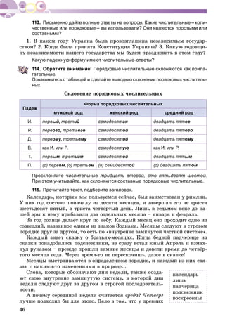46
Письменно дайте полные ответы на вопросы. Какие числительные – коли-
чественные или порядковые – вы использовали? Они являются простыми или
составными?
1. Â êàêîì ãîäó Óêðàèíà áûëà ïðîâîçãëàøåíà íåçàâèñèìûì ãîñóäàð-
ñòâîì? 2. Êîãäà áûëà ïðèíÿòà Êîíñòèòóöèÿ Óêðàèíû? 3. Êàêóþ ãîäîâùè-
íó íåçàâèñèìîñòè íàøåãî ãîñóäàðñòâà ìû áóäåì ïðàçäíîâàòü â ýòîì ãîäó?
Какую падежную форму имеют числительные-ответы?
114. Обратите внимание! Порядковые числительные склоняются как прила-
гательные.
Ознакомьтесь с таблицей и сделайте выводы о склонении порядковых числитель-
ных.
Ñêëîíåíèå ïîðÿäêîâûõ ÷èñëèòåëüíûõ
Падеж
Форма порядковых числительных
мужской род женский род средний род
И. первый, третий семидесятая двадцать пятое
Р. первого, третьего семидесятой двадцать пятого
Д. первому,уу третьему семидесятой двадцать пятому
В. как И. или Р. семидесятую как И. или Р.
Т. первым, третьим семидесятой двадцать пятым
П. (о) первом, (о) третьем (о) семидесятой (о) двадцать пятом
Просклоняйте числительные тридцать второй, сто пятьдесят шестой.
При этом учитывайте, как склоняются составные порядковые числительные.
115. Прочитайте текст, подберите заголовок.
Êàëåíäàðü, êîòîðûì ìû ïîëüçóåìñÿ ñåé÷àñ, áûë çàèìñòâîâàí ó ðèìëÿí.
Ó íèõ ãîä ñîñòîÿë ïîíà÷àëó èç äåñÿòè ìåñÿöåâ, è çàâåðøàë åãî íå òðèñòà
øåñòüäåñÿò ïÿòûé, à òðèñòà ÷åòâёðòûé äåíü. Ëèøü â ñåäüìîì âåêå äî íà-
øåé ýðû ê íåìó ïðèáàâèëè äâà îòäåëüíûõ ìåñÿöà – ÿíâàðü è ôåâðàëü.
Çà ãîä ñîëíöå äåëàåò êðóã ïî íåáó. Êàæäûé ìåñÿö îíî ïðîõîäèò îäíî èç
ñîçâåçäèé, íàçâàííîå îäíèì èç çíàêîâ Çîäèàêà. Ìåñÿöû ñëåäóþò â ñòðîãîì
ïîðÿäêå äðóã çà äðóãîì, òî åñòü ïî «âíóòðåííå çàìêíóòîé ÷àñòíîé ñèñòåìå».
Êàæäûé çíàåò ñêàçêó î áðàòüÿõ-ìåñÿöàõ. Êîãäà áåäíîé ïàä÷åðèöå èç
ñêàçêè ïîíàäîáèëèñü ïîäñíåæíèêè, íå ñðàçó âñòàë þíûé Àïðåëü è âçìàõ-
íóë ðóêàâîì – ïðåæäå ïðîøëè çèìíèå ìåñÿöû è äîâåëè âðåìÿ äî ÷åòâёð-
òîãî ìåñÿöà ãîäà. ×åðåç âðåìÿ-òî íå ïåðåñêî÷èøü, äàæå â ñêàçêå!
Ìåñÿöû âûñòðàèâàþòñÿ â îïðåäåëёííîì ïîðÿäêå, è êàæäûé èç íèõ ñâÿ-
çàí ñ êàêèìè-òî èçìåíåíèÿìè â ïðèðîäå...
Ñëîâà, êîòîðûå îáîçíà÷àþò äíè íåäåëè, òàêæå ñîçäà-
þò ñâîþ âíóòðåííå çàìêíóòóþ ñèñòåìó, â êîòîðîé äíè
íåäåëè ñëåäóþò äðóã çà äðóãîì â ñòðîãîé ïîñëåäîâàòåëü-
íîñòè.
À ïî÷åìó ñåðåäèíîé íåäåëè ñ÷èòàåòñÿ ñðåäà? ×åòâåðã
ëó÷øå ïîäõîäèë áû äëÿ ýòîãî. Äåëî â òîì, ÷òî ó äðåâíèõ
êàëåíäàðü
ëèøü
ïàä÷åðèöà
ïîäñíåæíèê
âîñêðåñåíüå
 