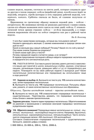 47
ñëàâÿí íåäåëÿ, âèäèìî, ñîñòîÿëà èç øåñòè äíåé, êîòîðûå ñëåäîâàëè äðóã
çà äðóãîì â òàêîì ïîðÿäêå: íåäåëÿ (íåðàáî÷èé äåíü), ïîíåäåëüíèê (èäёò çà
íåäåëåé), âòîðîêú, ñåðåäà (êîòîðàÿ è åñòü ñåðåäèíà ðàáî÷åé íåäåëè), ÷åò-
âåðòîêú, ïÿòîêú. Ñóááîòû ñíà÷àëà íå áûëî, åё ñëàâÿíå ïîëó÷èëè îò
ãðåêîâ.
Öåðêîâíèêè ïî ãðå÷åñêîìó îáðàçöó íàçâàëè ñåäüìîé äåíü – íåäåëþ –
âîñêðåñåíüåì. Íî ýêîíîìíàÿ ñèñòåìà íå ðåøèëàñü ðàññòàòüñÿ ñ ñàìèì ñëîâîì,
ñäåëàâ åãî îáùèì íàçâàíèåì âñåãî öèêëà èç ñåìè äíåé: íåäåëÿ. Ñ ýòèìîëî-
ãè÷åñêîé òî÷êè çðåíèÿ ñòðàííî: íåäåëÿ – íå-äåëà (âûõîäíîé), à â ñîâðå-
ìåííîì âûðàæåíèè ñäåëàåì íà íåäåëå ãîâîðèòñÿ êàê ðàç î ðàáî÷åé ÷àñòè
íåäåëè.
Ïî Â. Êîëåñîâó
У кого был заимствован календарь, которым мы пользуемся сейчас?
Назовите двенадцать месяцев. С какими изменениями в природе связан каж-
дый из них?
Какой из месяцев ваш самый любимый? Почему? Какой это по счёту месяц?
Под каким знаком Зодиака вы родились?
О какой сказке идёт речь в тексте?
Почему серединой недели считается среда, а не четверг?
В первом предложении последнего абзаца найдите порядковое числительное
и определите его синтаксическую роль.
116. РАБОТА В ПАРАХ. Составьте диалог (восемь-девять реплик) о зависимо-
сти ваших дел (занятий в школе, внешкольных клубах, кружках, спортивных
секциях, организации отдыха, домашних забот и т.д.) от определённого дня
недели. Планируете ли вы свою рабочую неделю и выходные дни? Какие
числительные (количественные или порядковые) вы использовали чаще
в ходе диалога?
117. Задание на выбор. А. Выпишите из текста упр. 115 сначала количествен-
ные, затем порядковые числительные.
Б. Выпишите из текста упр. 115 порядковые числительные. Пользуясь образ-
цом, укажите, от каких количественных числительных они образованы.
Î áðà ç åö. Òðèñòà øåñòüäåñÿò ïÿòûé – òðèñòà øåñòüäåñÿò ïÿòü.
В. Выпишите из текста упр. 115 словосочетания «порядковые числительные +
существительные». Подготовьтесь доказать, что порядковые числительные
очень близки к именам прилагательным.
Задание для всех. Укажите падеж порядковых числительных. Обратите внимание
а различия в произношении и написании окончаний порядковых числительных
родительном падеже.
18. Обратите внимание! Порядковые имена числительные на -сотый, -ты-
ячный, -миллионный, - миллиардный пишутся слитно. Например, двухсотый,
ятитысячный, сорокатрёхмиллионный, пятимиллиардный. Часто исполь-
зуются следующие записи: 456-тысячный, 235-миллиардный.
Составьте словосочетания «порядковое числительное + существительное».
Запишите, заменяя цифры словами.
1 000 000-é, 25 000-é, 200-é, 759-é, 2006-é.
 