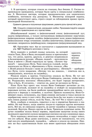 50
ïðîâîæäàëè ïðîâîäíèêè, êîòîðûå áûëè îäåòû â ñïåöèàëüíûå êîìáèíåçî-
íû. 3. Íåñêîëüêî öèñòåðí, êîòîðûå ïðåäíàçíà÷àëèñü äëÿ õèìè÷åñêîãî
êîìáèíàòà, ïîñòàâèëè ïîä ðàçãðóçêó. 4. Èíñïåêòîð ïîæàðíîé îõðàíû,
êîòîðûé ïðèñóòñòâóåò çäåñü, ñòðîãî ñëåäèò çà ñîáëþäåíèåì ïðàâèë ïðîòè-
âîïîæàðíîé áåçîïàñíîñòè.
Сравните данные и полученные предложения, укажите роль причастий в речи.
126. Спишите словосочетания, раскрывая скобки. Прокомментируйте каждое
правило правописания не с причастиями.
(Íå)çàáûâàåìûé ïîäâèã; â (íå)ñêîí÷àåìîé ñòåïè; (íå)ñêîøåííûé ëóã;
çàäà÷à (íå)ðåøёííàÿ, à òîëüêî ïîñòàâëåííàÿ; (íå)âûïîëíåííîå ïîðó÷åíèå;
(íå)èñïðàâëåííàÿ âîâðåìÿ îøèáêà; (íå)âñïàõàííîå ïîëå; ðîìàí (íå)äîïèñàí;
(íå)íàïèñàííîå â÷åðà ñî÷èíåíèå; îøèáêà (íå)îòìå÷åíà; (íå)èçãëàäèìîå âïå-
÷àòëåíèå; íåïðèÿòåëü (íå)îáíàðóæåí; ñîâåðøåííî (íå)äîóìåâàþùèé âèä.
127. Прочитайте текст. Как он соотносится с содержанием высказывания из
упр. 122? Подберите заголовок к тексту.
Ïóòÿ ïîäîøёë ê çåëёíîé ñêàìüå êà÷àëêè, íà êîòîðîé
ñòîÿëè Òàíÿ, Ëёëÿ è Âàñÿ; ïîñëåäíèé ñêàêàë è ïðèòîïòûâàë
òàê, ÷òî äîñêà, êðÿõòÿ, äðûãàëà, è äåâî÷êè âñêðèêèâàëè
è áàëàíñèðîâàëè ðóêàìè. «Ïàäàþ, ïàäàþ!» – âîñêëèêíóëà
Òàíÿ è âìåñòå ñ Ëёëåé ñïðûãíóëà íà òðàâó. «Õîòèòå ÷åð-
íèêè?» – ïðåäëîæèë Ïóòÿ. Òàíÿ ïîêà÷àëà ãîëîâîé, ïîòîì
ïîêîñèëàñü íà Ëёëþ è, îáðàòèâøèñü ê Ïóòå, ñêàçàëà: «Ìû
ñ Ëёëåé ðåøèëè áîëüøå ñ âàìè íå ðàçãîâàðèâàòü». «Ïî÷åìó?» – ïðîáîðìî-
òàë Ïóòÿ, ãóñòî ïîêðàñíåâ. «Ïîòîìó ÷òî âû ëîìàêà», – îòâåòèëà îíà è,
îòâåðíóâøèñü, âñêî÷èëà íà ñêàìåéêó…
Ðåøèëè èãðàòü â ïðÿòêè. Ñ÷èòàëî÷êà óêàçàëà íà Ïóòþ. Íî òóò âñå
îñòàëüíûå åùё òåñíåå îáñòóïèëè ßêîâà Ñåìёíîâè÷à, óìîëÿÿ, ÷òîáû èñêàë
îí. Ðàçäàâàëèñü âîçãëàñû: «Ïîæàëóéñòà, ýòî áóäåò ãîðàçäî èíòåðåñíåå».
«Òàê è áûòü. ß ñîãëàñåí», – îòâåòèë îí, äàæå íå âçãëÿíóâ íà Ïóòþ...
Ïëàí Ïóòè áûë ïðîñò: êàê òîëüêî ßêîâ Ñåìёíîâè÷ äîñ÷èòàåò äî ñòà,
ñòóêíåò ïàëî÷êîé, ïîëîæèò åё íà ñêàìåéêó è îòîéäёò ïî íàïðàâëåíèþ ê
ïàðêîâûì êóñòàì, ãäå áûëè íàèáîëåå ïðàâäîïîäîáíûå ìåñòà äëÿ çàñàäû, –
ðèíóòüñÿ ñ âåðàíäû ê ñêàìåéêå, ê ïàëî÷êå. Ïðîøëî ïîëìèíóòû. ßêîâ Ñå-
ìёíîâè÷ ñèäåë, ñîãíóâøèñü, ïîä ÷ёðíî-ñèíèìè ëèñòüÿìè è òîïàë íîñêîì ïî
ñåðåáðèñòîìó ïåñêó â òàêò ñ÷ёòó. Êàê âåñåëî áûëî áû òàê æäàòü è ïîãëÿäû-
âàòü ñêâîçü ðàçíûå ñòёêëà, åñëè áû Òàíÿ... Çà ÷òî? ×òî ÿ òàêîãî ñäåëàë?..
Ïóòÿ, óëûáàÿñü è âîëíóÿñü, ñïðûãíóë â ñàä è îïðîìåòüþ áðîñèëñÿ ê ñêà-
ìåéêå. Îí åùё áåæàë, êîãäà çàìåòèë êàêóþ-òî ñòðàííóþ êðóãîì íåîòçûâ÷è-
âîñòü. Âñё æå, íå óìåíüøàÿ ñêîðîñòè, îí äîñòèã ñêàìåéêè è òðèæäû ñòóêíóë
ïàëî÷êîé. Âïóñòóþ. Íèêîãî êðóãîì íå áûëî. Òðåïåòàëè ñîëíå÷íûå ïÿòíà. Ïî
ðó÷êå ñêàìåéêè ïîëçëà áîæüÿ êîðîâêà, íåðÿøëèâî âûïóñòèâ èç-ïîä ñâîåãî
ìàëåíüêîãî êðàï÷àòîãî êóïîëà ïðîçðà÷íûå êîí÷èêè êîå-êàê ñëîæåííûõ êðûë.
Ïóòÿ ïîäîæäàë íåñêîëüêî ìèíóò, îçèðàÿñü èñïîäëîáüÿ, è âäðóã ïîíÿë,
÷òî åãî çàáûëè. Èãðà äàâíî êîí÷èëàñü, à íèêòî íå ñïîõâàòèëñÿ, ÷òî åñòü
åùё êîå-êòî íåíàéäåííûé, òàÿùèéñÿ, – çàáûëè è óåõàëè íà ïèêíèê. Ïèê-
íèê æå áûë åäèíñòâåííûì áîëåå èëè ìåíåå ïðèÿòíûì îáåùàíèåì ýòîãî
êðÿõòåòü
÷åðíèêà
âîçãëàñ
îáåùàíèå
âàòðóøêà
 