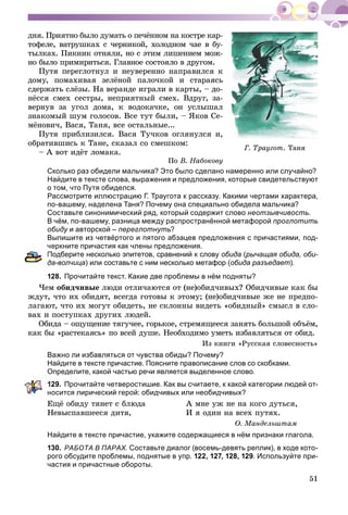 51
äíÿ. Ïðèÿòíî áûëî äóìàòü î ïå÷ёííîì íà êîñòðå êàð-
òîôåëå, âàòðóøêàõ ñ ÷åðíèêîé, õîëîäíîì ÷àå â áó-
òûëêàõ. Ïèêíèê îòíÿëè, íî ñ ýòèì ëèøåíèåì ìîæ-
íî áûëî ïðèìèðèòüñÿ. Ãëàâíîå ñîñòîÿëî â äðóãîì.
Ïóòÿ ïåðåãëîòíóë è íåóâåðåííî íàïðàâèëñÿ ê
äîìó, ïîìàõèâàÿ çåëёíîé ïàëî÷êîé è ñòàðàÿñü
ñäåðæàòü ñëёçû. Íà âåðàíäå èãðàëè â êàðòû, – äî-
íёññÿ ñìåõ ñåñòðû, íåïðèÿòíûé ñìåõ. Âäðóã, çà-
âåðíóâ çà óãîë äîìà, ê âîäîêà÷êå, îí óñëûøàë
çíàêîìûé øóì ãîëîñîâ. Âñå òóò áûëè, – ßêîâ Ñå-
ìёíîâè÷, Âàñÿ, Òàíÿ, âñå îñòàëüíûå...
Ïóòÿ ïðèáëèçèëñÿ. Âàñÿ Òó÷êîâ îãëÿíóëñÿ è,
îáðàòèâøèñü ê Òàíå, ñêàçàë ñî ñìåøêîì:
– À âîò èäёò ëîìàêà.
Ïî Â. Íàáîêîâó
Сколько раз обидели мальчика? Это было сделано намеренно или случайно?
Найдите в тексте слова, выражения и предложения, которые свидетельствуют
о том, что Путя обиделся.
Рассмотрите иллюстрацию Г. Траугота к рассказу. Какими чертами характера,
по-вашему, наделена Таня? Почему она специально обидела мальчика?
Составьте синонимический ряд, который содержит слово неотзывчивость.
В чём, по-вашему, разница между распространённой метафорой проглотить
обиду и авторской –у переглотнуть?
Выпишите из четвёртого и пятого абзацев предложения с причастиями, под-
еркните причастия как члены предложения.
Подберите несколько эпитетов, сравнений к слову обида (рычащая обида, оби-
а-волчица) или составьте с ним несколько метафор (обида разъедает).
128. Прочитайте текст. Какие две проблемы в нём подняты?
×åì îáèä÷èâûå ëþäè îòëè÷àþòñÿ îò (íå)îáèä÷èâûõ? Îáèä÷èâûå êàê áû
æäóò, ÷òî èõ îáèäÿò, âñåãäà ãîòîâû ê ýòîìó; (íå)îáèä÷èâûå æå íå ïðåäïî-
ëàãàþò, ÷òî èõ ìîãóò îáèäåòü, íå ñêëîííû âèäåòü «îáèäíûé» ñìûñë â ñëî-
âàõ è ïîñòóïêàõ äðóãèõ ëþäåé.
Îáèäà – îùóùåíèå òÿãó÷åå, ãîðüêîå, ñòðåìÿùååñÿ çàíÿòü áîëüøîé îáúёì,
êàê áû «ðàñòåêàÿñü» ïî âñåé äóøå. Íåîáõîäèìî óìåòü èçáàâëÿòüñÿ îò îáèä.
Èç êíèãè «Ðóññêàÿ ñëîâåñíîñòü»
Важно ли избавляться от чувства обиды? Почему?
Найдите в тексте причастие. Поясните правописание слов со скобками.
Определите, какой частью речи является выделенное слово.
29. Прочитайте четверостишие. Как вы считаете, к какой категории людей от-
осится лирический герой: обидчивых или необидчивых?
Åùё îáèäó òÿíåò ñ áëþäà
Íåâûñïàâøååñÿ äèòÿ,
À ìíå óæ íå íà êîãî äóòüñÿ,
È ÿ îäèí íà âñåõ ïóòÿõ.
Î. Ìàíäåëüøòàì
Найдите в тексте причастие, укажите содержащиеся в нём признаки глагола.
130. РАБОТА В ПАРАХ. Составьте диалог (восемь-девять реплик), в ходе кото-
рого обсудите проблемы, поднятые в упр. 122, 127, 128, 129. Используйте при-
частия и причастные обороты.
Ã. Òðàóãîò. Òàíÿ
 