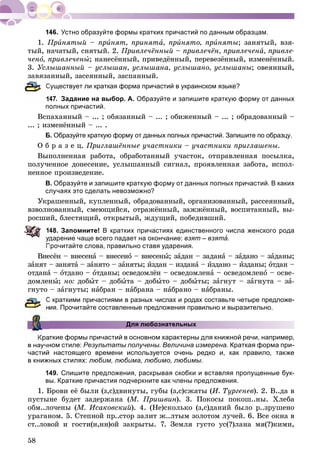 58
Устно образуйте формы кратких причастий по данным образцам.
1. Ïðèíÿòûé – ïðèíÿò, ïðèíÿòà, ïðèíÿòî, ïðèíÿòû; çàíÿòûé, âçÿ-
òûé, íà÷àòûé, ñíÿòûé. 2. Ïðèâëå÷ёííûé – ïðèâëå÷ёí, ïðèâëå÷åíà, ïðèâëå-
÷åíî, ïðèâëå÷åíû; íàíåñёííûé, ïðèâåäёííûé, ïåðåâåçёííûé, èçìåíёííûé.
3. Óñëûøàííûé – óñëûøàí, óñëûøàíà, óñëûøàíî, óñëûøàíû; îâåÿííûé,
çàâÿçàííûé, çàñåÿííûé, çàñïàííûé.
Существует ли краткая форма причастий в украинском языке?
47. Задание на выбор. А. Образуйте и запишите краткую форму от данных
полных причастий.
Âñïàõàííûé – ... ; îáÿçàííûé – ... ; îáèæåííûé – ... ; îáðàäîâàííûé –
... ; èçìåíёííûé – ... .
Б. Образуйте краткую форму от данных полных причастий. Запишите по образцу.
Î á ð à ç å ö. Ïðèãëàøёííûå ó÷àñòíèêè – ó÷àñòíèêè ïðèãëàøåíû.
Âûïîëíåííàÿ ðàáîòà, îáðàáîòàííûé ó÷àñòîê, îòïðàâëåííàÿ ïîñûëêà,
ïîëó÷åííîå äîíåñåíèå, óñëûøàííûé ñèãíàë, ïðîÿâëåííàÿ çàáîòà, èñïîë-
íåííîå ïðîèçâåäåíèå.
В. Образуйте и запишите краткую форму от данных полных причастий. В каких
случаях это сделать невозможно?
Óêðàøåííûé, êóïëåííûé, îáðàäîâàííûé, îðãàíèçîâàííûé, ðàññåÿííûé,
âçâîëíîâàííûé, ñìåþùèéñÿ, îòðàæёííûé, çàææёííûé, âîñïèòàííûé, âû-
ðîñøèé, áëåñòÿùèé, îòêðûòûé, æäóùèé, ïîáåäèâøèé.
48. Запомните! В кратких причастиях единственного числа женского рода
дарение чаще всего падает на окончание: взят – взятà.
Прочитайте слова, правильно ставя ударения.
Âíåñёí – âíåñåíà – âíåñåíà î – âíåñåíû; çàäàí – çàäàíà – çà àäàíî – çàäàíû;
çàíÿò – çàíÿòà – çà àíÿòî – çàíÿòû; èçäàí – èçäàíà –à èçäàíî – èçäàíû; îòäàí –
îòäàíà –à îòäàíî – îòäàíû; îñâåäîìëёí – îñâåäîìëåíà – îñâåäîìëåíî – îñâå-
äîìëåíû; íî: äîáûò – äîáûòà – äîáûòî – äîáûòû; çàãíóò – çàãíóòà – çà-
ãíóòî – çàãíóòû; íàáðàí – íàáðàíà – íàáðàíî – íàáðàíû.
С краткими причастиями в разных числах и родах составьте четыре предложе-
ия. Прочитайте составленные предложения правильно и выразительно.
Для любознательных
ткие формы причастий в основном характерны для книжной речи, например,
в научном стиле: Результаты получены. Величина измерена. Краткая форма при-
частий настоящего времени используется очень редко и, как правило, также
в книжных стилях: любим, любима, любимо, любимы.
149. Спишите предложения, раскрывая скобки и вставляя пропущенные бук-
вы. Краткие причастия подчеркните как члены предложения.
1. Áðîâè åё áûëè (ç,ñ)äâèíóòû, ãóáû (ç,ñ)ñæàòû (È. Òóðãåíåâ). 2. Â..äà â
ïóñòûíå áóäåò çàäåðæàíà (Ì. Ïðèøâèí). 3. Ïîêîñû ïîêîø..íû. Õëåáà
îáì..ëî÷åíû (Ì. Èñàêîâñêèé). 4. (Íå)ñêîëüêî (ç,ñ)äàíèé áûëî ð..çðóøåíî
óðàãàíîì. 5. Ñòåïíîé ïð..ñòîð çàëèò æ..ëòûì çîëîòîì ëó÷åé. 6. Âñå îêíà â
ñò..ëîâîé è ãîñòè(í,íí)îé çàêðûòû. 7. Çåìëÿ ãóñòî óñ(?)ëàíà ìÿ(?)êèìè,
 