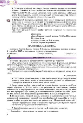 6
Прочитайте четвёртый текст из упр. 2 молча. Из какого документа взят данный
отрывок? Докажите, что текст относится к официально-деловому стилю речи.
РАБОТА В ПАРАХ. Используя материал этого текста, составьте небольшой
диалог (восемь-девять реплик) по следующей ситуации: директор поясняет
новому учителю, что входит в обязанности педагога.
5. Запомните! Официально-деловой текст имеет следующие особенности
построения (в зависимости от жанра): 1) стандарт композиции; 2) строго опре-
делённое типом документа изложение фактов и их расположение; 3) использо-
вание повтора как основного средства связности («Учащиеся школы обязаны…
В права учащихся входят…»).
Прочитайте документ, укажите особенности его построения и расположения
реквизитов1.
Äèðåêòîðó
îáùåîáðàçîâàòåëüíîé øêîëû № 22 ã. Æèòîìèðà
Áóòåéêî À. À.
ìàòåðè ó÷àùåãîñÿ 9-ãî êëàññà
Êîâòóí Ëàðèñû Ñåðãååâíû
ÎÁÚßÑÍÈÒÅËÜÍÀß ÇÀÏÈÑÊÀ
Ìîé ñûí, Êîâòóí Äåíèñ, ó÷åíèê 9-Á êëàññà, ïðîïóñòèë çàíÿòèÿ â øêîëå
2 ñåíòÿáðÿ 2017 ã. ïî ïðè÷èíå ïëîõîãî ñàìî÷óâñòâèÿ.
02.09.2017 ã. Êîâòóí (Ïîäïèñü) Êîâòóí Ë. Ñ.
Для любознательных
оставе официально-делового стиля выделяют три подстиля:
 дминистративно-канцелярский, обеспечивающий формальные, деловые
связи между различными предприятиями, организациями, учреждениями;
 законодательный, с помощью которого устанавливаются законодательные,
правовые отношения в государстве;
 дипломатический, способствующий установлению отношений между стра-
нами.
Èç Âèêèïåäèè
6. Сопоставьте два варианта текста. Чем они отличаются друг от друга? Как вы
думаете, какой из них вошёл в законодательный документ об образовании?
Почему? Где может быть использован другой текст?
1. Âûïóñêíèêè ó÷åáíûõ çàâåäåíèé äîñòèãøèå áîëüøèõ óñïåõîâ â ó÷ёáå çà
ïåðèîä îáó÷åíèÿ â 10–11-õ êëàññàõ (ïî ðåçóëüòàòàì ñåìåñòðîâîãî, ãîäîâîãî
îöåíèâàíèÿ è ãîñóäàðñòâåííîé èòîãîâîé àòòåñòàöèè) íàãðàæäàþò(?)ñÿ çîëî-
òîé èëè ñåðåáðÿ(í,íí)îé ìåäàë(?)þ à èìåþùèå îñîáûå óñïåõè â èçó÷åíè.. îäíî-
ãî èëè íåñêîëüêèõ ïðåäìåòîâ íàãðàæäàþò(?)ñÿ Ïîõâàëüíîé ãðàìîòîé.
2. Ïî îêîí÷àíè.. ñðåäíåé øêîëû ó÷åíèêîâ ñ âûñîêèì óðîâíåì ó÷åáíûõ
äîñòèæåíèé íàãðàæäàþò çîëîòîé èëè ñåðåáðÿ(í,íí)îé ìåäàë(?)þ à òåõ êòî
äîñòèã îñîáûõ óñïåõîâ ïî îòäåëüíûì ïðåäìåòàì – Ïîõâàëüíîé ãðàìîòîé.
Поясните правописание слов со скобками и пропущенными буквами, проком-
ментируйте пропущенные знаки препинания.
7. Сделайте анализ одного из текстов упр. 2 по данному алгоритму.
1 Ðåêâèçèòû – îáÿçàòåëüíûå ñîñòàâíûå ÷àñòè äîêóìåíòà.
 
