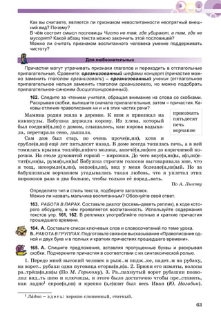 63
Как вы считаете, является ли признаком невоспитанности неопрятный внеш-
ний вид? Почему?
В чём состоит смысл пословицы Чисто не там, где убирают, а там, где не
мусорят? Какой абзац текста можно закончить этой пословицей?
Можно ли считать признаком воспитанного человека умение поддерживать
чистоту?
Для любознательных
ичастия могут утрачивать признаки глаголов и переходить в отглагольные
прилагательные. Сравните: организованный шефами концерт (причастие мож-
но заменить глаголом организовали) – организованный ученик (отглагольноек
прилагательное нельзя заменить глаголом организовали, но можно подобрать
прилагательное-синоним дисциплинированный).
162. Следите за чтением учителя, обращая внимание на слова со скобками.
Раскрывая скобки, выпишите сначала прилагательные, затем – причастия. Ка-
ковы отличия правописания нн ин н в этих частях речи?н
Ìàìèíà ðîäíÿ æèëà â äåðåâíå. Ê íèì ÿ ïðèåçæàë íà
êàíèêóëû. Áàáóøêà äåðæàëà êîðîâó. Èç õëåâà, êîòîðûé
áûë ñîåäèíё(í,íí) ñ äîìîì, ñëûøàëîñü, êàê êîðîâà âçäûõà-
ëà, ïåðåòèðàëà ñåíî, äûøàëà.
Ñàì äîì áûë ñòàð, íî î÷åíü ïðî÷å(í,íí), õîòÿ è
ñðóáëå(í,íí) åùё ëåò ïÿòüäåñÿò íàçàä. Â äîìå âñåãäà òîïèëàñü ïå÷ü, à â íåé
òîìèëàñü êðûíêà òîïëё(í,íí)îãî ìîëîêà, çàïå÷ё(í,íí)îãî äî êîðè÷íåâîé êî-
ðî÷êè. Íà ñòîëå äóõîâèòîé ãîðêîé – ïèðîæêè. Äî ÷åãî âêóñ(í,íí)û, à(ï,ïï)å-
òèò(í,íí)û, ðóìÿ(í,íí)û! Áàáóøêà ñòðîãèì ãîëîñîì âûãîâàðèâàëà ìíå, ÷òî
ÿ òîù, íåêîðìëå(í,íí), íåïîå(í,íí), âèä ó ìåíÿ áîëåçíå(í,íí)ûé. Íî çà
áàáóøêèíûì âîð÷àíèåì óãàäûâàëàñü òàêàÿ ëþáîâü, ÷òî ÿ óïëåòàë ýòèõ
ïèðîæêîâ ðàçà â äâà áîëüøå, ÷òîáû òîëüêî åё ïîðàä..âàòü.
Ïî À. Ëûêîâó
Определите тип и стиль текста, подберите заголовок.
Можно ли назвать мальчика воспитанным? Обоснуйте свой ответ.
163. РАБОТА В ПАРАХ. Составьте диалог (восемь-девять реплик), в ходе кото-
рого обсудите, в чём проявляется воспитанность. Используйте содержания
текстов упр. 161, 162. В репликах употребляйте полные и краткие причастия
прошедшего времени.
64. А. Составьте список ключевых слов и словосочетаний по теме урока.
Б. РАБОТА В ГРУППАХ. Подготовьте связное высказывание «Правописание од-
ой и двух букв н в полных и кратких причастиях прошедшего времени».н
65. А. Спишите предложения, вставляя пропущенные буквы и раскрывая
кобки. Подчеркните причастия в соответствии с их синтаксической ролью.
1. Ïåðåäî ìíîé âûñîêèé ÷åëîâåê â ðûæ..ì ïèäæ..êå, íàäåò..ì íà ðóáàõó,
íà âîðîò.. ðóáàõè îäíà ïóãîâèöà îòîðâà(í,í)à. 2. Áðþêè eão èçìÿòû, âîëîñû
ðà..òðёïà(í,íí)û (Ïî Ì. Ãîðüêîìó). 3. Ðà..ïàõíóòûé âîðîò ðóáàøêè ïîçâî-
ëÿë âèä..òü øåþ è êëþ÷èöû, è ýòîãî áûëî äîñòàòî÷íî ÷òîáû ïðå..ñòàâèòü,
êàê ëàäíî1 ñêðîå(í,íí) è êðåïêî (ç,ñ)øèò áûë âåñü Èâàí (Þ. Íàãèáèí).
1 ËàËË äíî – ç ä å ñ ü: õîðîøî ñëîæåííûé, ñòàòíûé.
ïðèåçæàòü
ïÿòüäåñÿò
ïå÷ü
âîð÷àíèå
 