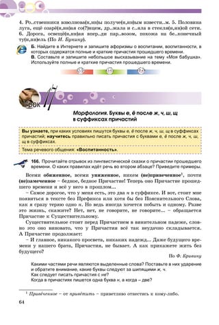 64
ëóãà, åùё îçàðё(í,íí)àÿ ñî(?)íöåì, äð..æàëà è ñ..ÿëà â ñòåêëÿ(í,íí)îé ñåòè.
6. Äîðîãà, îñâåùё(í,íí)àÿ âïåð..äè ïàð..âîçîì, ïîõîæà íà áå..êîíå÷íûé
òó(í,íí)åëü (Ïî È. Áóíèíó).
Б. Найдите в Интернете и запишите афоризмы о воспитании, воспитанности, в
которых содержатся полные и краткие причастия прошедшего времени.
В. Составьте и запишите небольшое высказывание на тему «Моя бабушка».
Используйте полные и краткие причастия прошедшего времени.
Ìîðôîëîãèÿ. Áóêâû å, ё ïîñëå æ, ÷, ø, ù
â ñóôôèêñàõ ïðè÷àñòèé
Вы узнаете, при каких условиях пишутся буквы е, ё после ж, ч, ш, щ в суффиксах
причастий; научитесь правильно писать причастия с буквами е, ё после ж, ч, ш,
щ в суффиксах.
Тема речевого общения: «Воспитанность».
166. Прочитайте отрывок из лингвистической сказки о причастии прошедшего
времени. О каких правилах идёт речь во втором абзаце? Приведите примеры.
Âñåìè îáèæåííîå, âñåìè óíèæåííîå, íèêåì (íå)ïðèâå÷åííîå1, ïî÷òè
(íå)çàìå÷åííîå – áåäíîå, áåäíîå Ïðè÷àñòèå! Òåïåðü îíî Ïðè÷àñòèå ïðîøåä-
øåãî âðåìåíè è âñё ó íåãî â ïðîøëîì...
– Ñàìîå äîðîãîå, ÷òî ó ìåíÿ åñòü, ýòî äâà í â ñóôôèêñå. È âîò, ñòîèò ìíå
ïîÿâèòüñÿ â òåêñòå áåç Ïðåôèêñà èëè õîòÿ áû áåç Ïîÿñíèòåëüíîãî Ñëîâà,
êàê ÿ ñðàçó òåðÿþ îäíî í. Íî âåäü èíîãäà õî÷åòñÿ ïîáûòü è îäíîìó. Ðàçâå
ýòî æèçíü, ñêàæèòå? Íåò, íåò, íå ãîâîðèòå, íå ãîâîðèòå... – îáðàùàåòñÿ
Ïðè÷àñòèå ê Ñóùåñòâèòåëüíîìó.
Ñóùåñòâèòåëüíîå ñòîèò ïåðåä Ïðè÷àñòèåì â âèíèòåëüíîì ïàäåæå, ñëîâ-
íî ýòî îíî âèíîâàòî, ÷òî ó Ïðè÷àñòèÿ âñё òàê íåóäà÷íî ñêëàäûâàåòñÿ.
À Ïðè÷àñòèå ïðîäîëæàåò:
– È ãëàâíîå, íèêàêîãî ïðîñâåòà, íèêàêèõ íàäåæä... Äàæå áóäóùåãî âðå-
ìåíè ó íàøåãî áðàòà, Ïðè÷àñòèÿ, íå áûâàåò. À êàê ïðèêàæåòå æèòü áåç
áóäóùåãî?
Ïî Ô. Êðèâèíó
Какими частями речи являются выделенные слова? Поставьте в них ударение
и обратите внимание, какие буквы следуют за шипящими ж, ч.
Как следует писать причастия с не?
Когда в причастиях пишется одна буква н, а когда – две?
1 Ïðèâå÷åííîå – îò ïðèâåòèòü – ïðèâåòëèâî îòíåñòèñü ê êîìó-ëèáî.
УрокУрок 1717
 