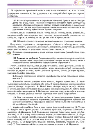 65
Â ñóôôèêñàõ ïðè÷àñòèé -åíí- è -åí- ïîñëå øèïÿùèõ æ, ÷, ø, ù ïîä
óäàðåíèåì ïèøåòñÿ ё, áåç óäàðåíèÿ – å: çàâåðøёííûé ïðîåêò; òðàâà
ñêîøåíà.
167. Вставьте пропущенные в суффиксах причастий буквы е или ё. Рассуж-
дайте так: очищ..нный – гласная в суффиксе причастия после шипящего щ
находится в безударной позиции, поэтому следует писать букву е: очищенный;
заверш..н – гласная в суффиксе причастия после шипящего ш находится под
ударением, поэтому нужно писать букву ё: завершён.
Çàêîï÷..ííûé, âçëîõìà÷..ííûé, ñãóù..ííûé, îñâåù..ííûé, óêðàø..íû,
ðàñ÷èù..ííûé, îêðóæ..ííûå, ðàçóòþæ..íî, âîîðóæ..ííûé, ïîãëîù..í, ïî-
ãëîù..íà, ïîðàæ..í, îáîáù..ííûé, óïëà÷..ííûé, áðîø..ííûé.
168. Образуйте от глаголов полные и краткие причастия прошедшего времени.
Ïîòóøèòü, îãðàíè÷èòü, ðàñêðåïîùàòü, îáîáùèòü, îáåçîðóæèòü, ïåðå-
êëþ÷èòü, ëèøèòü, óêðàøàòü, ïîãëîùàòü, çàâåðøèòü, èçìó÷èòü, ðàçðóøèòü,
îìðà÷èòü, çàãëóøèòü, óäðó÷àòü, ðàñ÷èñòèòü, ñïóñòèòü.
Составьте с одним полным и одним кратким причастиями (на выбор) два пред-
ожения.
169. Задание на выбор. А. Раскрывая скобки, выпишите сначала словосоче-
тания с причастиями, в суффиксах которых следует писать букву е, затем –
словосочетания с причастиями, содержащими в суффиксах ё.
Óâëå÷..(í,íí)ûé äåëîì, ëèø..(í,íí)ûé òàëàíòà, î÷åíü ðàññåðæ..(í,íí), ïî-
òóø..(í,íí) ê óòðó, ïîäñëàù..(í,íí)àÿ âîäà, ñêðó÷..(í,íí)ûé ïðîâîëîêîé,
îñòðèæ..(í,íí)ûé íàãîëî, èñïå÷..(í,íí)àÿ áóëî÷êà, ñîææ..(í,íí)àÿ áóìàãà,
âûêðàø..(í,íí)àÿ âåðàíäà.
Б. Спишите предложения, вставляя в суффиксы причастий прошедшего време-
ни е или ё.
1. Êàøòàíû, ïîñàæ..(í,íí)ûå âîçëå øêîëû, õîðîøî ïðèíÿëèñü. 2. Óâëå-
÷..(í,íí)ûå ðàáîòîé, ìû ïîçàáûëè îáî âñёì. 3. Çàìå÷..(í,íí)ûå âîâðåìÿ îøèáêè
óäàëîñü áûñòðî èñïðàâèòü. 4. Áåëüё áûëî áûñòðî âûñóø..(í,íí)î âåòðîì.
5. Îãîð÷..(í,íí)ûå ðåçóëüòàòîì áîëåëüùèêè ïîêèíóëè ñòàäèîí. 6. Ðàáîòà áûëà
îêîí÷..(í,íí)à ñâîåâðåìåííî. 7. Âñё âîêðóã êàçàëîñü ïîãðóæ..(í,íí)ûì â çàäóì-
÷èâîñòü. 8. Èñïå÷..(í,íí)ûå ñåñòðîé ïèðîæêè âñåì î÷åíü ïîíðàâèëèñü.
170. При списывании раскройте скобки, вставьте пропущенные буквы, рас-
ставьте запятые и замените инфинитивы, выделенные курсивом, полными или
краткими причастиями прошедшего времени. Устно объясните употребление е
и ё в суффиксах причастий.
1. Óòðå(í,íí)åå ñî(?)íöå áèëî â îêíî ñêâîçü (ñïóñòèòü) çàíàâåñêó (ü À. ×åõîâ(( ).
2. Âîêðóã ìåíÿ ïðîñò..ðàëèñü ï..÷àëüíûå ïóñòûíè, (ïåðåñå÷ü) õîëìàìè è
îâðàãàìè (À. Ïóøêèí(( ). 3. ß áå..ïîùàäíî ïîãîíÿë (èçìó÷èòü) êîíÿ (Ì. Ëåð-
ìîíòîâ). 4. ß ê..ïÿ÷ó ÷àé â æåñòÿ(í,íí)îì (çàêîïòèòü) ÷àéíèêå (Ê. Ïàóñ-
òîâñêèé). 5. Áåëûé êîëî(ñ,ññ)àëüíûé ñòâîë áåðёçû, (ëèøèòü) âåðõóøê..,
(îòëîìèòü) áóðåé èëè ãðîçîþ, ïîä..ìàëñÿ èç ãóù.. è êðóòèëñÿ íà âîçäóõå
(Í. Ãîãîëü). 6. Îí (óäðó÷èòü) ãîäàìè, âîéíîé, çàáîòàìè, òðóäàìè (À. Ïóø-((
êèí). 7. Îíà (îñâåùàòü) áûëà äâóìÿ ñàëüíûìè ñâå÷àìè (À. Ïóøêèí(( ).
 