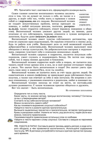 66
Прочитайте текст, озаглавьте его, сформулируйте основную мысль.
Ñàìîå ãëàâíîå êà÷åñòâî âîñïèòàííîãî ÷åëîâåêà çàêëþ÷à-
åòñÿ â òîì, ÷òî îí äóìàåò íå òîëüêî î ñåáå, íî òàêæå è î
äðóãèõ, è âåäёò ñåáÿ òàê, ÷òîáû æèòü â ãàðìîíèè ñ ñàìèì
ñîáîé è ñ îêðóæàþù..ìè åãî ëþäüìè. Âîñïèòàííûé ÷åëîâåê
íå ñîçäàёò èñêóññòâåííûõ ïðîáëåì, âñåãäà ïðèõîäèò íà
ïîìîùü, â ëþáîé ñèòóàöèè âåæëèâ, òàêòè÷åí, ðàñêðåïî-
ù..(í,íí), òàêæå ñòàðàåòñÿ ñîáëþäàòü ýòèêåò (ïðàâèëà ïîâåäåíèÿ â îáùå-
ñòâå). Âîñïèòàííûé ÷åëîâåê óâàæàåò äðóãèõ ëþäåé, èõ ìíåíèå, äàæå
îòëè÷íîå îò åãî ñîáñòâåííîãî, òåðïèìî îòíîñèòñÿ ê ÷óæèì èíòåðåñàì è
çàíÿòèÿì, áóäó÷è äàæå (íå)óâëå÷..(í,íí)ûì èìè.
Âîñïèòàííûé ÷åëîâåê èìååò ÷óâñòâî ñîáñòâåííîãî äîñòîèíñòâà, ïðè
ýòîì íå óùåìëÿÿ ïðàâ îêðóæàþùèõ. Îí ñåðüёçíî îòíîñèòñÿ ê ñâîåìó äåëó,
áóäü òî ðàáîòà èëè ó÷ёáà. Âûïîëíÿåò äåëî ñî âñåé âîçìîæíîé îòäà÷åé,
äîáðîñîâåñ(?)íî è êà÷åñòâå(í,íí)î. Âîñïèòàííûé ÷åëîâåê âûïîëíÿåò ñâîè
îáåùàíèÿ è âñåãäà ïóíêòóàëåí. Îí äîáðîæåëàòåëüíî íàñòðîåí ê îêðóæàþ-
ùèì, óâåðåííî ÷óâñòâóåò ñåáÿ â êîìïàíèè íåçíàêîìûõ ëþäåé.
Âîñïèòàííûé ÷åëîâåê ñäåðæàí è êîððåêòåí, ÿâëÿåòñÿ èñêóñíûì ñîáå-
ñåäíèêîì, óìååò ñëóøàòü è ïîääåðæèâàòü áåñåäó. Îí ÷åñòåí êàê ïåðåä
ñîáîé, òàê è ïåðåä ñâîèìè äðóçüÿìè è áëèçêèìè.
Âîñïèòàííûé ÷åëîâåê êîððåêòíî âåäёò ñåáÿ â ñïîðàõ, íå ïûòàåòñÿ ïîä-
÷èíèòü ñâîåé òî÷êå çðåíèÿ âñåõ è âñÿ, íî è ñâîё ìíåíèå îòñòàèâàåò òâёðäî
è óìåëî. ×òî çíà÷èò áûòü âîñïèòàííûì â ñïîðå? Ýòî çíà÷èò óìåòü ïðè-
çíàòü ñâîþ âèíó è èçâèíèò(?)ñÿ, åñëè òû îøèáñÿ.
Âîñïèòàííûé ÷åëîâåê íå ïûòàåòñÿ æèòü çà ñ÷ёò òðóäà äðóãèõ ëþäåé. Îí
ñàìîñòîÿòåëåí è íèêîãî (íè)(ê)÷åìó íå ïðèíóæäàåò ðàäè ñîáñòâåííîãî áëàãî-
ïîëó÷èÿ, à òàêæå ñàì îòâå÷àåò çà ñåáÿ è ñâîè ïîñòóïêè. Îí èñêðåíåí â ëè÷-
íûõ îòíîøåíèÿõ, ñ óâàæåíèåì îòíîñèòñÿ ê ðîäèòåëÿì, ëþáèò è ïîíèìàåò èõ.
Âîñïèòàííûé ÷åëîâåê íèêîãäà íå ñòîèò íà ìåñòå, îí ïîñòîÿ(í,íí)î
äóõîâíî ðàçâèâàåòñÿ. Ñ òàêèì ÷åëîâåêîì ïðèÿòíî îáùàòüñÿ è äðóæèòü.
Âîò ÷òî çíà÷èò – áûòü âîñïèòàííûì.
Èç ñî÷èíåíèÿ øêîëüíèêà
Определите тип и стиль текста.
Какие черты, по мнению автора, присущи воспитанному человеку? Согласны
ли вы с утверждениями автора?
Считаете ли вы себя воспитанным человеком?
Можно ли воспитать самого себя?
Как вы понимаете выражение искусный собеседник?
Найдите в тексте и укажите краткие прилагательные.
Выпишите выделенные причастия и прилагательное, вставляя пропущенные
буквы и раскрывая скобки. Укажите их число, род (если есть), падеж (если воз-
можно), поясните правописание.
Прокомментируйте правописание остальных слов со скобками.
Найдите в тексте пароним к слову искусный. Составьте с каждым из паронимов
редложение.
172. РАБОТА В ПАРАХ. Составьте диалог (восемь-девять реплик), в ходе кото-
рого обсудите, в чём проявляется воспитанность. Используйте содержание
текста упр. 171. В репликах употребляйте полные и краткие причастия прошед-
шего времени.
êà÷åñòâî
ãàðìîíèÿ
ïîìîùü
ýòèêåò
óùåìëÿòü
 