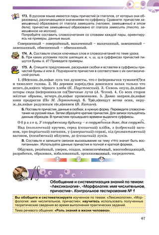 67
73. В русском языке имеются пары причастий (и глаголов, от которых они об-
разованы), различающиеся значениями по суффиксу. Сравните: причастие за-
мешанный образовано от глагола замешать (человек, замешанный в этом
деле), причастие замешенный образовано от глагола замесить (тесто, за-
мешенное на молоке).
Попробуйте составить словосочетания со словами каждой пары, ориентиру-
ясь на примеры, данные выше.
Ñîâåðøåííûé – ñîâåðøёííûé, âûêà÷åííûé – âûêà÷àííûé, çàâåøåííûé –
çàâåøàííûé, îáâåøåííûé – îáâåøàííûé.
74. А. Составьте список ключевых слов и словосочетаний по теме урока.
Б. При каких условиях после шипящих ж, ч, ш, щ в суффиксах причастий пи-
шутся буквы е, ё? Приведите примеры.
75. А. Спишите предложения, раскрывая скобки и вставляя в суффиксы при-
астий буквы е или ё. Подчеркните причастия в соответствии с их синтаксиче-
ской ролью.
1. (Íå)ñêîø..(í,íí)ûå ëóãà òàê äóøèñòû, ÷òî ñ (íå)ïðèâû÷êè òóìàíèò(?)ñÿ
è òÿæåëååò ãîëîâà. 2. Èç äåðåâíè èçðå(ä,ò)êà äîíîñèëñÿ çàïàõ òîëüêî ÷òî
èñïå÷..(í,íí)îãî ÷ёðíîãî õëåáà (Ê. Ïàóñòîâñêèé). 3. Ñêâîçü îïóù..(í,íí)ûå
øòîðû ñþäà (íå)ïðîíèêàëè ñî(?)íå÷íûå ëó÷è (À. ×åõîâ(( ). 4. Ñî âñåõ ñòîðîí
æёëòûå îáðûâû, èñ÷åð÷..(í,íí)ûå ïðîìîèíàìè. 5. Äàâíî çàïðÿæ..(í,íí)ûå
êîíè ïðîäðîãëè (Ïî Ì. Ëåðìîíòîâó). 6. Òð(å,è)ïåùóò âåòâè îñèí, îêðó-
æ..(í,íí)ûå ðàäóæíûì ñ(å,è)ÿíèåì (Â. Êàòàåâ).
Б. Поставьте причастия, данные в скобках, в нужную форму. Переведите словосоче-
тания на русский язык. Затем образуйте краткие причастия. Для записи пользуйтесь
данным образцом. В причастиях прошедшего времени выделите суффиксы.
Î á ð à ç å ö. Ó ñïîðóäæåíîìó áóäèíêó – â ñîîðóæёííîì äîìå, äîì ñîîðóæёí.
Íàä (ïîçîëî÷åíèé) êðó÷åþ, ñåðåä (ñêîøåíèé) õëіáіâ, ç (îçáðîєíèé) çàãî-
íîì, ïðî (âèðіøåíèé) ïèòàííÿ, ó (çàâåðøåíèé) ñïðàâі, ïіä (ðîçâàíòàæåíèé)
âàãîíîì, (ïîñàäæåíèé) ÿáëóíåþ, äî (ñêîøåíèé) ëóêіâ.
В. Составьте и запишите связное высказывание на тему «Что значит быть вос-
питанным». Используйте данные причастия в полной и краткой формах.
Îáäóìàí, ðåøёííûé, óâåðåí, ñîçäàí, íîâîèñïå÷ёííûé, ìíîãîîáåùàþùèé,
ðàçðàáîòàí, îáðàçîâàí, èçáàëîâàííûé, îðãàíèçîâàííûé, ñîñðåäîòî÷åí.
Îáîáùåíèå è ñèñòåìàòèçàöèÿ çíàíèé ïî òåìàì:
«Ëåêñèêîëîãèÿ», «Ìîðôîëîãèÿ: èìÿ ÷èñëèòåëüíîå,
ïðè÷àñòèå». Êîíòðîëüíîå òåñòèðîâàíèå № 1
Вы обобщите и систематизируете изученное по темам: «Лексикология», «Мор-
фология: имя числительное, причастие»; научитесь использовать полученные
теоретические сведения во время выполнения практических заданий.
Тема речевого общения: «Роль знаний в жизни человека».
УрокУрок 1818
 