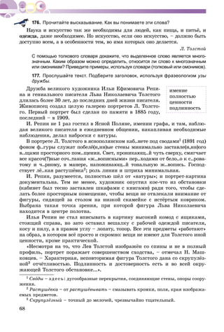 68
Прочитайте высказывание. Как вы понимаете эти слова?
àóêà è èñêóññòâî òàê æå íåîáõîäèìû äëÿ ëþäåé, êàê ïèùà, è ïèòüё, è
îäåæäà, äàæå íåîáõîäèìåå. Íî èñêóññòâî, åñëè îíî èñêóññòâî, – äîëæíî áûòü
äîñòóïíî âñåì, à â îñîáåííîñòè òåì, âî èìÿ êîòîðûõ îíî äåëàåòñÿ.
Ë. Òîëñòîé
С помощью толкового словаря докажите, что выделенное слово является много-
значным. Каким образом можно определить, относится ли слово к многозначным
или омонимам? Приведите примеры, используя словари (толковый или омонимов).
177. Прослушайте текст. Подберите заголовок, используя фразеологизм узы
дружбы.
Äðóæáà âåëèêîãî õóäîæíèêà Èëüè Åôèìîâè÷à Ðåïè-
íà è ãåíèàëüíîãî ïèñàòåëÿ Ëüâà Íèêîëàåâè÷à Òîëñòîãî
äëèëàñü áîëåå 30 ëåò, äî ïîñëåäíèõ äíåé æèçíè ïèñàòåëÿ.
Æèâîïèñåö ñîçäàë öåëóþ ãàëåðåþ ïîðòðåòîâ Ë. Òîëñòî-
ãî. Ïåðâûé ïîðòðåò áûë ñäåëàí ïî ïàìÿòè â 1885 ãîäó,
ïîñëåäíèé – â 1909.
È. Ðåïèí íå 1 ðàç ãîñòèë â ßñíîé Ïîëÿíå, èìåíèè ãðàôà, è òàì, íàáëþ-
äàÿ âåëèêîãî ïèñàòåëÿ â åæåäíåâíîì îáùåíèè, íàêàïëèâàÿ íåîáõîäèìûå
íàáëþäåíèÿ, äåëàë íàáðîñêè ñ íàòóðû.
Â ïîðòðåòå Ë. Òîëñòîãî â ÿñíîïîëÿíñêîì êàá..íåòå ïîä ñâîäàìè1 (1891 ãîä)
ôîíîì ô..ãóðû ñëóæàò ïîáåëё(í,íí)ûå ñòåíû ìèíèìàëüíî çàñòàâëå(í,íí)îãî
â..ùàìè ïðîñòîðíîãî ïîì..ùåíèÿ. Ñâåò, ïðîíèêàþù..é ÷óòü ñâåðõó, ñìÿã÷àåò
âñå êðàñî÷(?)íûå ñî÷..òàíèÿ «æ..âîïèñíûìè» ïåð..õîäàìè îò áåëî..î ê ñ..ðîâà-
òîìó è ÷..ðíîìó, â ìàíåðå, íàïîìèíàþù..é òîíàëüíóþ æ..âîïèñü. Ãîñïîä-
ñòâóåò ëё..êàÿ ðàñòóøёâêà2; ðîëü ëèíèè è øòðèõà ìèíèìàëüíàÿ.
È. Ðåïèí, ðàçóìååòñÿ, ïîëíîñòüþ øёë îò «íàòóðû»; è ïîðòðåò-êàðòèíà
äîêóìåíòàëüíà. Òåì íå ìåíåå, õóäîæíèê îïóñòèë êîå-÷òî èç îáñòàíîâêè
(êàáèíåò áûë òåñíî çàñòàâëåí øêàôàìè ñ êíèãàìè) ðàäè òîãî, ÷òîáû ñäå-
ëàòü áîëåå ïðîñòîðíûì ïîìåùåíèå, ÷òîáû âåùè íå îòâëåêàëè âíèìàíèå îò
ôèãóðû, ñèäÿùåé çà ñòîëîì íà íèçêîé ñêàìåéêå ñ èñòёðòûì êîâðèêîì.
Âûáðàíà òàêàÿ òî÷êà çðåíèÿ, ïðè êîòîðîé ôèãóðà Ëüâà Íèêîëàåâè÷à
íàõîäèòñÿ â öåíòðå ïîëîòíà.
Èëüÿ Ðåïèí íå ñòàë âïèñûâàòü â êàðòèíó âûñîêèé êîìîä ñ ÿùèêàìè,
ñòîÿùèé ñïðàâà, íî çàòî îñòàâèë âåøàëêó ñ ðàáî÷åé îäåæäîé ïèñàòåëÿ,
êîñó è ïèëó, à â ïðàâîì óãëó – ëîïàòó, òîïîð. Âñå ýòè ïðåäìåòû «ðàáîòàþò»
íà îáðàç, â êîòîðîì âñё ïðîñòî è ñêðîìíî: âåùè íå èìåþò äëÿ Òîëñòîãî èíîé
öåííîñòè, êðîìå ïðàêòè÷åñêîé.
«Íåñìîòðÿ íà òî, ÷òî Ëåâ Òîëñòîé èçîáðàæёí ñî ñïèíû è íå â ïîëíûé
ïðîôèëü, ïîðòðåò ïîðàæàåò ñîâåðøåíñòâîì ñõîäñòâà, – îòìå÷àë Í. Ìàø-
êîâöåâ. – Õàðàêòåðíàÿ, íåïîâòîðèìàÿ ôèãóðà Òîëñòîãî äàíà ñî ñêðóïóëёç-
íîé3 îò÷ёòëèâîñòüþ. Ïîäëèííîñòü è äîñòîâåðíîñòü åñòü è âî âñåé îêðó-
æàþùåé Òîëñòîãî îáñòàíîâêå...».
1 Ñâîäû – ç äå ñü: äóãîîáðàçíûå ïåðåêðûòèÿ, ñîåäèíÿþùèå ñòåíû, îïîðû ñîîðó-
æåíèÿ.
2 Ðàñòóøёâêà – îò ðàñòóøёâûâàòü – ñìàçûâàòü êðîìêè, ïîëÿ, êðàÿ èçîáðàæà-
åìûõ ïðåäìåòîâ.
3 Ñêðóïóëёçíûé – òî÷íûé äî ìåëî÷åé, ÷ðåçâû÷àéíî òùàòåëüíûé.
èìåíèå
ïîëíîñòüþ
öåííîñòè
ïîäëèííîñòü
 