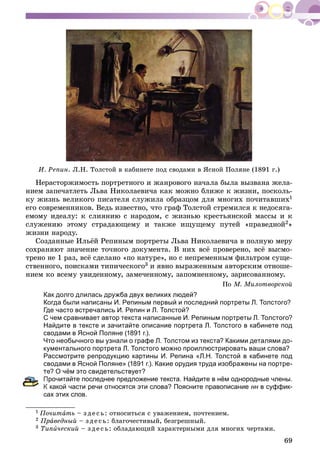 69
È. Ðåïèí. Ë.Í. Òîëñòîé â êàáèíåòå ïîä ñâîäàìè â ßñíîé Ïîëÿíå (1891 ã.)
Íåðàñòîðæèìîñòü ïîðòðåòíîãî è æàíðîâîãî íà÷àëà áûëà âûçâàíà æåëà-
íèåì çàïå÷àòëåòü Ëüâà Íèêîëàåâè÷à êàê ìîæíî áëèæå ê æèçíè, ïîñêîëü-
êó æèçíü âåëèêîãî ïèñàòåëÿ ñëóæèëà îáðàçöîì äëÿ ìíîãèõ ïî÷èòàâøèõ1
åãî ñîâðåìåííèêîâ. Âåäü èçâåñòíî, ÷òî ãðàô Òîëñòîé ñòðåìèëñÿ ê íåäîñÿãà-
åìîìó èäåàëó: ê ñëèÿíèþ ñ íàðîäîì, ñ æèçíüþ êðåñòüÿíñêîé ìàññû è ê
ñëóæåíèþ ýòîìó ñòðàäàþùåìó è òàêæå èùóùåìó ïóòåé «ïðàâåäíîé2»
æèçíè íàðîäó.
Ñîçäàííûå Èëüёé Ðåïèíûì ïîðòðåòû Ëüâà Íèêîëàåâè÷à â ïîëíóþ ìåðó
ñîõðàíÿþò çíà÷åíèå òî÷íîãî äîêóìåíòà. Â íèõ âñё ïðîâåðåíî, âñё âûñìî-
òðåíî íå 1 ðàç, âñё ñäåëàíî «ïî íàòóðå», íî ñ íåïðåìåííûì ôèëüòðîì ñóùå-
ñòâåííîãî, ïîèñêàìè òèïè÷åñêîãî3 è ÿâíî âûðàæåííûì àâòîðñêèì îòíîøå-
íèåì êî âñåìó óâèäåííîìó, çàìå÷åííîìó, çàïîìíåííîìó, çàðèñîâàííîìó.
Ïî Ì. Ìèëîòâîðñêîé
Как долго длилась дружба двух великих людей?
Когда были написаны И. Репиным первый и последний портреты Л. Толстого?
Где часто встречались И. Репин и Л. Толстой?
С чем сравнивает автор текста написанные И. Репиным портреты Л. Толстого?
Найдите в тексте и зачитайте описание портрета Л. Толстого в кабинете под
сводами в Ясной Поляне (1891 г.).
Что необычного вы узнали о графе Л. Толстом из текста? Какими деталями до-
кументального портрета Л. Толстого можно проиллюстрировать ваши слова?
Рассмотрите репродукцию картины И. Репина «Л.Н. Толстой в кабинете под
сводами в Ясной Поляне» (1891 г.). Какие орудия труда изображены на портре-
те? О чём это свидетельствует?
Прочитайте последнее предложение текста. Найдите в нём однородные члены.
какой части речи относятся эти слова? Поясните правописание нн в суффик-н
сах этих слов.
1 Ïî÷èòàòü – ç äå ñü: îòíîñèòüñÿ ñ óâàæåíèåì, ïî÷òåíèåì.
2 Ïðàâåäíûé – ç äå ñü: áëàãî÷åñòèâûé, áåçãðåøíûé.
3 Òèïè÷åñêèé – ç äå ñü: îáëàäàþùèé õàðàêòåðíûìè äëÿ ìíîãèõ ÷åðòàìè.
 