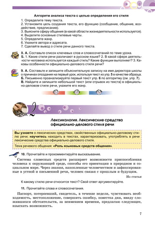 7
Алгоритм анализа текста с целью определения его стиля
1. Определите тему текста.
2. Установите цель создания текста, его функцию (сообщение, общение, воз-
действие, предписание).
3. Выясните сферу общения (в какой области жизнедеятельности используется).
4. Выделите основные стилевые черты.
5. Определите жанр.
6. Укажите автора и адресата.
7. Сделайте вывод о стиле речи данного текста.
8. А. Составьте список ключевых слов и словосочетаний по теме урока.
Б. 1. Какие стили речи различают в русском языке? 2. В какой сфере деятель-
ности человека используется каждый стиль? Какие функции выполняет? 3. Ка-
ковы особенности официально-делового стиля речи?
9. А. Составьте и запишите объяснительную записку на имя директора школы
о причинах опоздания на первый урок, используя текст из упр. 5 в качестве образца.
Б. Письменно проанализируйте первый текст упр. 6 по алгоритму (см. упр. 7).
В. Найдите и запишите небольшой текст (или отрывок из текста) в официаль-
но-деловом стиле речи, укажите его жанр.
Ëåêñèêîëîãèÿ. Ëåêñè÷åñêèå ñðåäñòâà
îôèöèàëüíî-äåëîâîãî ñòèëÿ ðå÷è
Вы узнаете о лексических средствах, свойственных официально-деловому сти-
лю речи; научитесь находить в текстах, характеризовать, употреблять в речи
лексические средства официально-делового стиля.
а речевого общения: «Роль языковых средств общения».
10. Прочитайте и прокомментируйте высказывание.
Ñèñòåìà ñëîâåñíûõ ñðåäñòâ ðàñøèðÿåò âîçìîæíîñòè ïðèñïîñîáëåíèÿ
÷åëîâåêà ê îêðóæàþùåé ñðåäå, ñïîñîáû åãî îðèåíòàöèè â ïðèðîäíîì è ñî-
öèàëüíîì ìèðå. ×åðåç çíàíèÿ, íàêîïëåííûå ÷åëîâå÷åñòâîì è çàôèêñèðîâàí-
íûå â óñòíîé è ïèñüìåííîé ðå÷è, ÷åëîâåê ñâÿçàí ñ ïðîøëûì è áóäóùèì.
Èç ñòàòüè
К какому стилю речи относится текст? Свой ответ аргументируйте.
11. Прочитайте слова и словосочетания.
Ïàñïîðò, ïîòåðïåâøèé, ñâèäåòåëü, â òå÷åíèå íåäåëè, ÷óâñòâîâàòü íåîá-
õîäèìîñòü, ìåñòîïîëîæåíèå, ñîâåðøèòü îøèáêó, ïîâåñòêà äíÿ, ââèäó ñëî-
æèâøèõñÿ îáñòîÿòåëüñòâ, çà íåèìåíèåì âðåìåíè, ïðåäëàãàþ ñëåäóþùåå,
èçûñêàòü âîçìîæíîñòü.
УрокУрок 22
 