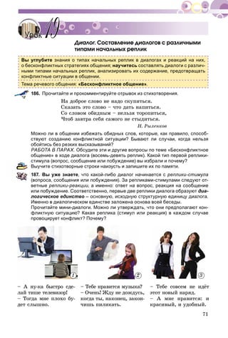 71
Äèàëîã. Ñîñòàâëåíèå äèàëîãîâ ñ ðàçëè÷íûìèãã
òèïàìè íà÷àëüíûõ ðåïëèê
Вы углубите знания о типах начальных реплик в диалогах и реакций на них,
о бесконфликтных стратегиях общения; научитесь составлять диалоги с различ-
ными типами начальных реплик, анализировать их содержание, предотвращать
конфликтные ситуации в общении.
Тема речевого общения: «Бесконфликтное общение».
186. Прочитайте и прокомментируйте отрывок из стихотворения.
Íà äîáðîå ñëîâî íå íàäî ñêóïèòüñÿ.
Ñêàçàòü ýòî ñëîâî – ÷òî äàòü íàïèòüñÿ.
Ñî ñëîâîì îáèäíûì – íåëüçÿ òîðîïèòüñÿ,
×òîá çàâòðà ñåáÿ ñàìîãî íå ñòûäèòüñÿ.
Í. Ðûëåíêîâ
Можно ли в общении избежать обидных слов, которые, как правило, способ-
ствуют созданию конфликтной ситуации? Бывают ли случаи, когда нельзя
обойтись без резких высказываний?
РАБОТА В ПАРАХ. Обсудите эти и другие вопросы по теме «Бесконфликтное
общение» в ходе диалога (восемь-девять реплик). Какой тип первой реплики-
стимула (вопрос, сообщение или побуждение) вы избрали и почему?
Выучите стихотворные строки наизусть и запишите их по памяти.
187. Вы уже знаете, что какой-либо диалог начинается с реплики-стимула
(вопроса, сообщения или побуждения). За репликами-стимулами следуют от-
ветные реплики-реакции, а именно: ответ на вопрос, реакция на сообщение
или побуждение. Соответственно, первые две реплики диалога образуют диа-
логическое единство – основную, исходную структурную единицу диалога.
Именно в диалогическом единстве заложена основа всей беседы.
Прочитайте мини-диалоги. Можно ли утверждать, что они предполагают кон-
фликтную ситуацию? Какая реплика (стимул или реакция) в каждом случае
провоцирует конфликт? Почему?
– À íó-êà áûñòðî ñäå-
ëàé òèøå òåëåâèçîð!
– Òîãäà ìíå ïëîõî áó-
äåò ñëûøíî.
– Òåáå íðàâèòñÿ ìóçûêà?
– Î÷åíü! Æäó íå äîæäóñü,
êîãäà òû, íàêîíåö, çàêîí-
÷èøü ïèëèêàòü.
– Òåáå ñîâñåì íå èäёò
ýòîò íîâûé íàðÿä.
– À ìíå íðàâèòñÿ: è
êðàñèâûé, è óäîáíûé.
УрокУрок 1919
1 32
 