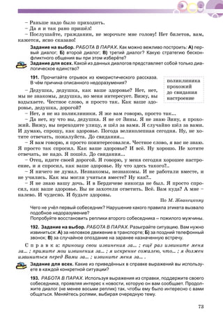 73
– Ðàíüøå íàäî áûëî ïðèõîäèòü.
– Äà ÿ è òàê ðàíî ïðèøёë!
– Ïîñëóøàéòå, ãðàæäàíèí, íå ìîðî÷üòå ìíå ãîëîâó! Íåò áèëåòîâ, âàì,
êàæåòñÿ, ÿñíî ñêàçàíî!
Задание на выбор. РАБОТА В ПАРАХ.ХХ Как можно вежливо построить: А) пер-
вый диалог; Б) второй диалог; В) третий диалог? Какую стратегию бескон-
фликтного общения вы при этом изберёте?
адание для всех. Какой из данных диалогов представляет собой только диа-
огическое единство?
191. Прочитайте отрывок из юмористического рассказа.
В чём причина описанного недоразумения?
– Äåäóøêà, äåäóøêà, êàê âàøå çäîðîâüå? Íåò, íåò,
ìû íå çíàêîìû, äåäóøêà, íî ìåíÿ èíòåðåñóåò. Âèæó, âû
âçäûõàåòå. ×åñòíîå ñëîâî, ÿ ïðîñòî òàê. Êàê âàøå çäî-
ðîâüå, äåäóøêà, äîðîãîé?
– Íåò, ÿ íå èç ïîëèêëèíèêè. ß æå âàì ãîâîðþ, ïðîñòî òàê...
– Äà íåò, íó ÷òî âû, äåäóøêà. ß íå îò Çèíû. ß íå çíàþ Çèíó, ÿ ïðîõî-
æèé. Âèæó, âû ïåðåõîäèòå óëèöó, ÿ øёë çà âàìè. ß ñëó÷àéíî øёë çà âàìè.
È äóìàþ, ñïðîøó, êàê çäîðîâüå. Ïîãîäà âåëèêîëåïíàÿ ñåãîäíÿ. Íó, íå õî-
òèòå îòâå÷àòü, ïîæàëóéñòà. Äî ñâèäàíèÿ...
– ß âàì ãîâîðþ, ÿ ïðîñòî ïîèíòåðåñîâàëñÿ. ×åñòíîå ñëîâî, ÿ âàñ íå çíàþ.
ß ïðîñòî òàê ñïðîñèë. Êàê âàøå çäîðîâüå? È âñё. Íó õîðîøî. Íå õîòèòå
îòâå÷àòü, íå íàäî. ß ïîøёë. Äî ñâèäàíèÿ...
– Îòåö, èäèòå ñâîåé äîðîãîé. ß ãîâîðþ, ó ìåíÿ ñåãîäíÿ õîðîøåå íàñòðî-
åíèå, è ÿ ñïðîñèë, êàê âàøå çäîðîâüå. Íó ÷òî çäåñü òàêîãî?..
– ß íè÷åãî íå äóìàë. Íåçíàêîìû, íåçíàêîìû. È íå ðàáîòàëè âìåñòå, è
íå ó÷èëèñü. Êàê ìû ìîãëè ó÷èòüñÿ âìåñòå? Íó êàê?..
– ß íå çíàþ âàøó äî÷ü. È â Áåðäè÷åâå íèêîãäà íå áûë. ß ïðîñòî ñïðî-
ñèë, êàê âàøå çäîðîâüå. Âû íå çàõîòåëè îòâåòèòü. Âñё. Âàì êóäà? À ìíå –
íàëåâî. È ÷óäåñíî. È áóäüòå çäîðîâû.
Ïî Ì. Æâàíåöêîìó
Чего не учёл первый собеседник? Нарушение какого правила этикета вызвало
подобное недоразумение?
Попробуйте восстановить реплики второго собеседника – пожилого мужчины.
192. Задание на выбор. РАБОТА В ПАРАХ. Разыграйте ситуацию. Вам нужно
извиниться: A) за неловкое движение в транспорте; Б) за поздний телефонный
звонок; B) за случайное опоздание на заранее назначенную встречу.
Ñ ï ð à â ê à: ïðèíîøó ñâîè èçâèíåíèÿ çà... ; åùё ðàç èçâèíèòå ìåíÿ
çà... ; ïðèìèòå ìîè èçâèíåíèÿ çà... ; ÿ èñêðåííå ñîæàëåþ, ÷òî... ; ÿ äîëæåí
èçâèíèòüñÿ ïåðåä Âàìè çà... ; èçâèíèòå ìåíÿ çà... .
адание для всех. Какие из приведённых в справке выражений вы использу-
те в каждой конкретной ситуации?
193. РАБОТА В ПАРАХ. Используя выражения из справки, поддержите своего
собеседника, проявляя интерес к новости, которую он вам сообщает. Продол-
жите диалог (не менее восьми реплик) так, чтобы ему было интересно с вами
общаться. Меняйтесь ролями, выбирая очередную тему.
ïîëèêëèíèêà
ïðîõîæèé
äî ñâèäàíèÿ
íàñòðîåíèå
 