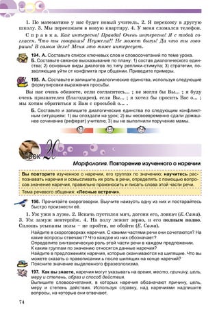 74
øêîëó. 3. Ìû ïåðååçæàåì â íîâóþ êâàðòèðó. 4. Ó ìåíÿ ñëîìàëñÿ òåëåôîí.
Ñ ï ð à â ê à. Êàê èíòåðåñíî! Ïðàâäà? Î÷åíü èíòåðåñíî! ß ñ òîáîé ñî-
ãëàñåí. ×òî òû ãîâîðèøü? Íåóæåëè?! Íå ìîæåò áûòü! Äà ÷òî òû ãîâî-
ðèøü! Â ñàìîì äåëå? Ìåíÿ ýòî òîæå èíòåðåñóåò.
194. А. Составьте список ключевых слов и словосочетаний по теме урока.
Б. Составьте связное высказывание по плану: 1) состав диалогического един-
ства; 2) основные виды диалогов по типу реплики-стимула; 3) стратегии, по-
зволяющие уйти от конфликта при общении. Приведите примеры.
195. А. Составьте и запишите диалогические единства, используя следующие
формулировки выражения просьбы.
Âû íàñ î÷åíü îáÿæåòå, åñëè ñîãëàñèòåñü... ; íå ìîãëè áû Âû... ; ÿ áóäó
î÷åíü ïðèçíàòåëåí (áëàãîäàðåí), åñëè Âû... ; ÿ õîòåë áû ïðîñèòü Âàñ î... ;
ìû õîòèì îáðàòèòüñÿ ê Âàì ñ ïðîñüáîé î... .
Б. Составьте и запишите диалогические единства по следующим конфликт-
ным ситуациям: 1) вы опоздали на урок; 2) вы несвоевременно сдали домаш-
нее сочинение (реферат) учителю; 3) вы не выполнили поручение мамы.
Ìîðôîëîãèÿ. Ïîâòîðåíèå èçó÷åííîãî î íàðå÷èè
Вы повторите изученное о наречии, его группах по значению; научитесь рас-
познавать наречия и осмысливать их роль в речи, определять с помощью вопро-
сов значение наречия, правильно произносить и писать слова этой части речи.
Тема речевого общения: «Лесные встречи».
196. Прочитайте скороговорки. Выучите наизусть одну из них и постарайтесь
быстро произнести её.
Óæ óæè â ëóæå. 2. Âñêà÷ü ïóñòèëñÿ ìÿ÷, äîãîíè åãî, ëîâêà÷ (Å. Ñàìà).
3. Óæ çàìóæ íåâòåðïёæ. 4. Íà ïîëó ëåæèò çåðíî, è åãî ïîëíûì ïîëíî.
Ñïëîøü óñûïàíû ïîëû – íå ïðîéòè, íå îáîéòè (Å. Ñàìà).
Найдите в скороговорках наречия. С какими частями речи они сочетаются? На
какие вопросы отвечают? Что каждое из них обозначает?
Определите синтаксическую роль этой части речи в каждом предложении.
К каким группам по значению относятся данные наречия?
Найдите в предложениях наречия, которые оканчиваются на шипящие. Что вы
можете сказать о правописании ь после шипящих на конце наречий?
Поясните значение выделенного фразеологизма.
197. Как вы знаете, наречия могут указывать на время, место, причину, цель,
меру и степень, образ и способ действия.
Выпишите словосочетания, в которых наречия обозначают причину, цель,
меру и степень действия. Используя справку, над наречиями надпишите
вопросы, на которые они отвечают.
УрокУрок 2020
 