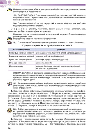 76
ическую роль в предложении.
199. РАБОТА В ПАРАХ. Озаглавьте каждый абзац текста из упр. 198, запишите
полученный план. Перескажите текст, используя составленный план и выпи-
санные ключевые слова.
200. Спишите первый абзац текста упр. 198, вставляя вместо точек наиболее
подходящие наречия из справки.
Ñ ï ð à â ê à: óñòàëî, ïîíåâîëå, ëîâêî, âåñåëî, î÷åíü, íåòîðîïëèâî,
äîâîëüíî, ðÿäîì, òîëüêî, äðóæíî, íàçåìü.
Сравните тексты: первоначальный и содержащий наречия. Сделайте вывод о
роли наречий в речи.
Подчеркните наречия как члены предложения.
01. С помощью таблицы повторите изученные правила по теме «Наречие».
Èçó÷åííûå ïðàâèëà ïî ïðàâîïèñàíèþ íàðå÷èé
Название правила Примеры
Буквы о, а на конце наречий снова, издалека, докрасна; влево, направо, задолго
Буквы о, е на конце наречий хорошо́; крепче; вообщще́ (искл.)
Буква ь на конце наречий настежь; прочь; невтерпёж (искл.)
Не и ни в наречиях никогда́; не́когда́
Не с наречиями нелепо; далеко не красиво; некрасиво (уродливо);
не красиво, а уродливо
РАБОТА В ГРУППАХ. Составьте словарный диктант по данной таблице и пред-
ложите одноклассникам записать с комментариями подобранные вами слова-
примеры. В свою очередь, комментируя, запишите слова, которые предложат
частники других групп.
02. Запишите наречия издавна, медленно, мужественно, вскачь, назад-впе-
рёд, вокруг, мимо, вблизи, туда-сюда в таком порядке, в котором представле-
ны их определения.
1. Íàðå÷èå îáðàçà äåéñòâèÿ, îáðàçîâàííîå îò ïðèëàãàòåëüíîãî ñ ñóôôèê-
ñîì -åíí-, àíòîíèì ê íàðå÷èþ áûñòðî. 2. Íàðå÷èå âðåìåíè, ðàâíîçíà÷íîå
âûðàæåíèþ ñ äàâíèõ ïîð, ñ ïðèñòàâêîé, òðåáóþùåé íà êîíöå íàðå÷èÿ -à.
3. Íàðå÷èå îáðàçà äåéñòâèÿ íà øèïÿùóþ ñ êîðíåì ãëàãîëà ñêàêàòü. 4. Íà-
ðå÷èå îáðàçà äåéñòâèÿ, ñèíîíèì íàðå÷èÿ õðàáðî, îáðàçîâàíî îò ïðèëàãà-
òåëüíîãî ñ ñóôôèêñîì -åíí-. 5. Íàðå÷èÿ, êîòîðûå ñîñòîÿò èç íàðå÷èé àíòî-
íèìîâ. 6. Íàðå÷èÿ, êîòîðûå ìîãóò áûòü òàêæå ïðåäëîãàìè.
03. А. Составьте список ключевых слов и словосочетаний по теме урока.
Б. Проверьте себя с помощью цифрового диктанта. Если вы согласны с ут-
ерждением, поставьте цифру «1», если не согласны – «0». Результаты запи-
сывайте в виде трёхзначных чисел.
1. Íàðå÷èå – íåèçìåíÿåìàÿ ÷àñòü ðå÷è. 2. Íàðå÷èå îáîçíà÷àåò ïðèçíàêè
ïðåäìåòà. 3. Â ïðåäëîæåíèè íàðå÷èå âûñòóïàåò â ðîëè äîïîëíåíèÿ. 4. Â íà-
ðå÷èÿõ íå ïèøåòñÿ ïîä óäàðåíèåì, íè – áåç óäàðåíèÿ. 5. Íà êîíöå íàðå÷èé
 