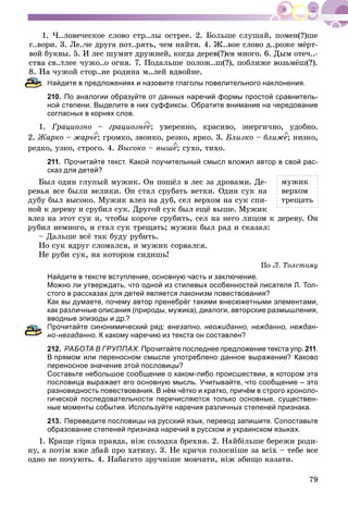 79
1. ×..ëîâå÷åñêîå ñëîâî ñòð..ëû îñòðåå. 2. Áîëüøå ñëóøàé, ïîìåí(?)øå
ã..âîðè. 3. Ëå..÷å äðóãà ïîò..ðÿòü, ÷åì íàéòè. 4. Æ..âîå ñëîâî ä..ðîæå ìёðò-
âîé áóêâû. 5. È ëåñ øóìèò äðóæíåé, êîãäà äåðåâ(?)åâ ìíîãî. 6. Äûì îòå÷..-
ñâ..òëåå ÷óæî..î îãíÿ. 7. Ïîäàëüøå ïîëîæ..ø(?), ïîáëèæå âîçüìёø(?).
÷óæîé ñòîð..íå ðîäèíà ì..ëåé âäâîéíå.
Найдите в предложениях и назовите глаголы повелительного наклонения.
210. По аналогии образуйте от данных наречий формы простой сравнитель-
ной степени. Выделите в них суффиксы. Обратите внимание на чередование
согласных в корнях слов.
1. Ãðàöèîçíî – ãðàöèîçíåå; óâåðåííî, êðàñèâî, ýíåðãè÷íî, óäîáíî.
2. Æàðêî – æàð÷å; ãðîìêî, çâîíêî, ðåçêî, ÿðêî. 3. Áëèçêî – áëèæå; íèçêî,
ðåäêî, óçêî, ñòðîãî. 4. Âûñîêî – âûøå; ñóõî, òèõî.
211. Прочитайте текст. Какой поучительный смысл вложил автор в свой рас-
сказ для детей?
Áûë îäèí ãëóïûé ìóæèê. Îí ïîøёë â ëåñ çà äðîâàìè. Äå-
ðåâüÿ âñå áûëè âåëèêè. Îí ñòàë ñðóáàòü âåòêè. Îäèí ñóê íà
äóáó áûë âûñîêî. Ìóæèê âëåç íà äóá, ñåë âåðõîì íà ñóê ñïè-
íîé ê äåðåâó è ñðóáèë ñóê. Äðóãîé ñóê áûë åùё âûøå. Ìóæèê
âëåç íà ýòîò ñóê è, ÷òîáû êîðî÷å ñðóáèòü, ñåë íà íåãî ëèöîì ê äåðåâó. Îí
ðóáèë íåìíîãî, è ñòàë ñóê òðåùàòü; ìóæèê áûë ðàä è ñêàçàë:
– Äàëüøå âñё òàê áóäó ðóáèòü.
Íî ñóê âäðóã ñëîìàëñÿ, è ìóæèê ñîðâàëñÿ.
Íå ðóáè ñóê, íà êîòîðîì ñèäèøü!
Ïî Ë. Òîëñòîìó
Найдите в тексте вступление, основную часть и заключение.
Можно ли утверждать, что одной из стилевых особенностей писателя Л. Тол-
стого в рассказах для детей является лаконизм повествования?
Как вы думаете, почему автор пренебрёг такими внесюжетными элементами,
как различные описания (природы, мужика), диалоги, авторские размышления,
вводные эпизоды и др.?
Прочитайте синонимический ряд: внезапно, неожиданно, нежданно, неждан-
о-негаданно. К какому наречию из текста он составлен?
212. РАБОТА В ГРУППАХ. Прочитайте последнее предложение текста упр. 211.
В прямом или переносном смысле употреблено данное выражение? Каково
переносное значение этой пословицы?
Составьте небольшое сообщение о каком-либо происшествии, в котором эта
пословица выражает его основную мысль. Учитывайте, что сообщение – это
разновидность повествования. В нём чётко и кратко, причём в строго хроноло-
гической последовательности перечисляются только основные, существен-
ные моменты события. Используйте наречия различных степеней признака.
213. Переведите пословицы на русский язык, перевод запишите. Сопоставьте
образование степеней признака наречий в русском и украинском языках.
1. Êðàùå ãіðêà ïðàâäà, íіæ ñîëîäêà áðåõíÿ. 2. Íàéáіëüøå áåðåæè ðîäè-
íó, à ïîòіì âæå äáàé ïðî õàòèíó. 3. Íå êðè÷è ãîëîñíіøå çà âñіõ – òåáå âñå
îäíî íå ïî÷óþòü. 4. Íàáàãàòî çðó÷íіøå ìîâ÷àòè, íіæ àáèùî êàçàòè.
ìóæèê
âåðõîì
òðåùàòü
 