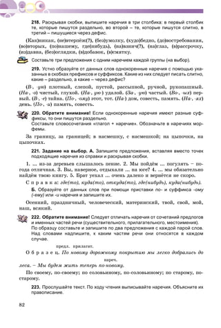 82
Раскрывая скобки, выпишите наречия в три столбика: в первый столбик
те, которые пишутся раздельно, во второй – те, которые пишутся слитно, в
третий – пишущиеся через дефис.
(Êàê)íèêàê, (íå)âòåðïёæ(?), (áåç)óìîëêó, (õóäî)áåäíî, (äî)âîñòðåáîâàíèÿ,
(âî)âòîðûõ, (ïî)íàøåìó, ãäå(íèáóäü), (íà)âçíè÷(?), (íà)ãëàç, (â)ðàññðî÷êó,
(èç)äàâíà, (áåç)îãëÿäêè, (â)äîáàâîê, (â)ñìÿòêó.
Составьте три предложения с одним наречием каждой группы (на выбор).
19. Устно образуйте от данных слов однокоренные наречия с помощью ука-
занных в скобках префиксов и суффиксов. Какие из них следует писать слитно,
какие – раздельно, а какие – через дефис?
(Â-, -óþ) ïëîòíûé, ñëåïîé, ïóñòîé, ðàññûïíîé, ðó÷íîé, ðóêîïàøíûé.
(Íà-, -î) ÷èñòûé, ãëóõîé. (Íà-, óþ-) óäàëîé. (Çà-, -óþ) ÷àñòûé. (Âî-, -ûõ) ïåð-
âûé. (Â-, -å) òàéíà. (Ïî-, -îìó) ýòîò, òîò. (Íà-) äîì, ñîâåñòü, ïàìÿòü. (Íà-, -ÿõ)
äåíü. (Ïî-, -è) ïàìÿòü, ñîâåñòü.
20. Обратите внимание! Если однокоренные наречия имеют разные суф-
фиксы, то они пишутся раздельно.
Составьте словосочетания «глагол + наречие». Обозначьте в наречиях мор-
фемы.
Çà ãðàíèöó, çà ãðàíèöåé; â íàñìåøêó, ñ íàñìåøêîé; íà öûïî÷êè, íà
öûïî÷êàõ.
221. Задание на выбор. А. Запишите предложения, вставляя вместо точек
подходящие наречия из справки и раскрывая скобки.
1. ... èç-çà äåðåâüåâ ñëûøàëîñü ïåíèå. 2. Ìû ïîéäёì ... ïîãóëÿòü – ïî-
ãîäà îòëè÷íàÿ. 3. Âû, íàâåðíîå, îòäûõàëè ... íà þãå? 4. ... ìû îáÿçàòåëüíî
íàéäёì òâîþ êíèãó. 5. Áðàò óåõàë ... î÷åíü äàëåêî è âåðíёòñÿ íå ñêîðî.
Ñ ï ð à â ê à: ãäå(òî), êóäà(òî), îòêóäà(òî), ãäå(íèáóäü), êóäà(íèáóäü).
Б. Образуйте от данных слов при помощи приставки по- и суффикса -ому
(-ему) или -и наречия и запишите их.
Îñåííèé, ïðàçäíè÷íûé, ÷åëîâå÷åñêèé, ìàòåðèíñêèé, òâîé, ñâîé, ìîé,
íàø, âñÿêèé.
222. Обратите внимание! Следует отличать наречия от сочетаний предлогов
и именных частей речи (существительного, прилагательного, местоимения).
По образцу составьте и запишите по два предложения с каждой парой слов.
Над словами надпишите, к каким частям речи они относятся в каждом
случае.
ïðåäë. ïðèëàãàò.
Î á ð à ç å ö. Ïî íîâîìó äîðîæíîìó ïîêðûòèþ ìû ëåãêî äîáðàëèñü äî
íàðå÷.
ëåñà. – Ìû áóäåì æèòü òåïåðü ïî-íîâîìó.
Ïî ñâîåìó, ïî-ñâîåìó; ïî ñîëîâüèíîìó, ïî-ñîëîâüèíîìó; ïî ñòàðîìó, ïî-
ñòàðîìó.
223. Прослушайте текст. По ходу чтения выписывайте наречия. Объясните их
правописание.
 