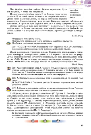 83
Ìû, áåðёçû, õîçÿéêè äîáðûå. Çåìëþ óêðàøàåì. Êóäà
íè ïîéäёøü, – âåçäå íàñ âñòðåòèøü.
È â ãóñòîì ëåñó áåðёçêè ñòîÿò. È íà áîëîòå, ñðåäè êî÷åê
äà ìõîâ. È íà ñóõîé çåìëå, íà ïåñêå, íà ñòàðîì ïîæàðèùå.
Äàæå ñðåäè êàìíåé-âàëóíîâ, íà ãîðàõ êàìåííûõ áåðёçêè
ïðèæèëèñü. Ñòîÿò â îäèíî÷êó èëè ïî äâîå. Áûëî ìåñòî ñàìîå ãèáëîå, ñàìîå
ïðîïàùåå. À ïðèøëè òóäà áåðёçêè, âñòàëè – è ñðàçó ïîõîðîøåëî êðóãîì.
Ëèñòâà øёëêîâàÿ ÷óòü-÷óòü øåëåñòèò – íàøёïòûâàåò, ïòèöû íà âåòêàõ
ãíёçäà âüþò, îò áåëûõ ñòâîëîâ ñâåò íàä çåìëёé ðàçëèâàåòñÿ. Çàáðåäёò ÷å-
ëîâåê, ãëÿíåò – è íå óéòè åìó ñ ýòîãî ìåñòà. Êðàñîòà äî ñìåðòè ïðèâîðî-
æèëà.
Ïî Ý. Øèìó
Определите тип и стиль текста.
Составьте по содержанию текста вопросы и задайте их друг другу.
Подберите синонимы к выделенному слову.
24. РАБОТА В ГРУППАХ. Переведите текст на русский язык. Объясните пра-
описание выделенных наречий в русском и украинском языках.
Ëþäè âіä ïðèðîäè ñòðàøåííî öіêàâі. Ïîäèâèëèñÿ âîíè ëіâîðó÷, ïîãëÿ-
íóëè ïðîâîðó÷, ðîççèðíóëèñÿ äîâêîëà – і íàðåøòі çâåëè ïîãëÿä óãîðó.
À òàì áëàêèòíèé êóïîë іç ÷èñòîãî êðèøòàëþ, ùî äåñü äàëåêî-äàëåêî ñïåð-
ñÿ íà îáðіé. Óäåíü ïî íüîìó âîãíÿíîþ êîëіñíèöåþ âïåâíåíî ðîç’їæäæàє
Ñîíöå. Óíî÷і ïîâіëüíî ìàíäðóє Ìіñÿöü íà ñðіáíîìó ÷óìàöüêîìó âîçі...
Ïî È. Æóêó
25. Лингвистическая игра. 1. Назовите пять дней недели, не употребив при
этом ни числа, ни названия дней. 2. Отгадайте загадку: «Что было завтра, то
будет вчера». 3. Как объяснить различное написание выделенных слов в пред-
ложении: Все кричат наперерыв: «А когда ж на перерыв?».
226. А. Составьте список ключевых слов и словосочетаний по речевой теме
рока.
Б. РАБОТА В ПАРАХ. Составьте диалог «Что нового о правописании наречий
знали на уроке».
27. А. Спишите, раскрывая скобки и вставляя пропущенные буквы. Подчерк-
ите наречия, подготовьтесь пояснить их правописание.
1. (Ïî)âñþäó áëåñê, (ïî)âñþäó ÿðêèé ñâåò (È. Áóíèí). 2. Ëèñò(?)ÿ êîëåáà-
ëèñü (â)âûøèíå, è èõ æèäêî-çåëåíîâàòûå òåíè òèõî(òèõî) ñê..ëüçèëè (â)çàä
è (â)ïåðёä ïî åãî òùåäóøíîìó òåëó, (êîå)êàê çàêóòà(í,íí)îìó â òёìíûé
àðìÿê (Ïî È. Òóðãåíåâó). 3. (Â)íèçó, ãëóáîêî ïîäî ìíîé, ïîòîê, óñèëå(í,íí)ûé
ãð..çîé, øóìåë (Ì. Ëåðìîíòîâ). 4. (Ñ)íà÷àëà ï..äóìàé, ïîòîì îòâ..÷àé.
5. Ñîñíû ïðèäâ..ãàþòñÿ ê íåìó (â)ïëîòíóþ (Ê. Ïàóñòîâñêèé). 6. (Ãäå)íè-
áóäü, (äàëåêî)äàëåêî (íå)ïîäâèæíî ñòîèò îòäåëüíûé ëèñòîê íà ãîëóáîì
êëî÷êå ïð..çðà÷íîãî íåáà (Ïî È. Òóðãåíåâó).
Б. Составьте и запишите небольшое размышление на тему «Почему деревья
называют “лёгкими планеты”?». Используйте наречия, подготовьтесь пояснить
их правописание.
õîçÿéêà
ïîéäёøü
ïðèæèòüñÿ
âüþò
 