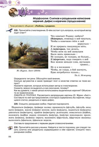 84
Ñëèòíîå è ðàçäåëüíîå íàïèñàíèå
íàðå÷èé. Äåôèñ â íàðå÷èÿõ (ïðîäîëæåíèå)
ма речевого общения: «Любовь к родине».
228. Прочитайте стихотворение. В чём состоит суть вопроса, на который автор
ищет ответ?
×òî îçíà÷àåò Ðîäèíó ëþáèòü?
(Âî)ïåðâûõ, îòîâñþäó ê íåé òÿíóòüñÿ,
×òîáû â êîíå÷íîì ñ÷ёòå ê íåé
âåðíóòüñÿ –
È íå ïðåðâàòü ñâÿçóþùóþ íèòü.
À (âî)âòîðûõ, òàê äåëàòü,
×òîáû âñåì íà íåé æèâóùèì
Áûëî æèòü ïðèâîëüíî –
Íå õîëîäíî, íå ãîëîäíî, íå áîëüíî...
È (â)òðåòüèõ, íàäî ãîâîðèòü î íåé
Êàê ìîæíî ìåíüøå ñëîâ, çâó÷àùèõ
ãðîìêî...
Íó è â ïîñëåäíèõ –
×òîáû, íå ãëÿäÿ, â áîé øàãíóòü,
Åäâà ïîòðåáóåòñÿ òîëüêî...
Ïî À. Ìåæèðîâó
Определите тип речи. Обоснуйте своё мнение.
Сколько аргументов и какие приводит поэт в качестве ответов на тезис-во-
прос?
Назовите наречия, которые использовал автор в стихотворении.
Скажите, можно ли выделить в них окончания, почему?
Как вы думаете, с какой целью использованы выделенные наречия? Объясни-
те их правописание.
РАБОТА В ГРУППАХ. Рассмотрите репродукцию картины Ю. Журки «Аист».
Составьте по ней три предложения, в которых содержались бы наречия, пишу-
щиеся слитно, раздельно и через дефис.
229. Спишите, раскрывая скобки. Наречия подчеркните.
Ïîäíÿòüñÿ (íà)âåðõ, (íà)âåðõ õîëìà; ïðîíèêíóòü (â)ãëóáü, (â)ãëóáü ëåñà;
èäòè (ïî)äâîå, âçÿëè (ïî)äâîå íîñêîâ; èäòè (íà)óäà÷ó, íàäåÿòüñÿ (íà)óäà÷ó;
äâèãàòüñÿ (íà)âñòðå÷ó, ïðèéòè (íà)âñòðå÷ó äåëåãàöèè; ïîâàëèòüñÿ (íà)áîê,
ïîëîæèòü (íà)áîê ëîäêè; îòëîæèòü (íà)óòðî, (íà)óòðî ïîõîëîäàëî; ïðîëî-
æèòü (ïî)íèçó, (ïî)íèçó îâðàãà; âûøèâàòü (â)ðó÷íóþ, (â)ðó÷íóþ ìàøèíó;
âûïîëíèòü (â)íà÷àëå, (â)íà÷àëå íåäåëè.
Составьте предложения с первыми двумя словосочетаниями.
230. Прочитайте рассказ ученика. Найдите в тексте подсказку, как следует пи-
сать (слитно или раздельно) содержащиеся в нём наречия. Спишите текст,
раскрывая скобки.
УрокУрок 2323
Þ. Æóðêà. Àèñò (2010)
 