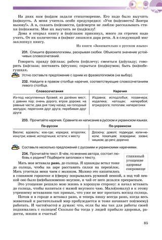 85
Íà äíÿõ íàì (íà)äîì çàäàëè ñòèõîòâîðåíèå. Åãî íàäî áûëî âûó÷èòü
(íà)èçóñòü. À ìåíÿ ó÷èòåëü îñîáî ïðåäóïðåäèë: «Ó÷è (íà)ñîâåñòü! Çàâòðà
âûçîâó!». À ÿ, ñêàçàòü (ïî)ñîâåñòè, (äî)ñìåðòè íå ëþáëþ ðàññêàçûâàòü ñòè-
õè (ïî)ïàìÿòè. Ìíå èõ âûó÷èòü íå (ïîä)ñèëó!
Äîìà ÿ îòêðûë êíèãó è (íà)ãëàçîê ïðèêèíóë, ìíîãî ëè ñòðî÷åê íàäî
ó÷èòü. Îò èõ êîëè÷åñòâà ÿ (íà)ìèã ëèøèëñÿ äàðà ðå÷è. À â ñëåäóþùèé ìèã
çàõëîïíóë êíèãó.
Èç êíèãè «Çàíèìàòåëüíî î ðóññêîì ÿçûêå»
231. Спишите фразеологизмы, раскрывая скобки. Объясните значение устой-
чивых словосочетаний.
Ãîâîðèòü ïðàâäó (â)ãëàçà; ðàáîòà (ïî)ïëå÷ó; ñìåÿòüñÿ (äî)óïàäó; ãîâî-
(çà)ãëàçà; ïîñòàâèòü (â)òóïèê; ñêðûòüñÿ (ïîä)øóìîê; áûòü (íà)ïîáå-
àõ.
Устно составьте предложение с одним из фразеологизмов (на выбор).
232. Найдите в правом столбце наречия, соответствующие словосочетаниям
левого столбца.
Словосочетания Наречия
Из-под насупленных бровей; из далёких мест;
с давних пор; очень дорого, втрое дороже; на
равные части; два дня тому назад; на голодный
желудок; перегоняя друг друга; перебивая друг
друга
Издавна; исподлобья; позавчера;
издалека; натощак; наперебой;
втридорога; пополам; наперегонки
233. Прочитайте наречия. Сравните их написание в русском и украинском языках.
По-русски По-украински
Вволю; вдоволь; кое-где; изредка; второпях;
изнутри; извне; исподтишка; кстати; к месту
Досхочу; доволі; подекуди; коли-не-
коли; похапцем; зсередини; ззовні;
нишком; до речі; доречно
Составьте несколько предложений с русскими и украинскими наречиями.
234. Прочитайте текст. В чём, по мнению автора, состоит лю-
бовь к родине? Подберите заголовок к тексту.
Ìàòü ìîÿ âñòàâàëà ðàíî, äî ñîëíöà. ß îäíàæäû âñòàë òîæå
äî ñîëíöà, ÷òîáû íà çàðå ðàññòàâèòü ñèëêè íà ïåðåïёëîê.
Ìàòü óãîñòèëà ìåíÿ ÷àåì ñ ìîëîêîì. Ìîëîêî ýòî êèïÿòèëîñü
â ãëèíÿíîì ãîðøî÷êå è (ñ)âåðõó ïîêðûâàëîñü ðóìÿíîé ïåíêîé, à ïîä òîé ïåí-
êîé îíî áûëî (íå)îáûêíîâåííî âêóñíîå, è ÷àé îò íåãî äåëàëñÿ ïðåêðàñíûì.
Ýòî óãîùåíèå ðåøèëî ìîþ æèçíü â õîðîøóþ ñòîðîíó: ÿ íà÷àë âñòàâàòü
äî ñîëíöà, ÷òîáû íàïèòüñÿ ñ ìàìîé âêóñíîãî ÷àþ. Ìàëî(ïîìàëó) ÿ ê ýòîìó
óòðåííåìó âñòàâàíèþ òàê ïðèâûê, ÷òî óæå íå ìîã ïðîñïàòü âîñõîä ñîëíöà.
Ïîòîì è â ãîðîäå ÿ âñòàâàë ðàíî, è òåïåðü ïèøó âñåãäà ðàíî, êîãäà âåñü
æèâîòíûé è ðàñòèòåëüíûé ìèð ïðîáóæäàåòñÿ è òîæå íà÷èíàåò ïî(ñâîåìó)
ðàáîòàòü. È ÷àñòî(÷àñòî) ÿ äóìàþ: ÷òî, åñëè áû ìû òàê äëÿ ðàáîòû ñâîåé
ïîäíèìàëèñü ñ ñîëíöåì! Ñêîëüêî áû òîãäà ó ëþäåé ïðèáûëî çäîðîâüÿ, ðà-
äîñòè, æèçíè è ñ÷àñòüÿ!
ãëèíÿíûé
óãîùåíèå
çäîðîâüå
ñîêðîâèùå
 