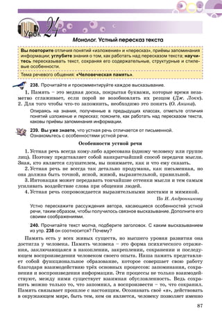 87
Ìîíîëîã. Óñòíûé ïåðåñêàç òåêñòà
Вы повторите отличия понятий «изложение» и «пересказ», приёмы запоминания
информации; углубите знания о том, как работать над пересказом текста; научи-
тесь пересказывать текст, сохраняя его содержательные, структурные и стиле-
вые особенности.
Тема речевого общения: «Человеческая память».
238. Прочитайте и прокомментируйте каждое высказывание.
Ïàìÿòü – ýòî ìåäíàÿ äîñêà, ïîêðûòàÿ áóêâàìè, êîòîðûå âðåìÿ íåçà-
î ñãëàæèâàåò, åñëè ïîðîé íå âîçîáíîâëÿòü èõ ðåçöîì (Äæ. Ëîêê).
2. Äëÿ òîãî ÷òîáû ÷òî-òî çàïîìíèòü, íåîáõîäèìî ýòî ïîíÿòü (Î. Àíèíà).
Опираясь на знания, полученные в предыдущих классах, отметьте отличия
понятий изложение и пересказ; поясните, как работать над пересказом текста,
каковы приёмы запоминания информации.
239. Вы уже знаете, что устная речь отличается от письменной.
Ознакомьтесь с особенностями устной речи.
Îñîáåííîñòè óñòíîé ðå÷è
1. Óñòíàÿ ðå÷ü âñåãäà êîìó-ëèáî àäðåñîâàíà (îäíîìó ÷åëîâåêó èëè ãðóïïå
ëèö). Ïîýòîìó ïðåäñòàâëÿåò ñîáîé íàèêðàò÷àéøèé ñïîñîá ïåðåäà÷è ìûñëè.
Çíàÿ, êòî ÿâëÿåòñÿ ñëóøàòåëåì, âû ïîíèìàåòå, êàê è ÷òî åìó ñêàçàòü.
2.Óñòíàÿ ðå÷ü íå âñåãäà òàê äåòàëüíî ïðîäóìàíà, êàê ïèñüìåííàÿ, íî
îíà äîëæíà áûòü òî÷íîé, ÿñíîé, æèâîé, âûðàçèòåëüíîé, ïðàâèëüíîé.
3.Èíòîíàöèÿ ìîæåò ïåðåäàâàòü òîí÷àéøèå îòòåíêè ìûñëè è òåì ñàìûì
óñèëèâàòü âîçäåéñòâèå ñëîâà ïðè îáùåíèè ëþäåé.
4.Óñòíàÿ ðå÷ü ñîïðîâîæäàåòñÿ âûðàçèòåëüíûìè æåñòàìè è ìèìèêîé.
Ïî È. Àíäðîííèêîâó
Устно перескажите рассуждения автора, касающиеся особенностей устной
речи, таким образом, чтобы получилось связное высказывание. Дополните его
своими соображениями.
240. Прочитайте текст молча, подберите заголовок. С каким высказыванием
из упр. 238 он соотносится? Почему?
Ïàìÿòü åñòü ó âñåõ æèâûõ ñóùåñòâ, íî âûñøåãî óðîâíÿ ðàçâèòèÿ îíà
äîñòèãëà ó ÷åëîâåêà. Ïàìÿòü ÷åëîâåêà – ýòî ôîðìà ïñèõè÷åñêîãî îòðàæå-
íèÿ, çàêëþ÷àþùàÿñÿ â íàêîïëåíèè, çàêðåïëåíèè, ñîõðàíåíèè è ïîñëåäó-
þùåì âîñïðîèçâåäåíèè ÷åëîâåêîì ñâîåãî îïûòà. Íàøà ïàìÿòü ïðåäñòàâëÿ-
åò ñîáîé ôóíêöèîíàëüíîå îáðàçîâàíèå, êîòîðîå ñîâåðøàåò ñâîþ ðàáîòó
áëàãîäàðÿ âçàèìîäåéñòâèþ òðёõ îñíîâíûõ ïðîöåññîâ: çàïîìèíàíèÿ, ñîõðà-
íåíèÿ è âîñïðîèçâåäåíèÿ èíôîðìàöèè. Ýòè ïðîöåññû íå òîëüêî âçàèìîäåé-
ñòâóþò, ìåæäó íèìè ñóùåñòâóåò âçàèìíàÿ îáóñëîâëåííîñòü. Âåäü ñîõðà-
íèòü ìîæíî òîëüêî òî, ÷òî çàïîìíèë, à âîñïðîèçâåñòè – òî, ÷òî ñîõðàíèë.
Ïàìÿòü ñâÿçûâàåò ïðîøëîå ñ íàñòîÿùèì. Îñîçíàâàòü ñâîё «ÿ», äåéñòâîâàòü
â îêðóæàþùåì ìèðå, áûòü òåì, êåì îí ÿâëÿåòñÿ, ÷åëîâåêó ïîçâîëÿåò èìåííî
Ì Ó é
УрокУрок 2424
 