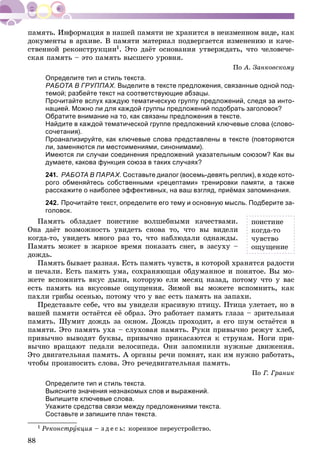 88
äîêóìåíòû â àðõèâå. Â ïàìÿòè ìàòåðèàë ïîäâåðãàåòñÿ èçìåíåíèþ è êà÷å-
ñòâåííîé ðåêîíñòðóêöèè1. Ýòî äàёò îñíîâàíèÿ óòâåðæäàòü, ÷òî ÷åëîâå÷å-
ñêàÿ ïàìÿòü – ýòî ïàìÿòü âûñøåãî óðîâíÿ.
Ïî À. Çàíêîâñêîìó
Определите тип и стиль текста.
РАБОТА В ГРУППАХ. Выделите в тексте предложения, связанные одной под-
темой; разбейте текст на соответствующие абзацы.
Прочитайте вслух каждую тематическую группу предложений, следя за инто-
нацией. Можно ли для каждой группы предложений подобрать заголовок?
Обратите внимание на то, как связаны предложения в тексте.
Найдите в каждой тематической группе предложений ключевые слова (слово-
сочетания).
Проанализируйте, как ключевые слова представлены в тексте (повторяются
ли, заменяются ли местоимениями, синонимами).
Имеются ли случаи соединения предложений указательным союзом? Как вы
думаете, какова функция союза в таких случаях?
241. РАБОТА В ПАРАХ. Составьте диалог (восемь-девять реплик), в ходе кото-
рого обменяйтесь собственными «рецептами» тренировки памяти, а также
расскажите о наиболее эффективных, на ваш взгляд, приёмах запоминания.
242. Прочитайте текст, определите его тему и основную мысль. Подберите за-
головок.
Ïàìÿòü îáëàäàåò ïîèñòèíå âîëøåáíûìè êà÷åñòâàìè.
Îíà äàёò âîçìîæíîñòü óâèäåòü ñíîâà òî, ÷òî âû âèäåëè
êîãäà-òî, óâèäåòü ìíîãî ðàç òî, ÷òî íàáëþäàëè îäíàæäû.
Ïàìÿòü ìîæåò â æàðêîå âðåìÿ ïîêàçàòü ñíåã, â çàñóõó –
äîæäü.
Ïàìÿòü áûâàåò ðàçíàÿ. Åñòü ïàìÿòü ÷óâñòâ, â êîòîðîé õðàíÿòñÿ ðàäîñòè
è ïå÷àëè. Åñòü ïàìÿòü óìà, ñîõðàíÿþùàÿ îáäóìàííîå è ïîíÿòîå. Âû ìî-
æåòå âñïîìíèòü âêóñ äûíè, êîòîðóþ åëè ìåñÿö íàçàä, ïîòîìó ÷òî ó âàñ
åñòü ïàìÿòü íà âêóñîâûå îùóùåíèÿ. Çèìîé âû ìîæåòå âñïîìíèòü, êàê
ïàõëè ãðèáû îñåíüþ, ïîòîìó ÷òî ó âàñ åñòü ïàìÿòü íà çàïàõè.
Ïðåäñòàâüòå ñåáå, ÷òî âû óâèäåëè êðàñèâóþ ïòèöó. Ïòèöà óëåòàåò, íî â
âàøåé ïàìÿòè îñòàёòñÿ åё îáðàç. Ýòî ðàáîòàåò ïàìÿòü ãëàçà – çðèòåëüíàÿ
ïàìÿòü. Øóìèò äîæäü çà îêíîì. Äîæäü ïðîõîäèò, à åãî øóì îñòàёòñÿ â
ïàìÿòè. Ýòî ïàìÿòü óõà – ñëóõîâàÿ ïàìÿòü. Ðóêè ïðèâû÷íî ðåæóò õëåá,
ïðèâû÷íî âûâîäÿò áóêâû, ïðèâû÷íî ïðèêàñàþòñÿ ê ñòðóíàì. Íîãè ïðè-
âû÷íî âðàùàþò ïåäàëè âåëîñèïåäà. Îíè çàïîìíèëè íóæíûå äâèæåíèÿ.
Ýòî äâèãàòåëüíàÿ ïàìÿòü. À îðãàíû ðå÷è ïîìíÿò, êàê èì íóæíî ðàáîòàòü,
÷òîáû ïðîèçíîñèòü ñëîâà. Ýòî ðå÷åäâèãàòåëüíàÿ ïàìÿòü.
Ïî Ã. Ãðàíèê
Определите тип и стиль текста.
Выясните значения незнакомых слов и выражений.
Выпишите ключевые слова.
Укажите средства связи между предложениями текста.
Составьте и запишите план текста.
1 Ðåêîíñòðóêöèÿ – ç ä å ñ ü: êîðåííîå ïåðåóñòðîéñòâî.
ïîèñòèíå
êîãäà-òî
÷óâñòâî
îùóùåíèå
 