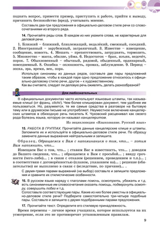 9
ïîäíÿòü âîïðîñ, ïðèâåñòè ïðèìåð, ïðèñòóïèòü ê ðàáîòå, ïðèéòè ê âûâîäó,
ïðè÷èíèòü áåñïîêîéñòâî (âðåä), ó÷èòûâàòü ìíåíèå.
Составьте два-три предложения в официально-деловом стиле речи со слово-
сочетаниями из второго ряда.
14. Прочитайте ряды слов. В каждом из них укажите слова, не характерные для
деловой речи.
1. Áëèçêèé – áëèæíèé, áëèçëåæàùèé, íåäàëёêèé, ñìåæíûé, ñîñåäíèé.
2. Èíîñòðàííûé – çàðóáåæíûé, çàãðàíè÷íûé. 3. Èçâåñòèå – èçâåùåíèå,
ñîîáùåíèå, íîâîñòü. 4. Ìåøàòü – ïðåïÿòñòâîâàòü, çàòðóäíÿòü, òîðìîçèòü.
5. Ìíîæåñòâî – ìàññà, îáèëèå, óéìà. 6. Íåäîñòàòîê – áðàê, èçúÿí, íåäî÷ёò,
ïîðîê. 7. Îáûêíîâåííûé – îáû÷íûé, ðÿäîâîé, îáûäåííûé, îðäèíàðíûé,
ïîâñåäíåâíûé. 8. Îøèáêà – îïëîøíîñòü, ïðîìàõ, çàáëóæäåíèå. 9. Ïåðèîä –
ýïîõà, ýðà, âðåìÿ, âåê, ïîðà.
Используя синонимы из данных рядов, составьте две пары предложений
таким образом, чтобы в каждой паре одно предложение относилось к офици-
ально-деловому стилю речи, другое – к художественному.
Как вы считаете, следует ли деловую речь оживлять, делать разнообразной?
Для любознательных
В официальных документах часто используют языковые штампы, так называ-
емые клишå (от франц. clichå). Чем более клиширован документ, тем удобнее им
пользоваться. Но, разумеется, те же самые средства в разговоре на бытовую
тему или в дружеском письме не употребляют. Неуместное включение канцеляр-
ских штампов в обиходную речь писатель К. Чуковский расценивал как своего
рода болезнь языка, которую он называл канцеляритом.
Èç ýíöèêëîïåäèè «ßçûêîçíàíèå. Ðóññêèé ÿçûê»
15. РАБОТА В ГРУППАХ. Прочитайте данные канцелярские клише и штампы.
Запомните их и используйте в официально-деловом стиле речи. По образцу
замените данные выражения нейтральными и запишите.
Î áðà ç åö. Îáðàùàåìñÿ ê Âàì ñ íàïîìèíàíèåì î òîì, ÷òî... – õîòèì
Âàì íàïîìíèòü, ÷òî...
Èçâåùàåì Âàñ î òîì, ÷òî... ; ñòàâèì Âàñ â èçâåñòíîñòü, ÷òî... ; äîâîäèì
äî Âàøåãî ñâåäåíèÿ, ÷òî... ; îáðàùàåìñÿ ê Âàì ñ ïðîñüáîé... ; ââèäó ñðî÷-
íîñòè (÷åãî-ëèáî)... ; â ñâÿçè ñ îòêàçîì (ðåøåíèåì, ïðîâåäåíèåì è ò.ï.)... ;
â ñîîòâåòñòâèè ñ äîãîâîðёííîñòüþ (ïëàíîì, óêàçàíèåì íà)... ; ðåøåíèå (îáÿ-
çàòåëüñòâî) íå âûïîëíåíî â ñâÿçè ñ (âñëåäñòâèå, ïî ïðè÷èíå)... .
С двумя-тремя парами выражений (на выбор) составьте и запишите предложе-
ия и сравните их стилистические особенности.
6. В русском языке наряду с глаголами помочь, осмотреть, убежать и т.д.
есть синонимичные им словосочетания оказать помощь, подвергнуть осмот-
ру, совершить побег и т.д.
Сопоставьте соответствующие пары. Какие из них более уместны в официаль-
но-деловом стиле речи? Подберите самостоятельно три-четыре подобные
пары. Составьте и запишите с двумя подобранными парами предложения.
17. Прочитайте текст. Определите его стилевую принадлежность.
Âðåìÿ ïåðåìåíû – ëè÷íîå âðåìÿ ó÷àùèõñÿ, êîòîðîå èñïîëüçóåòñÿ íà èõ
óñìîòðåíèå, åñëè ýòî íå ïðîòèâîðå÷èò óñòàíîâëåííûì ïðàâèëàì.
 