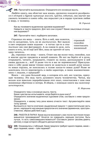 90
Прочитайте высказывание. Определите его основную мысль.
þáèòå êíèãó, îíà îáëåã÷èò âàì æèçíü, äðóæåñêè ïîìîæåò ðàçîáðàòü-
ñÿ â ïёñòðîé è áóðíîé ïóòàíèöå ìûñëåé, ÷óâñòâ, ñîáûòèé, îíà íàó÷èò âàñ
óâàæàòü ÷åëîâåêà è ñàìèõ ñåáÿ, îíà îêðûëÿåò óì è ñåðäöå ÷óâñòâîì ëþáâè
ê ìèðó, ê ÷åëîâåêó.
Ì. Ãîðüêèé
Как вы понимаете выделенное курсивом выражение?
Найдите в тексте предлоги. Для чего они служат? Какие смысловые отноше-
ния выражают?
247. Прочитайте текст, подберите заголовок.
Ñòðàííàÿ ýòî âåùü – êíèãà. Åñòü â íåé, ìíå êàæåòñÿ,
÷òî-òî çàãàäî÷íîå, ÷óòü ëè íå ìèñòè÷åñêîå. Âîò âûøëî
â ñâåò î÷åðåäíîå íîâîå èçäàíèå – è òîò÷àñ ãäå-òî â ñòà-
òèñòèêå îíî óæå ôèãóðèðóåò. À íà ñàìîì-òî äåëå, õîòü
êíèãà è åñòü, íî åё åùё íåò! Íåò, ïîêà íå ïðî÷òёò åё õîòü
îäèí ÷èòàòåëü.
Äà, ñòðàííàÿ ýòî âåùü – êíèãà. Ñòîèò îíà íà ïîëêå òèõî, ñïîêîéíî, êàê
è ìíîãèå äðóãèå ïðåäìåòû â âàøåé êîìíàòå. Íî âîò âû áåðёòå åё â ðóêè,
îòêðûâàåòå, ÷èòàåòå, çàêðûâàåòå, ñòàâèòå íà ïîëêó, ðàññêàçûâàåòå î íåé
ñâîèì äðóçüÿì è... âñё? À ðàçâå ÷òî-òî â âàñ íå ïåðåìåíèëîñü? Ïðèñëóøà-
åìñÿ ê ñåáå: ðàçâå ïîñëå ÷òåíèÿ êíèãè íå çàçâó÷àëà â íàøåé äóøå êàêàÿ-
òî íîâàÿ ñòðóíêà, íå ïîñåëèëàñü â ãîëîâå êàêàÿ-òî íîâàÿ äóìà? Ðàçâå íå
çàõîòåëîñü ÷òî-òî ïåðåñìîòðåòü â ñâîёì õàðàêòåðå, â ñâîèõ âçàèìîîòíîøå-
íèÿõ ñ ëþäüìè, ñ ïðèðîäîé?
Êíèãà – ýòî îäèí áîëüøîé ìèð, â êîòîðîì åñòü âñё, âñå ÷óâñòâà, ïðèñó-
ùèå ÷åëîâåêó. Ýòî âåäü ÷àñòü äóõîâíîãî îïûòà ÷åëîâå÷åñòâà. ×èòàÿ, ìû
âîëüíî èëè íåâîëüíî ïåðåðàáàòûâàåì ýòîò îïûò, ñîïîñòàâëÿåì ñ íèì ñâîè
æèçíåííûå îáðåòåíèÿ è ïîòåðè. Â îáùåì, ñ ïîìîùüþ êíèãè ìû ñàìîñîâåð-
øåíñòâóåìñÿ.
Í. Ìîðîçîâà
Определите тему и основную мысль текста.
Какие чувства вы испытываете, когда берёте в руки книгу?
Определите значение выделенных курсивом слов, составьте с ними предло-
жения.
Определите, к какому типу речи можно отнести текст. Аргументируйте свою
точку зрения.
Выпишите из текста сочетания «выделенный предлог + самостоятельная часть
речи», надпишите над каждым предлогом его значение (временное, простран-
ственное, образа действия и др.).
248. РАБОТА В ПАРАХ. Какие мысли возникают у вас после прочтения понра-
вившегося произведения? Хочется ли совершать хорошие поступки, быть
лучше, то есть самосовершенствоваться? Составьте диалог (восемь-девять
реплик), в ходе которого обсудите данные вопросы.
249. Ознакомьтесь с таблицей. Какие предлоги требуют одного падежа, какие –
двух падежей, какие – трёх падежей?
ñòðàííûé
ñïîêîéíî
ñîïîñòàâëÿòü
æèçíåííûé
 