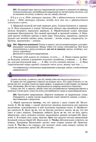 95
263. Из каждой пары простых предложений составьте и запишите по образцу
сложносочинённые, употребив для соединения их частей союзы то есть, или
(в значении то есть), а именно, как то, между тем как.
Î á ð à ç å ö. Íåáî çàòÿíóëî òó÷àìè. Ìû ñ óäîâîëüñòâèåì ïëåñêàëèñü
â ðåêå. – Íåáî çàòÿíóëî òó÷àìè, ìåæäó òåì êàê ìû ñ óäîâîëüñòâèåì
ïëåñêàëèñü â ðåêå.
1. Øèðîêîé ïîëîñîé âñё åùё ñâåðêàåò ðåêà. Ñîëíöå áëèçèòñÿ ê ãîðèçîí-
òó. 2. Ëåòî ïîäõîäèëî ê êîíöó. Îñûïàëèñü ÿáëîêè ïðè ìàëåéøåì âåòåðêå,
íà÷àëè áàãðîâåòü âåðõóøêè äåðåâüåâ. 3. Îáðàáîòàííûé àëìàç þâåëèðû
íàçûâàþò áðèëëèàíòîì. Ýòî ñàìûé êðàñèâûé è ïðî÷íûé êàìåíü. 4. Êàæ-
äûé öâåòîê îñîáåííî êðàñèâ â ñâîþ ïîðó. Òþëüïàíû, íàðöèññû, êðîêóñû
ðàäóþò íàñ âåñíîé; ïèîíû, ðîçû, ìàëüâû – ëåòîì; àñòðû, ãëàäèîëóñû, ãå-
îðãèíû, õðèçàíòåìû – îñåíüþ.
264. Обратите внимание! Союзы а именно, как то конкретизируют, уточняют,
расширяют высказывание. Между собой эти союзы синонимичны: Всё было
приготовлено к уроку рисования, как то (а именно): краски, альбомы, кис-
точки, карандаши.
Дополните и запишите предложения.
1. Ðåøåíèå ýòîé çàäà÷è íå ñëîæíîå, òî åñòü ... . 2. Íàøà ñòðàíà äîñòèã-
ëà áîëüøèõ óñïåõîâ â ðàçâèòèè ñåëüñêîãî õîçÿéñòâà, à èìåííî ... . 3. Ôëî-
ðà, èëè ðàñòèòåëüíûé ìèð, ... . 4. Ìû, òî åñòü ó÷åíèêè øêîëû, ... . 5. Íàø
òóðèñòè÷åñêèé îòðÿä ïðîøёë ñëîæíóþ ÷àñòü ïóòè, ìåæäó òåì êàê ... .
Что изменилось в полученных предложениях (структура, смысл, стилистическая
окрашенность)?
Для любознательных
юзы то есть, а именно, как тî, между тем как пишутся раздельно.
В союзе как тî ударение ставится на вторую часть. Его надо отличать от на-
речия кàкк к-то, которое пишется через дефис, а ударение в нём падает на первый
слог. (Например, КàКК к-то мы с другом решили всерьёз заняться спортом.)
Союзы как тî, а именно, между тем как употребляются преимущественно в
книжных стилях речи. Союз то есть употребляется также и в разговорной речи.
265. Прочитайте предложения, обратите внимание на выделенные слова.
Определите, в каком случае выделенное слово является союзом, в каком –
местоимением с предлогом.
1. Þðèé ïðîñíóëñÿ ïîòîìó, ÷òî åãî òðÿñëè ñ äâóõ ñòîðîí (Â. Ìåëåí-
òüåâ). 2. Íî ïî òîìó, ñ êàêîé ëёãêîñòüþ ìàøèíà âûïîëíÿëà âñå ïðèêàçû
ìàëü÷èøåê, ÷óâñòâîâàëîñü: â íåé çàëîæåíû îãðîìíûå ñèëû. 3. Ïðîôåññî-
ðû óâàæàëè Â. Äàëÿ çà òî, ÷òî îí áûñòðî ïîñòèãàë íàóêè, çà òî, ÷òî âñё
óìåë è óìåë õîðîøî. Òîâàðèùè ëþáèëè Äàëÿ çà òî, ÷òî îí áûë ïðîñò,
îáùèòåëåí, óìåë ñî÷èíÿòü ñêàçêè, âûäóìûâàòü ðàçíûå èñòîðèè (Ì. Áóëà-
òîâ). 4. Â åëîâîì ëåñó ñûðî, ìðà÷íî. Çàòî êàê ðàäóþò âçãëÿä ñâåðêàþùèå
áåëèçíîé ñòâîëû áåðёç! (Í. Âåðçèëèí). 5. ×òîáû îáñòîÿòåëüíåå îòâåòèòü íà
âîïðîñ, Âëàäèìèð Âàñèëüåâè÷ äîñòàë ñâîè ñòàðûå çàïèñè (Ô. Îðæåõîâ-
ñêàÿ). 6. ×òî áû ÿ íè ãîâîðèë, âàñ âîëíóåò ëèøü îäèí âîïðîñ: êàêèì îá-
ðàçîì âû îêàçàëèñü çäåñü? (Â. Ìåëåíòüåâ).
 