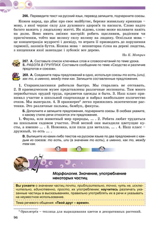 96
Переведите текст на русский язык, перевод запишите, подчеркните союзы.
Êîæåí íàðîä, ùî äáàє ïðî ñâîє ìàéáóòíє, áåðåæå æèâèëüíó êðèíèöþ –
ìîâó, ç ÿêîї ÷åðïàє ñèëó äëÿ äóõîâíîãî çäîðîâ’ÿ òà íàñíàãè. Ñëîâî íàäòî
áàãàòî âàæèòü ó ëþäñüêîìó æèòòі. ßê âіäîìî, ñëîâî ìîæå âïëèâàòè íàâіòü
íà äîëþ. Âîíî âìèòü çìіíþє íàñòðіé: ðîáèòü ùàñëèâèì, ðàäіñíèì ÷è
ïðèãíі÷åíèì, òîáòî ìàє âåëèêó ñèëó âïëèâó íà ëþäèíó. Îñêіëüêè ìîâà –
öå êîíöåíòðàöіÿ ìóäðîñòі і äîñâіäó, òî âòðàòà її ïðèçâîäèòü äî ïîðóøåííÿ
ãàðìîíії, çàêîíіâ áóòòÿ. Êîæíà ìîâà – íåïîâòîðíà ãіëêà íà äåðåâі ëþäñòâà,
ç íèùåííÿì ÿêîї çàíåïàäàє і çóáîæіє âñå äåðåâî.
Ïî Ê. Ìîòðè÷
267. А. Составьте список ключевых слов и словосочетаний по теме урока.
Б. РАБОТА В ГРУППАХ. Составьте сообщение по теме «Сходство и различие
редлогов и союзов».
68. А. Соедините пары предложений в одно, используя союзы то есть (или),
как то, а именно, между тем как. Запишите составленные предложения.
1. Ñòàðøåêëàññíèêè ðàáîòàëè áûñòðî. Ìû ñòàðàëèñü íå îòñòàâàòü.
2. Â êðàåâåä÷åñêîì ìóçåå ïðåäñòàâëåíû ðàçëè÷íûå ýêñïîíàòû. Òàì ìíîãî
ïåðâîáûòíûõ îðóäèé òðóäà, ïðåäìåòîâ îäåæäû è áûòà. 3. Íàø êëàññ ïðè-
íèìàë ó÷àñòèå â øêîëüíîé ñïàðòàêèàäå è íàáðàë íàèáîëüøåå êîëè÷åñòâî
î÷êîâ. Ìû âûèãðàëè. 4. Â îðàíæåðåå1 ëåãêî ïðèæèëèñü ýêçîòè÷åñêèå ðàñ-
òåíèÿ. Ýòî ðàçëè÷íûå ïàëüìû, áàìáóê, ôèêóñû.
Б. Дополните и запишите предложения, подчеркните союзы. В скобках укажите,
к какому стилю речи относятся эти предложения.
1. Ôàóíà, èëè æèâîòíûé ìèð ïðèðîäû, ... . 2. Ðåáÿòà ëþáÿò òðóäèòüñÿ
íà øêîëüíîì ñàäîâîì ó÷àñòêå. Ýòîé âåñíîé îíè âûñàäèëè öâåòóùèå êó-
ñòû, à èìåííî ... . 3. Íîæîâêà, èëè ïèëà äëÿ ìåòàëëà, ... . 4. Íàø êëàññ –
äðóæíûé, òî åñòü ... .
В. Выпишите из каких-либо текстов на русском языке по два предложения с каж-
дым из союзов: то есть, или (в значениии то есть), а именно, как то, между
тем как.
Ìîðôîëîãèÿ. Çíà÷åíèå, óïîòðåáëåíèå
íåêîòîðûõ ÷àñòèö
Вы узнаете о значении частиц почти, приблизительно, точно, чуть не, исклю-
чительно, единственно, просто, их употреблении; научитесь различать ука-
занные частицы в высказываниях, правильно употреблять их в речи и указывать
на неуместное использование.
Тема речевого общения: «Твой друг – время».
1 Îðàíæåðåÿ – òåïëèöà äëÿ âûðàùèâàíèÿ öâåòîâ è äåêîðàòèâíûõ ðàñòåíèé.
УрокУрок 2727
 
