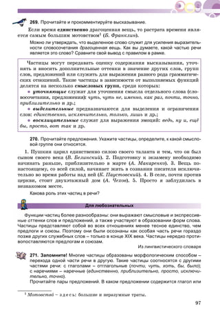 97
269. Прочитайте и прокомментируйте высказывание.
Åñëè âðåìÿ åäèíñòâåííî äðàãîöåííàÿ âåùü, òî ðàñòðàòà âðåìåíè ÿâëÿ-
åòñÿ ñàìûì áîëüøèì ìîòîâñòâîì1 (Á. Ôðàíêëèí).
Можно ли утверждать, что выделенное слово служит для усиления выразитель-
ности словосочетания драгоценная вещь. Как вы думаете, какой частью речи
является это слово? Сравните свой вывод с правилом в рамке.
×àñòèöû ìîãóò ïåðåäàâàòü îöåíêó ñîäåðæàíèÿ âûñêàçûâàíèÿ, óòî÷-
íÿòü è âíîñèòü äîïîëíèòåëüíûå îòòåíêè â çíà÷åíèå äðóãèõ ñëîâ, ãðóïï
ñëîâ, ïðåäëîæåíèé èëè ñëóæèòü äëÿ âûðàæåíèÿ ðàçíîãî ðîäà ãðàììàòè÷å-
ñêèõ îòíîøåíèé. Òàêèå ÷àñòèöû â çàâèñèìîñòè îò âûïîëíÿåìûõ ôóíêöèé
äåëÿòñÿ íà íåñêîëüêî ñìûñëîâûõ ãðóïï, ñðåäè êîòîðûõ:
óòî÷íÿþùèå ñëóæàò äëÿ óòî÷íåíèÿ ñìûñëà îòäåëüíîãî ñëîâà (ñëî-
âîñî÷åòàíèÿ, ïðåäëîæåíèÿ): ÷óòü, ÷óòü íå, èìåííî, êàê ðàç, ïî÷òè, òî÷íî,
ïðèáëèçèòåëüíî è äð.;
âûäåëèòåëüíûå ïðåäíàçíà÷àþòñÿ äëÿ âûäåëåíèÿ è îãðàíè÷åíèÿ
ñëîâ: åäèíñòâåííî, èñêëþ÷èòåëüíî, òîëüêî, ëèøü è äð.;
âîñêëèöàòåëüíûå ñëóæàò äëÿ âûðàæåíèÿ ýìîöèé: âåäü, íó è, åùё
áû, ïðîñòî, âîò òàê è äð.
270. Прочитайте предложения. Укажите частицы, определите, к какой смысло-
вой группе они относятся.
1. Ïóøêèí öàðèë åäèíñòâåííî ñèëîþ ñâîåãî òàëàíòà è òåì, ÷òî îí áûë
ñûíîì ñâîåãî âåêà (Â. Áåëèíñêèé). 2. Ïîäãîòîâêó ê ýêçàìåíó íåîáõîäèìî
íà÷èíàòü ðàíüøå, ïðèáëèçèòåëüíî â ìàðòå (À. Ìàêàðåíêî(( ). 3. Âåùü ïî-
íàñòîÿùåìó, ñî âñåé ñèëîé, íà÷èíàåò æèòü â ñîçíàíèè ïèñàòåëÿ èñêëþ÷è-
òåëüíî âî âðåìÿ ðàáîòû íàä íåé (Ê. Ïàóñòîâñêèé). 4. Â ñåëå, ïî÷òè ïðîòèâ
öåðêâè, ñòîèò äâóõýòàæíûé äîì (À. ×åõîâ(( ). 5. Ïðîñòî ÿ çàáëóäèëàñü â
íåçíàêîìîì ìåñòå.
Какова роль этих частиц в речи?
Для любознательных
ункции частиц более разнообразны: они выражают смысловые и экспрессив-
ные оттенки слов и предложений, а также участвуют в образовании форм слова.
Частицы представляют собой во всех отношениях менее тесное единство, чем
предлоги и союзы. Поэтому они были осознаны как особая часть речи гораздо
позже других служебных слов – только в конце XIX века. Частицы нередко проти-
вопоставляются предлогам и союзам.
Из лингвистического словаря
271. Запомните! Многие частицы образованы морфологическим способом –
перехода одной части речи в другую. Такие частицы соотносятся с другими
частями речи: с глаголами – отглагольные (почти, чуть, хоть, бы, было);
с наречиями – наречные (единственно, приблизительно, просто, исключи-
тельно, точно).
Прочитайте пары предложений. В каком предложении содержится глагол или
1 Ìîòîâñòâî – ç ä å ñ ü: áîëüøèå è íåðàçóìíûå òðàòû.
 