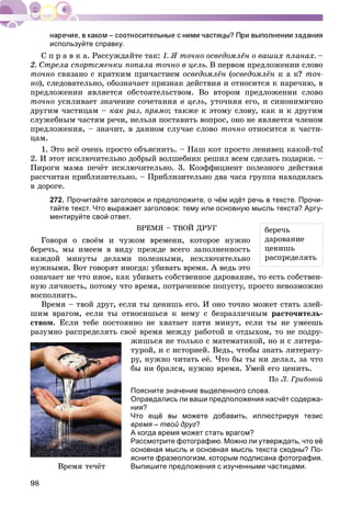 98
используйте справку.
Ñ ï ð à â ê à. Ðàññóæäàéòå òàê: 1. ß òî÷íî îñâåäîìëёí î âàøèõ ïëàíàõ. –
2. Ñòðåëà ñïîðòñìåíêè ïîïàëà òî÷íî â öåëü. Â ïåðâîì ïðåäëîæåíèè ñëîâî
òî÷íî ñâÿçàíî ñ êðàòêèì ïðè÷àñòèåì îñâåäîìëёí (îñâåäîìëёí ê à ê? òî÷-
íî), ñëåäîâàòåëüíî, îáîçíà÷àåò ïðèçíàê äåéñòâèÿ è îòíîñèòñÿ ê íàðå÷èþ, â
ïðåäëîæåíèè ÿâëÿåòñÿ îáñòîÿòåëüñòâîì. Âî âòîðîì ïðåäëîæåíèè ñëîâî
òî÷íî óñèëèâàåò çíà÷åíèå ñî÷åòàíèÿ â öåëü, óòî÷íÿÿ åãî, è ñèíîíèìè÷íî
äðóãèì ÷àñòèöàì – êàê ðàç, ïðÿìî; òàêæå ê ýòîìó ñëîâó, êàê è ê äðóãèì
ñëóæåáíûì ÷àñòÿì ðå÷è, íåëüçÿ ïîñòàâèòü âîïðîñ, îíî íå ÿâëÿåòñÿ ÷ëåíîì
ïðåäëîæåíèÿ, – çíà÷èò, â äàííîì ñëó÷àå ñëîâî òî÷íî îòíîñèòñÿ ê ÷àñòè-
öàì.
1. Ýòî âñё î÷åíü ïðîñòî îáúÿñíèòü. – Íàø êîò ïðîñòî ëåíèâåö êàêîé-òî!
2. È ýòîò èñêëþ÷èòåëüíî äîáðûé âîëøåáíèê ðåøèë âñåì ñäåëàòü ïîäàðêè. –
Ïèðîãè ìàìà ïå÷ёò èñêëþ÷èòåëüíî. 3. Êîýôôèöèåíò ïîëåçíîãî äåéñòâèÿ
ðàññ÷èòàí ïðèáëèçèòåëüíî. – Ïðèáëèçèòåëüíî äâà ÷àñà ãðóïïà íàõîäèëàñü
â äîðîãå.
272. Прочитайте заголовок и предположите, о чём идёт речь в тексте. Прочи-
тайте текст. Что выражает заголовок: тему или основную мысль текста? Аргу-
ментируйте свой ответ.
ÂÐÅÌß – ÒÂÎÉ ÄÐÓÃ
Ãîâîðÿ î ñâîёì è ÷óæîì âðåìåíè, êîòîðîå íóæíî
áåðå÷ü, ìû èìååì â âèäó ïðåæäå âñåãî çàïîëíåííîñòü
êàæäîé ìèíóòû äåëàìè ïîëåçíûìè, èñêëþ÷èòåëüíî
íóæíûìè. Âîò ãîâîðÿò èíîãäà: óáèâàòü âðåìÿ. À âåäü ýòî
îçíà÷àåò íå ÷òî èíîå, êàê óáèâàòü ñîáñòâåííîå äàðîâàíèå, òî åñòü ñîáñòâåí-
íóþ ëè÷íîñòü, ïîòîìó ÷òî âðåìÿ, ïîòðà÷åííîå ïîïóñòó, ïðîñòî íåâîçìîæíî
âîñïîëíèòü.
Âðåìÿ – òâîé äðóã, åñëè òû öåíèøü åãî. È îíî òî÷íî ìîæåò ñòàòü çëåé-
øèì âðàãîì, åñëè òû îòíîñèøüñÿ ê íåìó ñ áåçðàçëè÷íûì ðàñòî÷èòåëü-
ñòâîì. Åñëè òåáå ïîñòîÿííî íå õâàòàåò ïÿòè ìèíóò, åñëè òû íå óìååøü
ðàçóìíî ðàñïðåäåëÿòü ñâîё âðåìÿ ìåæäó ðàáîòîé è îòäûõîì, òî íå ïîäðó-
æèøüñÿ íå òîëüêî ñ ìàòåìàòèêîé, íî è ñ ëèòåðà-
òóðîé, è ñ èñòîðèåé. Âåäü, ÷òîáû çíàòü ëèòåðàòó-
ðó, íóæíî ÷èòàòü åё. ×òî áû òû íè äåëàë, çà ÷òî
áû íè áðàëñÿ, íóæíî âðåìÿ. Óìåé åãî öåíèòü.
Ïî Ë. Ãðèáîâîé
Поясните значение выделенного слова.
Оправдались ли ваши предположения насчёт содержа-
ния?
Что ещё вы можете добавить, иллюстрируя тезис
время – твой друг?
А когда время может стать врагом?
Рассмотрите фотографию. Можно ли утверждать, что её
основная мысль и основная мысль текста сходны? По-
ясните фразеологизм, которым подписана фотография.
Выпишите предложения с изученными частицами.Âðåìÿ òå÷ёò
áåðå÷ü
äàðîâàíèå
öåíèøü
ðàñïðåäåëÿòü
 