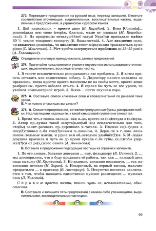 99
273. Переведите предложения на русский язык, перевод запишите. Отметьте
соответствие уточняющих, выделительных, восклицательных частиц, выде-
ленных в предложениях, в украинском и русском языках.
1. Öåé êàïåëþøîê – ïðîñòî äèâî (Â. Êàðàáàí). 2. Âîíà [Ñîëîìіÿ]...
ðîçïîâіäàëà âñþ ñâîþ іñòîðіþ, áëàãàëà, ìàëî íå ïëàêàëà (Ì. Êîöþáèí-
ñêèé). 3. Íà ïðîäóêöіþ ìåòàëóðãіéíîї ãàëóçі Óêðàїíè ïðèïàäàëî ìàéæå
30 % óñüîãî òîâàðíîãî åêñïîðòó (Â. Âèøíåâñêèé). 4. Àëå âèêëþ÷íî îïèñ,
÷è âèêëþ÷íî ðîçïîâіäü, ÷è âèêëþ÷íî òåêñò-ìіðêóâàííÿ òðàïëÿþòüñÿ äóæå
ðіäêî (Ñ. Ìîèñååíêî). 5. Ðіñò õðåáòà çàâåðøóєòüñÿ ïðèáëèçíî äî 23–25 ðîêіâ
ëîâàöêèé).
Определите стилевую принадлежность данных предложений.
74. Прочитайте предложения и укажите неуместное использование уточняю-
щих, выделительных, восклицательных частиц.
1. Â òåêñòå èñêëþ÷èòåëüíî ðàñêðûâàþòñÿ äâå ïðîáëåìû. 2. ß õîòåë ïðî-
ñèòü îñòàâèòü ìíå åäèíñòâåííî ñîáàêó. 3. Äèðåêòîðó íàøåãî ìàãàçèíà íå
íðàâèëîñü, êîãäà ïðîñòî: ïðîñòî ìàíåêåíû íå íà ñâîёì ìåñòå, ïðîñòî âåùè
ðàçáðîñàíû, ïðîñòî çàáîëåë êòî-òî. 4. ß ñäåëàë áû ÷óòü íå âñå óðîêè, íî
óâëёêñÿ êîìïüþòåðíîé èãðîé. 5. Îñåíü – ïî÷òè ñêó÷íàÿ ïîðà.
275. А. Составьте список ключевых слов и словосочетаний по речевой теме
рока.
Б. Что нового о частицах вы узнали?
76. А. Спишите предложения, вставляя пропущенные буквы, раскрывая скоб-
и. Над частицами надпишите, к какой смысловой группе они относятся.
Âðåìÿ òå÷..ò ñêâîçü ïàëüöû, êàê â..äà, ïðîñòî èç (íè)îòêóäà â (íè)êóäà.
2. Àâòîð ïð..äóìàë òàêîé çàïóòà(í,íí)ûé õîä èñêëþ÷èòåëüíî äëÿ òîãî,
÷òî(áû) çàèíò..ðåñîâàòü ïð..äèð÷èâîãî ÷..òàòåëÿ. 3. Èìåííî ñå(â,ã)îäíÿ ÿ
ïî÷ó(?)ñòâîâàë ñ..áÿ ñ÷àñ(?)ëèâûì ÷..ëîâåêîì. 4. Äåðæ..òå â ã..ëîâå ëèøü
ïîëîæ..òåëüíûå ìûñëè, è óäà÷à âàì îá..çàòåëüíî óëûáíёò(?)ñÿ. 5. Ì..ëîäàÿ
äåâóøêà êðàñíåëà è ÷óòü íå äî êðîâè êóñàëà ñ..áå ãóáû, (÷,ø)òîáû óäåð-
æàò(?)ñÿ îò ðå(ç,ñ)êîãî îòâåòà (À. Àííåíñêàÿ(( ).
Б. Вставьте в предложения подходящие частицы из справки и запишите.
1. Ïî åãî ñëîâàì, áîëüíûå äîâåðÿëè ... åìó, ôåëüäøåðó (Â. Ïàíîâà). 2. ...
ìû äîãîâîðèëèñü, ÷òî ÿ áóäó ïðîäàâàòü åё ðàáîòû, òàê êàê ... êàæäûé äåíü
ñþäà âûõîæó (Í. Êóçíåöîâà). 3. Íî âèäåíèå, âíåçàïíî âîçíèêíóâ, ... òàê æå
âíåçàïíî èñ÷åçëî (Í. Çîðèí). 4. Íåâçðà÷íûé, íà ïåðâûé âçãëÿä, ìàëü÷èê
ïðåâðàòèëñÿ ... â êðàñàâöà (Â. Àâåíàðèóñ). 5. Èñêóññòâî ïèñàòåëÿ çàêëþ÷à-
åòñÿ â òîì, ÷òîáû íàõîäèòü åäèíñòâåííî íóæíîå ðàçìåùåíèå ... íóæíûõ
ñëîâ (Ë. Òîëñòîé).
Ñ ï ð à â ê à: ïðîñòî, ïî÷òè, òî÷íî, ÷óòü íå, èñêëþ÷èòåëüíî, åäèí-
ñòâåííî.
В. Составьте и запишите пять предложений с какими-либо уточняющими, выде-
лительными, восклицательными частицами.
 